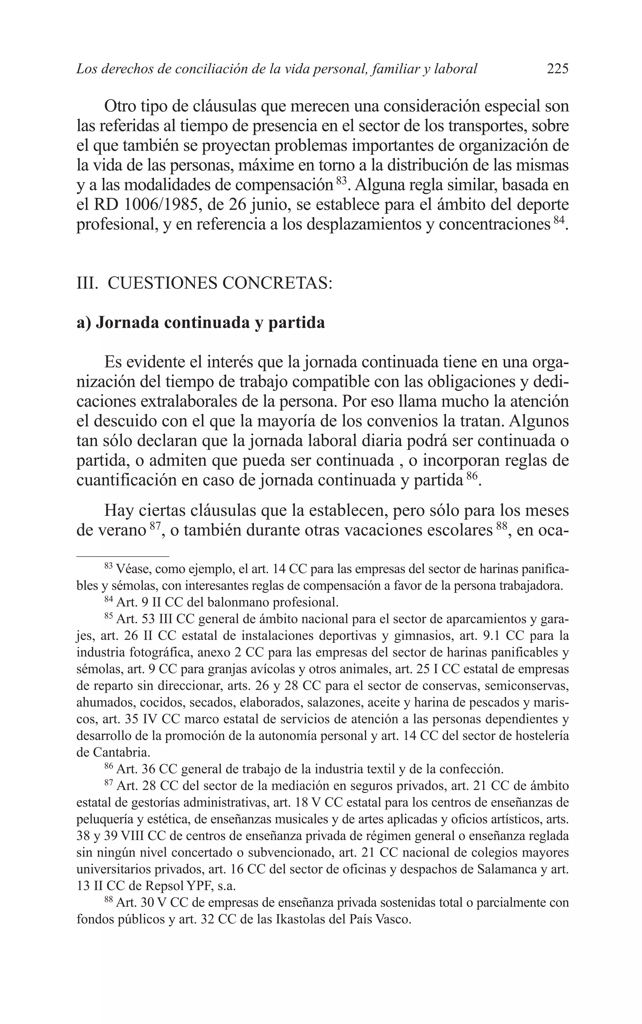 10 CAPITULO 6 2/7/08 13:12 Página 225




         Los derechos de conciliación de la vida personal, familiar y laboral                      225

              Otro tipo de cláusulas que merecen una consideración especial son
         las referidas al tiempo de presencia en el sector de los transportes, sobre
         el que también se proyectan problemas importantes de organización de
         la vida de las personas, máxime en torno a la distribución de las mismas
         y a las modalidades de compensación 83. Alguna regla similar, basada en
         el RD 1006/1985, de 26 junio, se establece para el ámbito del deporte
         profesional, y en referencia a los desplazamientos y concentraciones 84.


         III. CUESTIONES CONCRETAS:

         a) Jornada continuada y partida

             Es evidente el interés que la jornada continuada tiene en una orga-
         nización del tiempo de trabajo compatible con las obligaciones y dedi-
         caciones extralaborales de la persona. Por eso llama mucho la atención
         el descuido con el que la mayoría de los convenios la tratan. Algunos
         tan sólo declaran que la jornada laboral diaria podrá ser continuada o
         partida, o admiten que pueda ser continuada , o incorporan reglas de
         cuantificación en caso de jornada continuada y partida 86.
             Hay ciertas cláusulas que la establecen, pero sólo para los meses
         de verano 87, o también durante otras vacaciones escolares 88, en oca-
               83
                  Véase, como ejemplo, el art. 14 CC para las empresas del sector de harinas panifica-
         bles y sémolas, con interesantes reglas de compensación a favor de la persona trabajadora.
               84
                  Art. 9 II CC del balonmano profesional.
               85
                  Art. 53 III CC general de ámbito nacional para el sector de aparcamientos y gara-
         jes, art. 26 II CC estatal de instalaciones deportivas y gimnasios, art. 9.1 CC para la
         industria fotográfica, anexo 2 CC para las empresas del sector de harinas panificables y
         sémolas, art. 9 CC para granjas avícolas y otros animales, art. 25 I CC estatal de empresas
         de reparto sin direccionar, arts. 26 y 28 CC para el sector de conservas, semiconservas,
         ahumados, cocidos, secados, elaborados, salazones, aceite y harina de pescados y maris-
         cos, art. 35 IV CC marco estatal de servicios de atención a las personas dependientes y
         desarrollo de la promoción de la autonomía personal y art. 14 CC del sector de hostelería
         de Cantabria.
               86
                  Art. 36 CC general de trabajo de la industria textil y de la confección.
               87
                  Art. 28 CC del sector de la mediación en seguros privados, art. 21 CC de ámbito
         estatal de gestorías administrativas, art. 18 V CC estatal para los centros de enseñanzas de
         peluquería y estética, de enseñanzas musicales y de artes aplicadas y oficios artísticos, arts.
         38 y 39 VIII CC de centros de enseñanza privada de régimen general o enseñanza reglada
         sin ningún nivel concertado o subvencionado, art. 21 CC nacional de colegios mayores
         universitarios privados, art. 16 CC del sector de oficinas y despachos de Salamanca y art.
         13 II CC de Repsol YPF, s.a.
               88
                  Art. 30 V CC de empresas de enseñanza privada sostenidas total o parcialmente con
         fondos públicos y art. 32 CC de las Ikastolas del País Vasco.
 