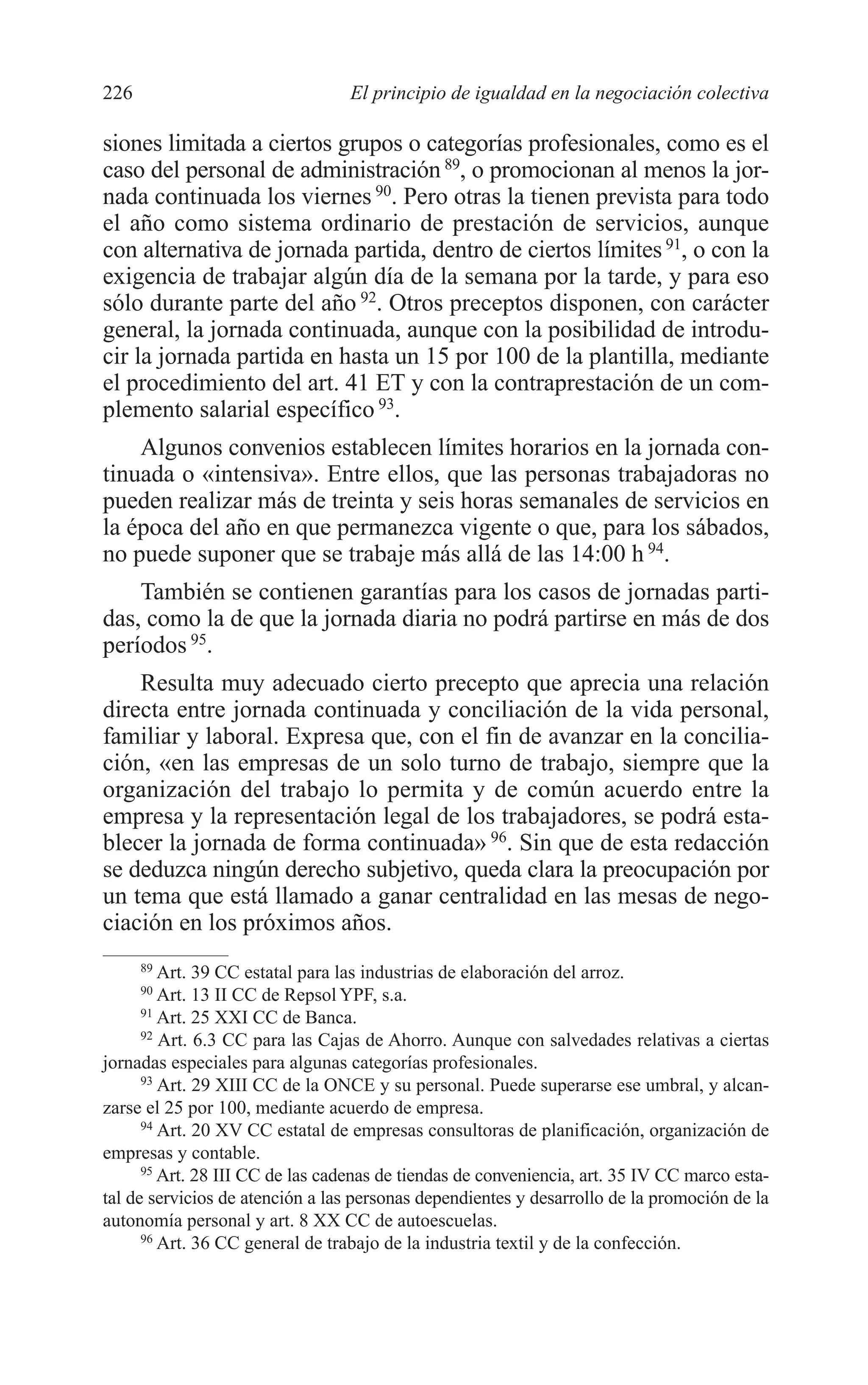 10 CAPITULO 6 2/7/08 13:12 Página 226




         226                               El principio de igualdad en la negociación colectiva

         siones limitada a ciertos grupos o categorías profesionales, como es el
         caso del personal de administración 89, o promocionan al menos la jor-
         nada continuada los viernes 90. Pero otras la tienen prevista para todo
         el año como sistema ordinario de prestación de servicios, aunque
         con alternativa de jornada partida, dentro de ciertos límites 91, o con la
         exigencia de trabajar algún día de la semana por la tarde, y para eso
         sólo durante parte del año 92. Otros preceptos disponen, con carácter
         general, la jornada continuada, aunque con la posibilidad de introdu-
         cir la jornada partida en hasta un 15 por 100 de la plantilla, mediante
         el procedimiento del art. 41 ET y con la contraprestación de un com-
         plemento salarial específico 93.
             Algunos convenios establecen límites horarios en la jornada con-
         tinuada o «intensiva». Entre ellos, que las personas trabajadoras no
         pueden realizar más de treinta y seis horas semanales de servicios en
         la época del año en que permanezca vigente o que, para los sábados,
         no puede suponer que se trabaje más allá de las 14:00 h 94.
             También se contienen garantías para los casos de jornadas parti-
         das, como la de que la jornada diaria no podrá partirse en más de dos
         períodos 95.
             Resulta muy adecuado cierto precepto que aprecia una relación
         directa entre jornada continuada y conciliación de la vida personal,
         familiar y laboral. Expresa que, con el fin de avanzar en la concilia-
         ción, «en las empresas de un solo turno de trabajo, siempre que la
         organización del trabajo lo permita y de común acuerdo entre la
         empresa y la representación legal de los trabajadores, se podrá esta-
         blecer la jornada de forma continuada» 96. Sin que de esta redacción
         se deduzca ningún derecho subjetivo, queda clara la preocupación por
         un tema que está llamado a ganar centralidad en las mesas de nego-
         ciación en los próximos años.
               89
                  Art. 39 CC estatal para las industrias de elaboración del arroz.
               90
                  Art. 13 II CC de Repsol YPF, s.a.
               91
                  Art. 25 XXI CC de Banca.
               92
                  Art. 6.3 CC para las Cajas de Ahorro. Aunque con salvedades relativas a ciertas
         jornadas especiales para algunas categorías profesionales.
               93
                  Art. 29 XIII CC de la ONCE y su personal. Puede superarse ese umbral, y alcan-
         zarse el 25 por 100, mediante acuerdo de empresa.
               94
                  Art. 20 XV CC estatal de empresas consultoras de planificación, organización de
         empresas y contable.
               95
                  Art. 28 III CC de las cadenas de tiendas de conveniencia, art. 35 IV CC marco esta-
         tal de servicios de atención a las personas dependientes y desarrollo de la promoción de la
         autonomía personal y art. 8 XX CC de autoescuelas.
               96
                  Art. 36 CC general de trabajo de la industria textil y de la confección.
 