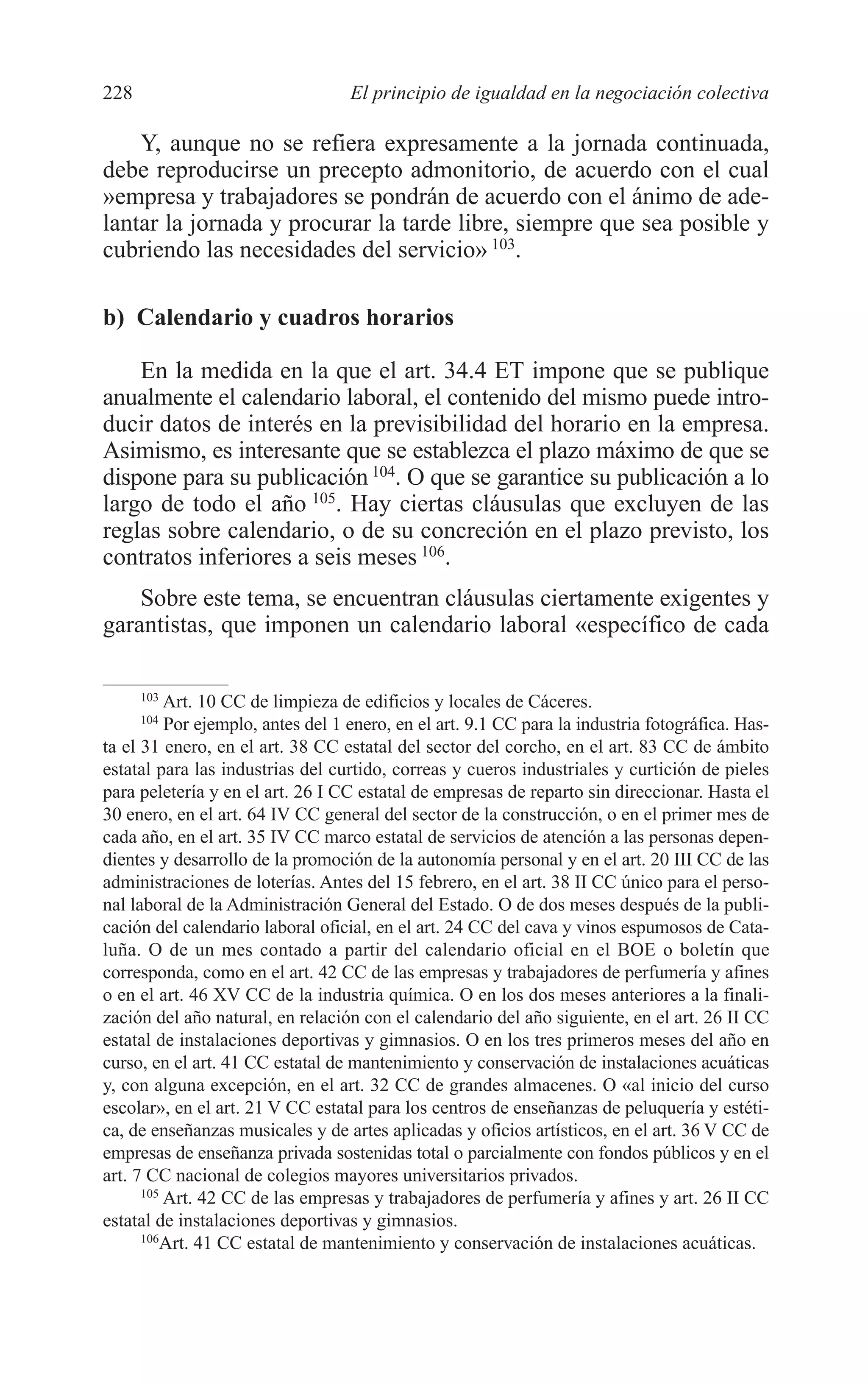 10 CAPITULO 6 2/7/08 13:12 Página 228




         228                                El principio de igualdad en la negociación colectiva

             Y, aunque no se refiera expresamente a la jornada continuada,
         debe reproducirse un precepto admonitorio, de acuerdo con el cual
         »empresa y trabajadores se pondrán de acuerdo con el ánimo de ade-
         lantar la jornada y procurar la tarde libre, siempre que sea posible y
         cubriendo las necesidades del servicio» 103.

         b) Calendario y cuadros horarios

             En la medida en la que el art. 34.4 ET impone que se publique
         anualmente el calendario laboral, el contenido del mismo puede intro-
         ducir datos de interés en la previsibilidad del horario en la empresa.
         Asimismo, es interesante que se establezca el plazo máximo de que se
         dispone para su publicación 104. O que se garantice su publicación a lo
         largo de todo el año 105. Hay ciertas cláusulas que excluyen de las
         reglas sobre calendario, o de su concreción en el plazo previsto, los
         contratos inferiores a seis meses 106.
             Sobre este tema, se encuentran cláusulas ciertamente exigentes y
         garantistas, que imponen un calendario laboral «específico de cada

               103
                   Art. 10 CC de limpieza de edificios y locales de Cáceres.
               104
                   Por ejemplo, antes del 1 enero, en el art. 9.1 CC para la industria fotográfica. Has-
         ta el 31 enero, en el art. 38 CC estatal del sector del corcho, en el art. 83 CC de ámbito
         estatal para las industrias del curtido, correas y cueros industriales y curtición de pieles
         para peletería y en el art. 26 I CC estatal de empresas de reparto sin direccionar. Hasta el
         30 enero, en el art. 64 IV CC general del sector de la construcción, o en el primer mes de
         cada año, en el art. 35 IV CC marco estatal de servicios de atención a las personas depen-
         dientes y desarrollo de la promoción de la autonomía personal y en el art. 20 III CC de las
         administraciones de loterías. Antes del 15 febrero, en el art. 38 II CC único para el perso-
         nal laboral de la Administración General del Estado. O de dos meses después de la publi-
         cación del calendario laboral oficial, en el art. 24 CC del cava y vinos espumosos de Cata-
         luña. O de un mes contado a partir del calendario oficial en el BOE o boletín que
         corresponda, como en el art. 42 CC de las empresas y trabajadores de perfumería y afines
         o en el art. 46 XV CC de la industria química. O en los dos meses anteriores a la finali-
         zación del año natural, en relación con el calendario del año siguiente, en el art. 26 II CC
         estatal de instalaciones deportivas y gimnasios. O en los tres primeros meses del año en
         curso, en el art. 41 CC estatal de mantenimiento y conservación de instalaciones acuáticas
         y, con alguna excepción, en el art. 32 CC de grandes almacenes. O «al inicio del curso
         escolar», en el art. 21 V CC estatal para los centros de enseñanzas de peluquería y estéti-
         ca, de enseñanzas musicales y de artes aplicadas y oficios artísticos, en el art. 36 V CC de
         empresas de enseñanza privada sostenidas total o parcialmente con fondos públicos y en el
         art. 7 CC nacional de colegios mayores universitarios privados.
               105
                   Art. 42 CC de las empresas y trabajadores de perfumería y afines y art. 26 II CC
         estatal de instalaciones deportivas y gimnasios.
               106
                   Art. 41 CC estatal de mantenimiento y conservación de instalaciones acuáticas.
 