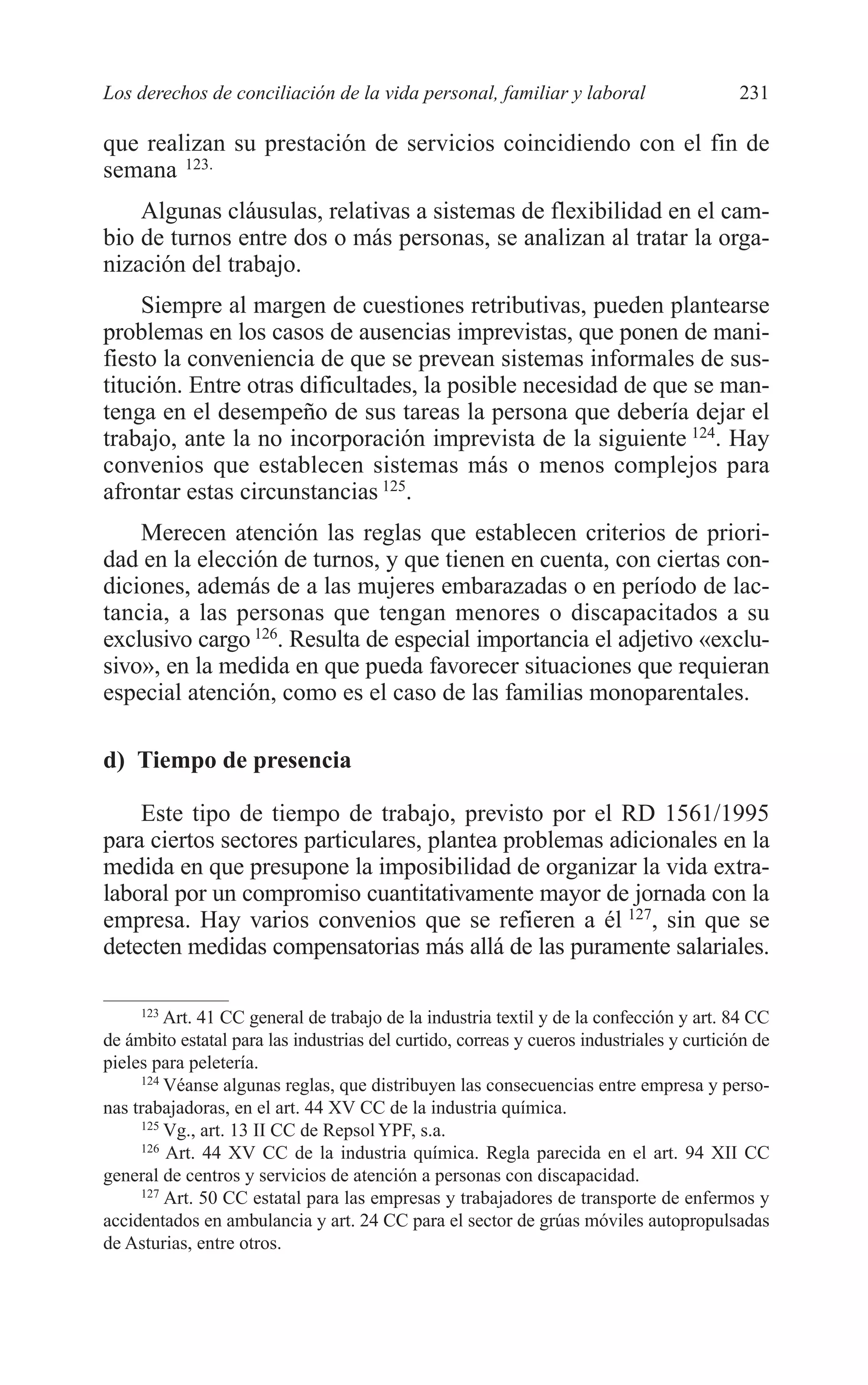 10 CAPITULO 6 2/7/08 13:12 Página 231




         Los derechos de conciliación de la vida personal, familiar y laboral                      231

         que realizan su prestación de servicios coincidiendo con el fin de
         semana 123.
             Algunas cláusulas, relativas a sistemas de flexibilidad en el cam-
         bio de turnos entre dos o más personas, se analizan al tratar la orga-
         nización del trabajo.
              Siempre al margen de cuestiones retributivas, pueden plantearse
         problemas en los casos de ausencias imprevistas, que ponen de mani-
         fiesto la conveniencia de que se prevean sistemas informales de sus-
         titución. Entre otras dificultades, la posible necesidad de que se man-
         tenga en el desempeño de sus tareas la persona que debería dejar el
         trabajo, ante la no incorporación imprevista de la siguiente 124. Hay
         convenios que establecen sistemas más o menos complejos para
         afrontar estas circunstancias 125.
             Merecen atención las reglas que establecen criterios de priori-
         dad en la elección de turnos, y que tienen en cuenta, con ciertas con-
         diciones, además de a las mujeres embarazadas o en período de lac-
         tancia, a las personas que tengan menores o discapacitados a su
         exclusivo cargo 126. Resulta de especial importancia el adjetivo «exclu-
         sivo», en la medida en que pueda favorecer situaciones que requieran
         especial atención, como es el caso de las familias monoparentales.

         d) Tiempo de presencia

             Este tipo de tiempo de trabajo, previsto por el RD 1561/1995
         para ciertos sectores particulares, plantea problemas adicionales en la
         medida en que presupone la imposibilidad de organizar la vida extra-
         laboral por un compromiso cuantitativamente mayor de jornada con la
         empresa. Hay varios convenios que se refieren a él 127, sin que se
         detecten medidas compensatorias más allá de las puramente salariales.

              123
                  Art. 41 CC general de trabajo de la industria textil y de la confección y art. 84 CC
         de ámbito estatal para las industrias del curtido, correas y cueros industriales y curtición de
         pieles para peletería.
              124
                  Véanse algunas reglas, que distribuyen las consecuencias entre empresa y perso-
         nas trabajadoras, en el art. 44 XV CC de la industria química.
              125
                  Vg., art. 13 II CC de Repsol YPF, s.a.
              126
                  Art. 44 XV CC de la industria química. Regla parecida en el art. 94 XII CC
         general de centros y servicios de atención a personas con discapacidad.
              127
                  Art. 50 CC estatal para las empresas y trabajadores de transporte de enfermos y
         accidentados en ambulancia y art. 24 CC para el sector de grúas móviles autopropulsadas
         de Asturias, entre otros.
 