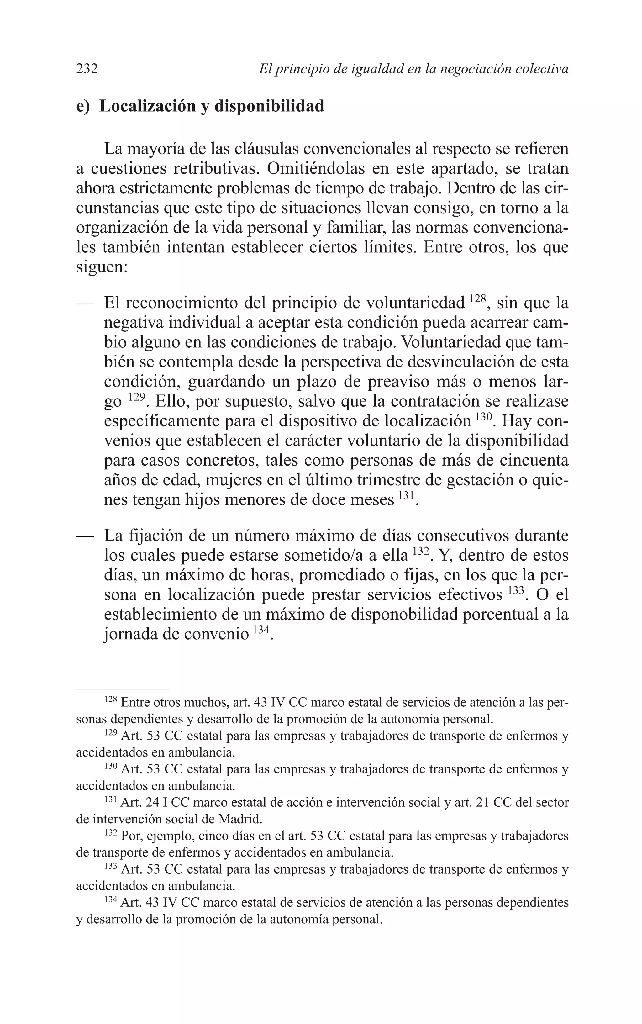 10 CAPITULO 6 2/7/08 13:12 Página 232




         232                               El principio de igualdad en la negociación colectiva

         e) Localización y disponibilidad

             La mayoría de las cláusulas convencionales al respecto se refieren
         a cuestiones retributivas. Omitiéndolas en este apartado, se tratan
         ahora estrictamente problemas de tiempo de trabajo. Dentro de las cir-
         cunstancias que este tipo de situaciones llevan consigo, en torno a la
         organización de la vida personal y familiar, las normas convenciona-
         les también intentan establecer ciertos límites. Entre otros, los que
         siguen:
         — El reconocimiento del principio de voluntariedad 128, sin que la
           negativa individual a aceptar esta condición pueda acarrear cam-
           bio alguno en las condiciones de trabajo. Voluntariedad que tam-
           bién se contempla desde la perspectiva de desvinculación de esta
           condición, guardando un plazo de preaviso más o menos lar-
           go 129. Ello, por supuesto, salvo que la contratación se realizase
           específicamente para el dispositivo de localización 130. Hay con-
           venios que establecen el carácter voluntario de la disponibilidad
           para casos concretos, tales como personas de más de cincuenta
           años de edad, mujeres en el último trimestre de gestación o quie-
           nes tengan hijos menores de doce meses 131.
         — La fijación de un número máximo de días consecutivos durante
           los cuales puede estarse sometido/a a ella 132. Y, dentro de estos
           días, un máximo de horas, promediado o fijas, en los que la per-
           sona en localización puede prestar servicios efectivos 133. O el
           establecimiento de un máximo de disponobilidad porcentual a la
           jornada de convenio 134.


              128
                  Entre otros muchos, art. 43 IV CC marco estatal de servicios de atención a las per-
         sonas dependientes y desarrollo de la promoción de la autonomía personal.
              129
                  Art. 53 CC estatal para las empresas y trabajadores de transporte de enfermos y
         accidentados en ambulancia.
              130
                  Art. 53 CC estatal para las empresas y trabajadores de transporte de enfermos y
         accidentados en ambulancia.
              131
                  Art. 24 I CC marco estatal de acción e intervención social y art. 21 CC del sector
         de intervención social de Madrid.
              132
                  Por, ejemplo, cinco días en el art. 53 CC estatal para las empresas y trabajadores
         de transporte de enfermos y accidentados en ambulancia.
              133
                  Art. 53 CC estatal para las empresas y trabajadores de transporte de enfermos y
         accidentados en ambulancia.
              134
                  Art. 43 IV CC marco estatal de servicios de atención a las personas dependientes
         y desarrollo de la promoción de la autonomía personal.
 