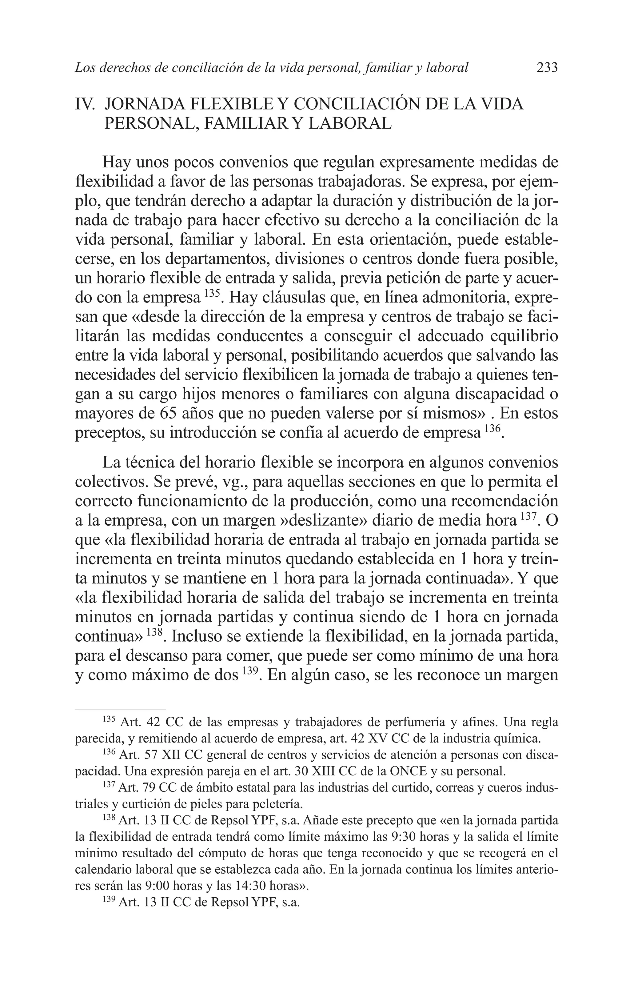 10 CAPITULO 6 2/7/08 13:12 Página 233




         Los derechos de conciliación de la vida personal, familiar y laboral                      233

         IV. JORNADA FLEXIBLE Y CONCILIACIÓN DE LA VIDA
             PERSONAL, FAMILIAR Y LABORAL

              Hay unos pocos convenios que regulan expresamente medidas de
         flexibilidad a favor de las personas trabajadoras. Se expresa, por ejem-
         plo, que tendrán derecho a adaptar la duración y distribución de la jor-
         nada de trabajo para hacer efectivo su derecho a la conciliación de la
         vida personal, familiar y laboral. En esta orientación, puede estable-
         cerse, en los departamentos, divisiones o centros donde fuera posible,
         un horario flexible de entrada y salida, previa petición de parte y acuer-
         do con la empresa 135. Hay cláusulas que, en línea admonitoria, expre-
         san que «desde la dirección de la empresa y centros de trabajo se faci-
         litarán las medidas conducentes a conseguir el adecuado equilibrio
         entre la vida laboral y personal, posibilitando acuerdos que salvando las
         necesidades del servicio flexibilicen la jornada de trabajo a quienes ten-
         gan a su cargo hijos menores o familiares con alguna discapacidad o
         mayores de 65 años que no pueden valerse por sí mismos» . En estos
         preceptos, su introducción se confía al acuerdo de empresa 136.
              La técnica del horario flexible se incorpora en algunos convenios
         colectivos. Se prevé, vg., para aquellas secciones en que lo permita el
         correcto funcionamiento de la producción, como una recomendación
         a la empresa, con un margen »deslizante» diario de media hora 137. O
         que «la flexibilidad horaria de entrada al trabajo en jornada partida se
         incrementa en treinta minutos quedando establecida en 1 hora y trein-
         ta minutos y se mantiene en 1 hora para la jornada continuada». Y que
         «la flexibilidad horaria de salida del trabajo se incrementa en treinta
         minutos en jornada partidas y continua siendo de 1 hora en jornada
         continua» 138. Incluso se extiende la flexibilidad, en la jornada partida,
         para el descanso para comer, que puede ser como mínimo de una hora
         y como máximo de dos 139. En algún caso, se les reconoce un margen

               135
                   Art. 42 CC de las empresas y trabajadores de perfumería y afines. Una regla
         parecida, y remitiendo al acuerdo de empresa, art. 42 XV CC de la industria química.
               136
                   Art. 57 XII CC general de centros y servicios de atención a personas con disca-
         pacidad. Una expresión pareja en el art. 30 XIII CC de la ONCE y su personal.
               137
                   Art. 79 CC de ámbito estatal para las industrias del curtido, correas y cueros indus-
         triales y curtición de pieles para peletería.
               138
                   Art. 13 II CC de Repsol YPF, s.a. Añade este precepto que «en la jornada partida
         la flexibilidad de entrada tendrá como límite máximo las 9:30 horas y la salida el límite
         mínimo resultado del cómputo de horas que tenga reconocido y que se recogerá en el
         calendario laboral que se establezca cada año. En la jornada continua los límites anterio-
         res serán las 9:00 horas y las 14:30 horas».
               139
                   Art. 13 II CC de Repsol YPF, s.a.
 