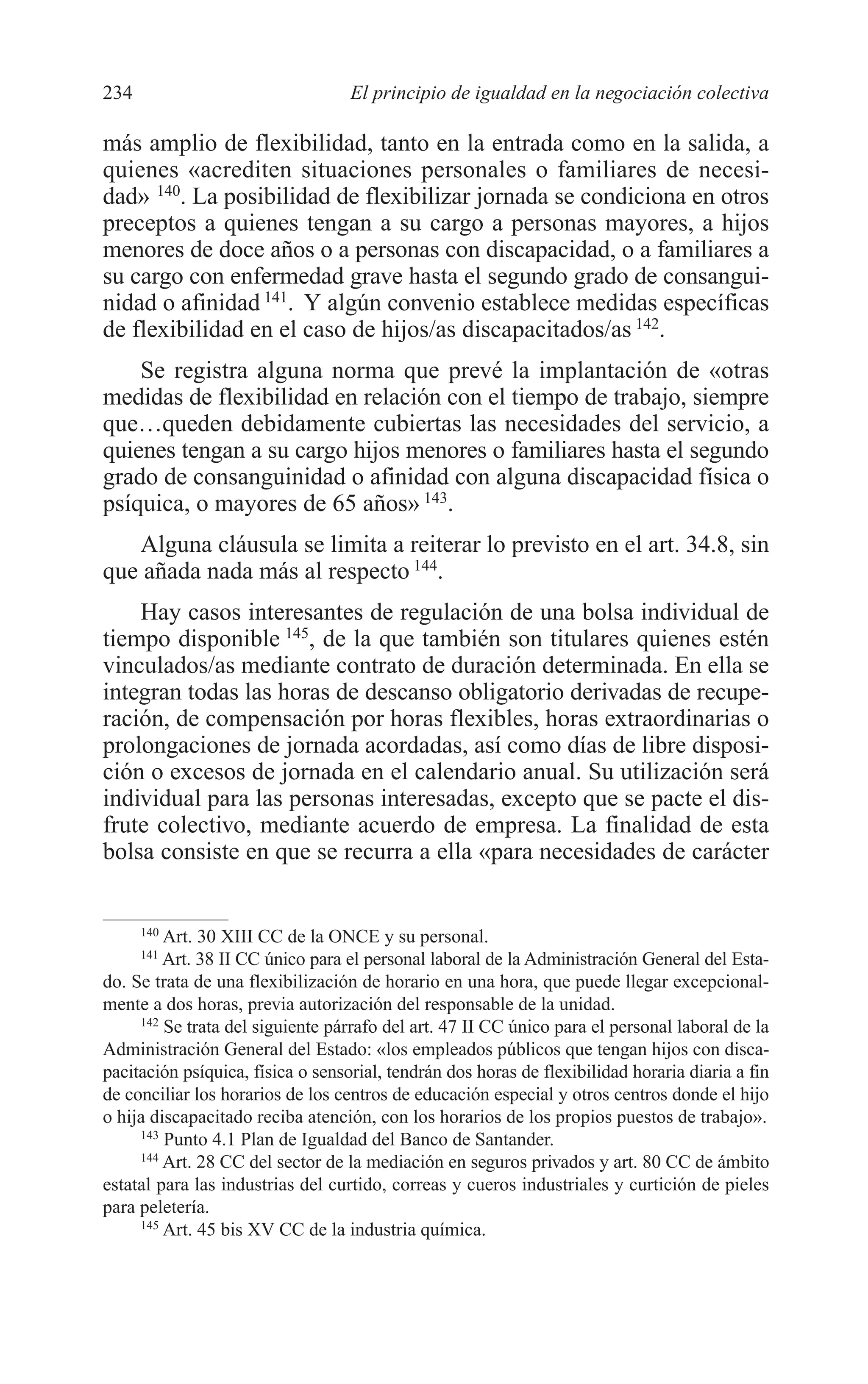 10 CAPITULO 6 2/7/08 13:12 Página 234




         234                                El principio de igualdad en la negociación colectiva

         más amplio de flexibilidad, tanto en la entrada como en la salida, a
         quienes «acrediten situaciones personales o familiares de necesi-
         dad» 140. La posibilidad de flexibilizar jornada se condiciona en otros
         preceptos a quienes tengan a su cargo a personas mayores, a hijos
         menores de doce años o a personas con discapacidad, o a familiares a
         su cargo con enfermedad grave hasta el segundo grado de consangui-
         nidad o afinidad 141. Y algún convenio establece medidas específicas
         de flexibilidad en el caso de hijos/as discapacitados/as 142.
             Se registra alguna norma que prevé la implantación de «otras
         medidas de flexibilidad en relación con el tiempo de trabajo, siempre
         que…queden debidamente cubiertas las necesidades del servicio, a
         quienes tengan a su cargo hijos menores o familiares hasta el segundo
         grado de consanguinidad o afinidad con alguna discapacidad física o
         psíquica, o mayores de 65 años» 143.
            Alguna cláusula se limita a reiterar lo previsto en el art. 34.8, sin
         que añada nada más al respecto 144.
             Hay casos interesantes de regulación de una bolsa individual de
         tiempo disponible 145, de la que también son titulares quienes estén
         vinculados/as mediante contrato de duración determinada. En ella se
         integran todas las horas de descanso obligatorio derivadas de recupe-
         ración, de compensación por horas flexibles, horas extraordinarias o
         prolongaciones de jornada acordadas, así como días de libre disposi-
         ción o excesos de jornada en el calendario anual. Su utilización será
         individual para las personas interesadas, excepto que se pacte el dis-
         frute colectivo, mediante acuerdo de empresa. La finalidad de esta
         bolsa consiste en que se recurra a ella «para necesidades de carácter


               140
                  Art. 30 XIII CC de la ONCE y su personal.
               141
                  Art. 38 II CC único para el personal laboral de la Administración General del Esta-
         do. Se trata de una flexibilización de horario en una hora, que puede llegar excepcional-
         mente a dos horas, previa autorización del responsable de la unidad.
              142
                  Se trata del siguiente párrafo del art. 47 II CC único para el personal laboral de la
         Administración General del Estado: «los empleados públicos que tengan hijos con disca-
         pacitación psíquica, física o sensorial, tendrán dos horas de flexibilidad horaria diaria a fin
         de conciliar los horarios de los centros de educación especial y otros centros donde el hijo
         o hija discapacitado reciba atención, con los horarios de los propios puestos de trabajo».
              143
                  Punto 4.1 Plan de Igualdad del Banco de Santander.
              144
                  Art. 28 CC del sector de la mediación en seguros privados y art. 80 CC de ámbito
         estatal para las industrias del curtido, correas y cueros industriales y curtición de pieles
         para peletería.
              145
                  Art. 45 bis XV CC de la industria química.
 
