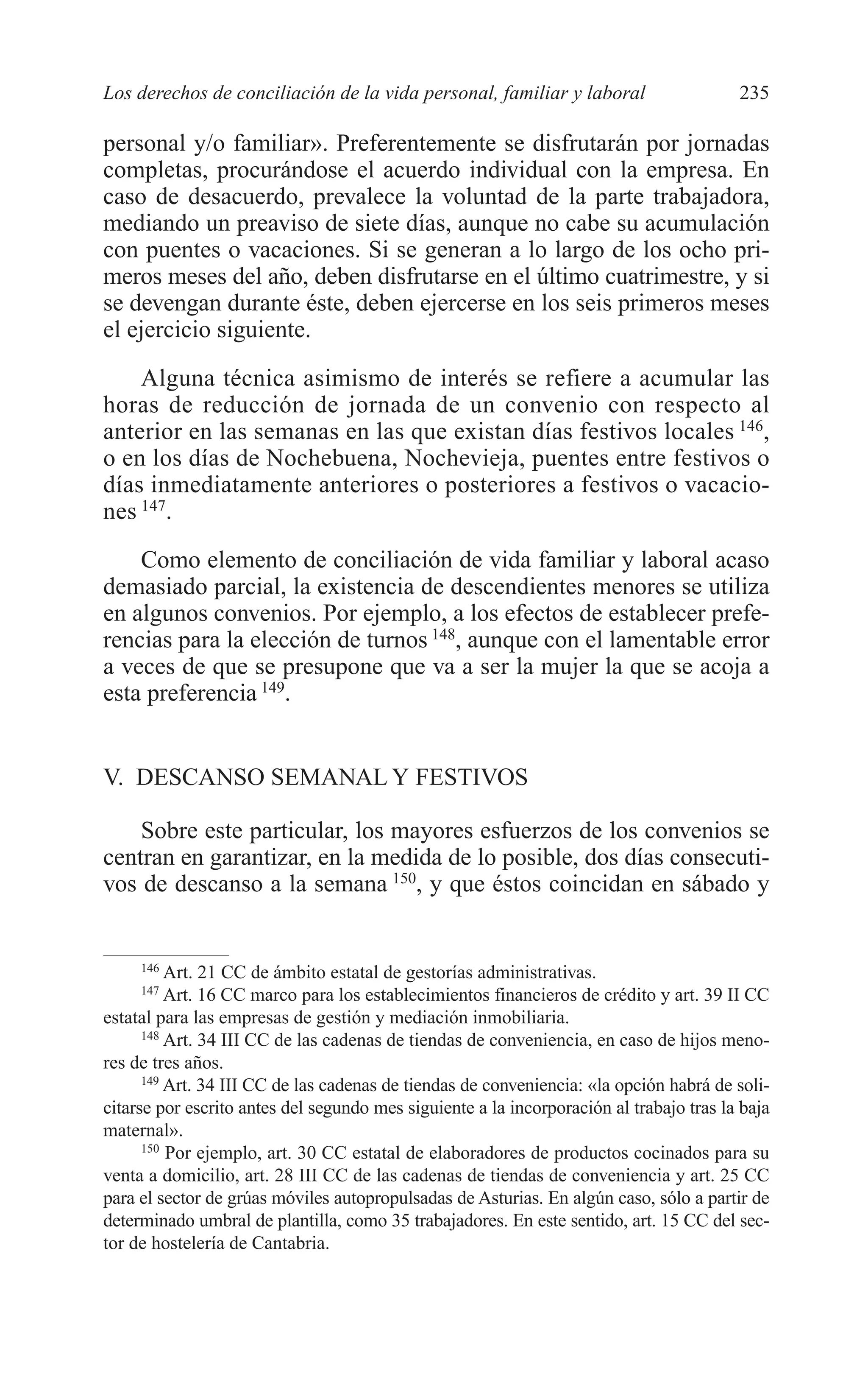 10 CAPITULO 6 2/7/08 13:12 Página 235




         Los derechos de conciliación de la vida personal, familiar y laboral                     235

         personal y/o familiar». Preferentemente se disfrutarán por jornadas
         completas, procurándose el acuerdo individual con la empresa. En
         caso de desacuerdo, prevalece la voluntad de la parte trabajadora,
         mediando un preaviso de siete días, aunque no cabe su acumulación
         con puentes o vacaciones. Si se generan a lo largo de los ocho pri-
         meros meses del año, deben disfrutarse en el último cuatrimestre, y si
         se devengan durante éste, deben ejercerse en los seis primeros meses
         el ejercicio siguiente.
             Alguna técnica asimismo de interés se refiere a acumular las
         horas de reducción de jornada de un convenio con respecto al
         anterior en las semanas en las que existan días festivos locales 146,
         o en los días de Nochebuena, Nochevieja, puentes entre festivos o
         días inmediatamente anteriores o posteriores a festivos o vacacio-
         nes 147.
             Como elemento de conciliación de vida familiar y laboral acaso
         demasiado parcial, la existencia de descendientes menores se utiliza
         en algunos convenios. Por ejemplo, a los efectos de establecer prefe-
         rencias para la elección de turnos 148, aunque con el lamentable error
         a veces de que se presupone que va a ser la mujer la que se acoja a
         esta preferencia 149.


         V. DESCANSO SEMANAL Y FESTIVOS

             Sobre este particular, los mayores esfuerzos de los convenios se
         centran en garantizar, en la medida de lo posible, dos días consecuti-
         vos de descanso a la semana 150, y que éstos coincidan en sábado y


              146
                   Art. 21 CC de ámbito estatal de gestorías administrativas.
              147
                   Art. 16 CC marco para los establecimientos financieros de crédito y art. 39 II CC
         estatal para las empresas de gestión y mediación inmobiliaria.
               148
                   Art. 34 III CC de las cadenas de tiendas de conveniencia, en caso de hijos meno-
         res de tres años.
               149
                   Art. 34 III CC de las cadenas de tiendas de conveniencia: «la opción habrá de soli-
         citarse por escrito antes del segundo mes siguiente a la incorporación al trabajo tras la baja
         maternal».
               150
                   Por ejemplo, art. 30 CC estatal de elaboradores de productos cocinados para su
         venta a domicilio, art. 28 III CC de las cadenas de tiendas de conveniencia y art. 25 CC
         para el sector de grúas móviles autopropulsadas de Asturias. En algún caso, sólo a partir de
         determinado umbral de plantilla, como 35 trabajadores. En este sentido, art. 15 CC del sec-
         tor de hostelería de Cantabria.
 