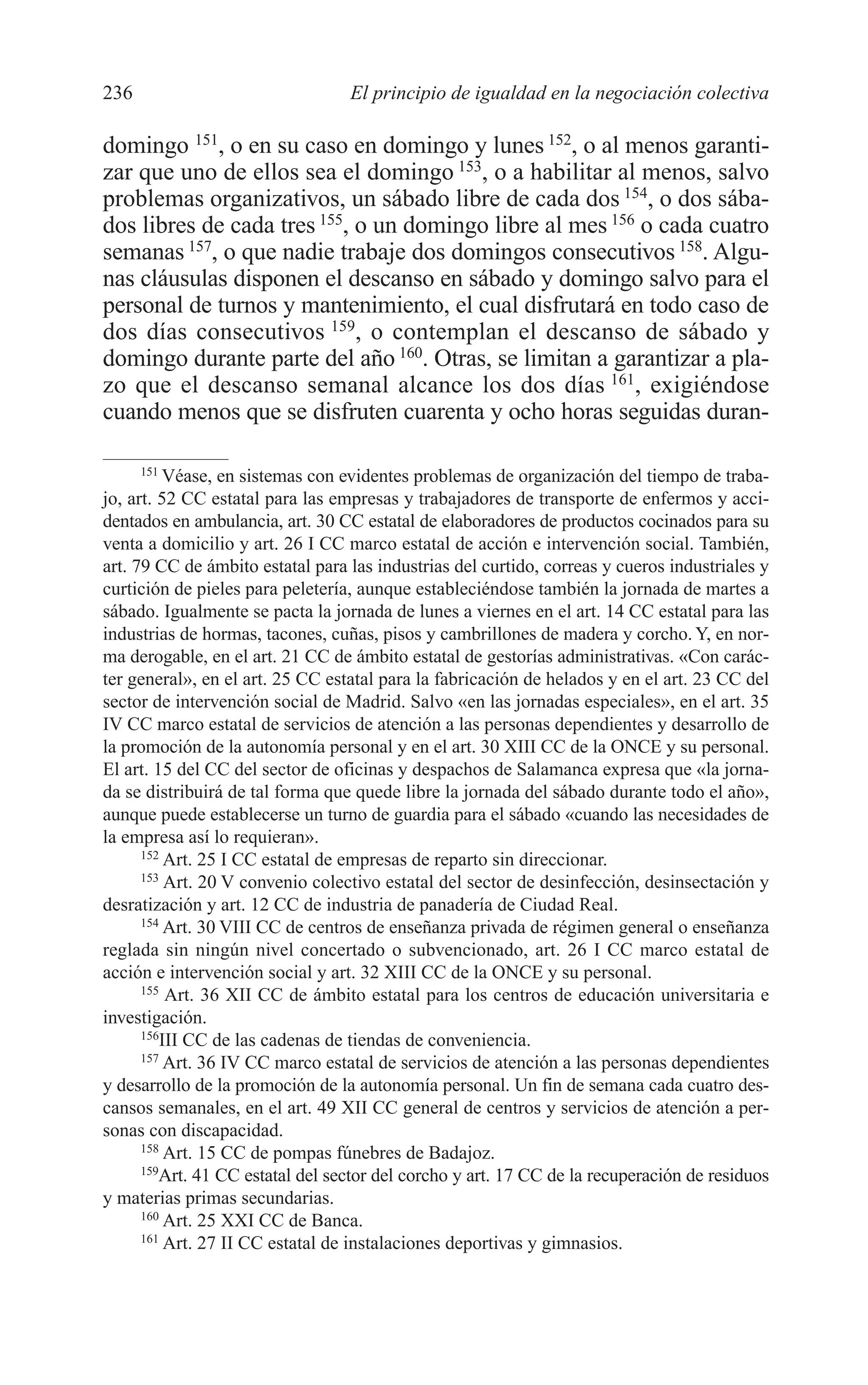 10 CAPITULO 6 2/7/08 13:12 Página 236




         236                               El principio de igualdad en la negociación colectiva

         domingo 151, o en su caso en domingo y lunes 152, o al menos garanti-
         zar que uno de ellos sea el domingo 153, o a habilitar al menos, salvo
         problemas organizativos, un sábado libre de cada dos 154, o dos sába-
         dos libres de cada tres 155, o un domingo libre al mes 156 o cada cuatro
         semanas 157, o que nadie trabaje dos domingos consecutivos 158. Algu-
         nas cláusulas disponen el descanso en sábado y domingo salvo para el
         personal de turnos y mantenimiento, el cual disfrutará en todo caso de
         dos días consecutivos 159, o contemplan el descanso de sábado y
         domingo durante parte del año 160. Otras, se limitan a garantizar a pla-
         zo que el descanso semanal alcance los dos días 161, exigiéndose
         cuando menos que se disfruten cuarenta y ocho horas seguidas duran-

               151
                   Véase, en sistemas con evidentes problemas de organización del tiempo de traba-
         jo, art. 52 CC estatal para las empresas y trabajadores de transporte de enfermos y acci-
         dentados en ambulancia, art. 30 CC estatal de elaboradores de productos cocinados para su
         venta a domicilio y art. 26 I CC marco estatal de acción e intervención social. También,
         art. 79 CC de ámbito estatal para las industrias del curtido, correas y cueros industriales y
         curtición de pieles para peletería, aunque estableciéndose también la jornada de martes a
         sábado. Igualmente se pacta la jornada de lunes a viernes en el art. 14 CC estatal para las
         industrias de hormas, tacones, cuñas, pisos y cambrillones de madera y corcho. Y, en nor-
         ma derogable, en el art. 21 CC de ámbito estatal de gestorías administrativas. «Con carác-
         ter general», en el art. 25 CC estatal para la fabricación de helados y en el art. 23 CC del
         sector de intervención social de Madrid. Salvo «en las jornadas especiales», en el art. 35
         IV CC marco estatal de servicios de atención a las personas dependientes y desarrollo de
         la promoción de la autonomía personal y en el art. 30 XIII CC de la ONCE y su personal.
         El art. 15 del CC del sector de oficinas y despachos de Salamanca expresa que «la jorna-
         da se distribuirá de tal forma que quede libre la jornada del sábado durante todo el año»,
         aunque puede establecerse un turno de guardia para el sábado «cuando las necesidades de
         la empresa así lo requieran».
               152
                    Art. 25 I CC estatal de empresas de reparto sin direccionar.
               153
                    Art. 20 V convenio colectivo estatal del sector de desinfección, desinsectación y
         desratización y art. 12 CC de industria de panadería de Ciudad Real.
               154
                    Art. 30 VIII CC de centros de enseñanza privada de régimen general o enseñanza
         reglada sin ningún nivel concertado o subvencionado, art. 26 I CC marco estatal de
         acción e intervención social y art. 32 XIII CC de la ONCE y su personal.
               155
                    Art. 36 XII CC de ámbito estatal para los centros de educación universitaria e
         investigación.
               156
                   III CC de las cadenas de tiendas de conveniencia.
               157
                    Art. 36 IV CC marco estatal de servicios de atención a las personas dependientes
         y desarrollo de la promoción de la autonomía personal. Un fin de semana cada cuatro des-
         cansos semanales, en el art. 49 XII CC general de centros y servicios de atención a per-
         sonas con discapacidad.
               158
                    Art. 15 CC de pompas fúnebres de Badajoz.
               159
                  Art. 41 CC estatal del sector del corcho y art. 17 CC de la recuperación de residuos
         y materias primas secundarias.
               160
                    Art. 25 XXI CC de Banca.
               161
                    Art. 27 II CC estatal de instalaciones deportivas y gimnasios.
 