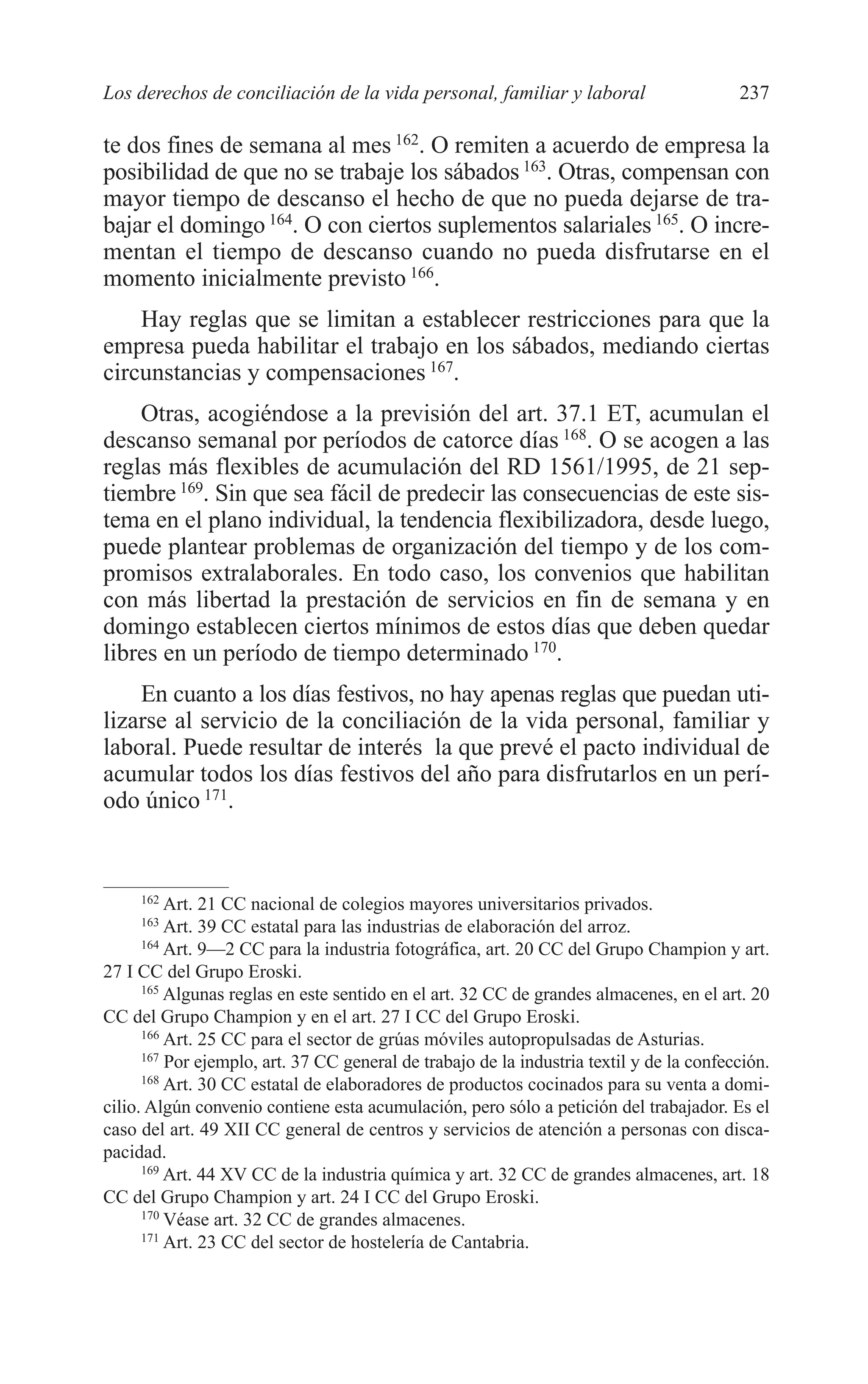 10 CAPITULO 6 2/7/08 13:12 Página 237




         Los derechos de conciliación de la vida personal, familiar y laboral                      237

         te dos fines de semana al mes 162. O remiten a acuerdo de empresa la
         posibilidad de que no se trabaje los sábados 163. Otras, compensan con
         mayor tiempo de descanso el hecho de que no pueda dejarse de tra-
         bajar el domingo 164. O con ciertos suplementos salariales 165. O incre-
         mentan el tiempo de descanso cuando no pueda disfrutarse en el
         momento inicialmente previsto 166.
             Hay reglas que se limitan a establecer restricciones para que la
         empresa pueda habilitar el trabajo en los sábados, mediando ciertas
         circunstancias y compensaciones 167.
             Otras, acogiéndose a la previsión del art. 37.1 ET, acumulan el
         descanso semanal por períodos de catorce días 168. O se acogen a las
         reglas más flexibles de acumulación del RD 1561/1995, de 21 sep-
         tiembre 169. Sin que sea fácil de predecir las consecuencias de este sis-
         tema en el plano individual, la tendencia flexibilizadora, desde luego,
         puede plantear problemas de organización del tiempo y de los com-
         promisos extralaborales. En todo caso, los convenios que habilitan
         con más libertad la prestación de servicios en fin de semana y en
         domingo establecen ciertos mínimos de estos días que deben quedar
         libres en un período de tiempo determinado 170.
             En cuanto a los días festivos, no hay apenas reglas que puedan uti-
         lizarse al servicio de la conciliación de la vida personal, familiar y
         laboral. Puede resultar de interés la que prevé el pacto individual de
         acumular todos los días festivos del año para disfrutarlos en un perí-
         odo único 171.


              162
                   Art. 21 CC nacional de colegios mayores universitarios privados.
              163
                   Art. 39 CC estatal para las industrias de elaboración del arroz.
               164
                   Art. 9—2 CC para la industria fotográfica, art. 20 CC del Grupo Champion y art.
         27 I CC del Grupo Eroski.
               165
                   Algunas reglas en este sentido en el art. 32 CC de grandes almacenes, en el art. 20
         CC del Grupo Champion y en el art. 27 I CC del Grupo Eroski.
               166
                   Art. 25 CC para el sector de grúas móviles autopropulsadas de Asturias.
               167
                   Por ejemplo, art. 37 CC general de trabajo de la industria textil y de la confección.
               168
                   Art. 30 CC estatal de elaboradores de productos cocinados para su venta a domi-
         cilio. Algún convenio contiene esta acumulación, pero sólo a petición del trabajador. Es el
         caso del art. 49 XII CC general de centros y servicios de atención a personas con disca-
         pacidad.
               169
                   Art. 44 XV CC de la industria química y art. 32 CC de grandes almacenes, art. 18
         CC del Grupo Champion y art. 24 I CC del Grupo Eroski.
               170
                   Véase art. 32 CC de grandes almacenes.
               171
                   Art. 23 CC del sector de hostelería de Cantabria.
 