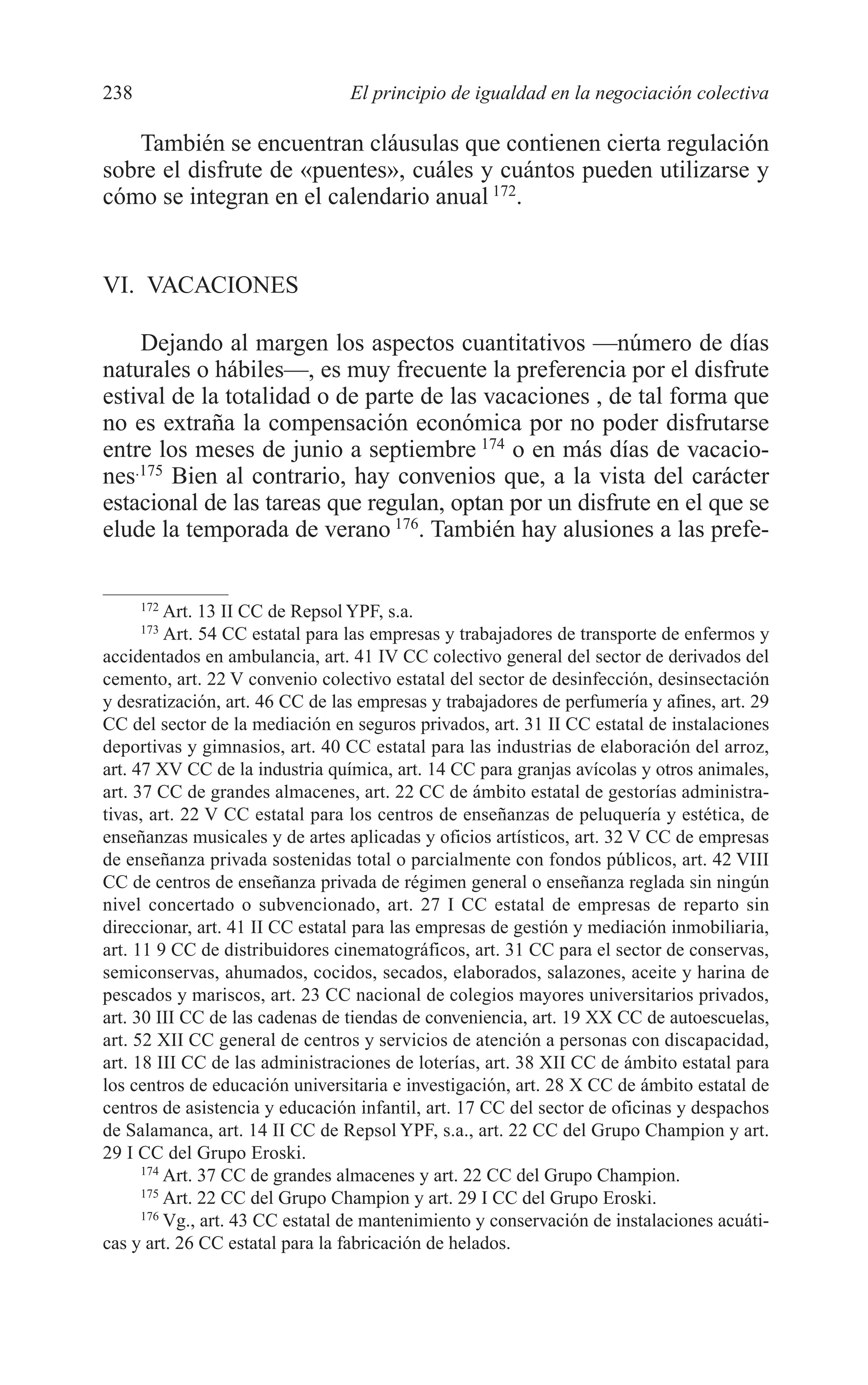 10 CAPITULO 6 2/7/08 13:12 Página 238




         238                              El principio de igualdad en la negociación colectiva

            También se encuentran cláusulas que contienen cierta regulación
         sobre el disfrute de «puentes», cuáles y cuántos pueden utilizarse y
         cómo se integran en el calendario anual 172.


         VI. VACACIONES

             Dejando al margen los aspectos cuantitativos —número de días
         naturales o hábiles—, es muy frecuente la preferencia por el disfrute
         estival de la totalidad o de parte de las vacaciones , de tal forma que
         no es extraña la compensación económica por no poder disfrutarse
         entre los meses de junio a septiembre 174 o en más días de vacacio-
         nes.175 Bien al contrario, hay convenios que, a la vista del carácter
         estacional de las tareas que regulan, optan por un disfrute en el que se
         elude la temporada de verano 176. También hay alusiones a las prefe-


               172
                   Art. 13 II CC de Repsol YPF, s.a.
               173
                   Art. 54 CC estatal para las empresas y trabajadores de transporte de enfermos y
         accidentados en ambulancia, art. 41 IV CC colectivo general del sector de derivados del
         cemento, art. 22 V convenio colectivo estatal del sector de desinfección, desinsectación
         y desratización, art. 46 CC de las empresas y trabajadores de perfumería y afines, art. 29
         CC del sector de la mediación en seguros privados, art. 31 II CC estatal de instalaciones
         deportivas y gimnasios, art. 40 CC estatal para las industrias de elaboración del arroz,
         art. 47 XV CC de la industria química, art. 14 CC para granjas avícolas y otros animales,
         art. 37 CC de grandes almacenes, art. 22 CC de ámbito estatal de gestorías administra-
         tivas, art. 22 V CC estatal para los centros de enseñanzas de peluquería y estética, de
         enseñanzas musicales y de artes aplicadas y oficios artísticos, art. 32 V CC de empresas
         de enseñanza privada sostenidas total o parcialmente con fondos públicos, art. 42 VIII
         CC de centros de enseñanza privada de régimen general o enseñanza reglada sin ningún
         nivel concertado o subvencionado, art. 27 I CC estatal de empresas de reparto sin
         direccionar, art. 41 II CC estatal para las empresas de gestión y mediación inmobiliaria,
         art. 11 9 CC de distribuidores cinematográficos, art. 31 CC para el sector de conservas,
         semiconservas, ahumados, cocidos, secados, elaborados, salazones, aceite y harina de
         pescados y mariscos, art. 23 CC nacional de colegios mayores universitarios privados,
         art. 30 III CC de las cadenas de tiendas de conveniencia, art. 19 XX CC de autoescuelas,
         art. 52 XII CC general de centros y servicios de atención a personas con discapacidad,
         art. 18 III CC de las administraciones de loterías, art. 38 XII CC de ámbito estatal para
         los centros de educación universitaria e investigación, art. 28 X CC de ámbito estatal de
         centros de asistencia y educación infantil, art. 17 CC del sector de oficinas y despachos
         de Salamanca, art. 14 II CC de Repsol YPF, s.a., art. 22 CC del Grupo Champion y art.
         29 I CC del Grupo Eroski.
               174
                   Art. 37 CC de grandes almacenes y art. 22 CC del Grupo Champion.
               175
                   Art. 22 CC del Grupo Champion y art. 29 I CC del Grupo Eroski.
               176
                   Vg., art. 43 CC estatal de mantenimiento y conservación de instalaciones acuáti-
         cas y art. 26 CC estatal para la fabricación de helados.
 