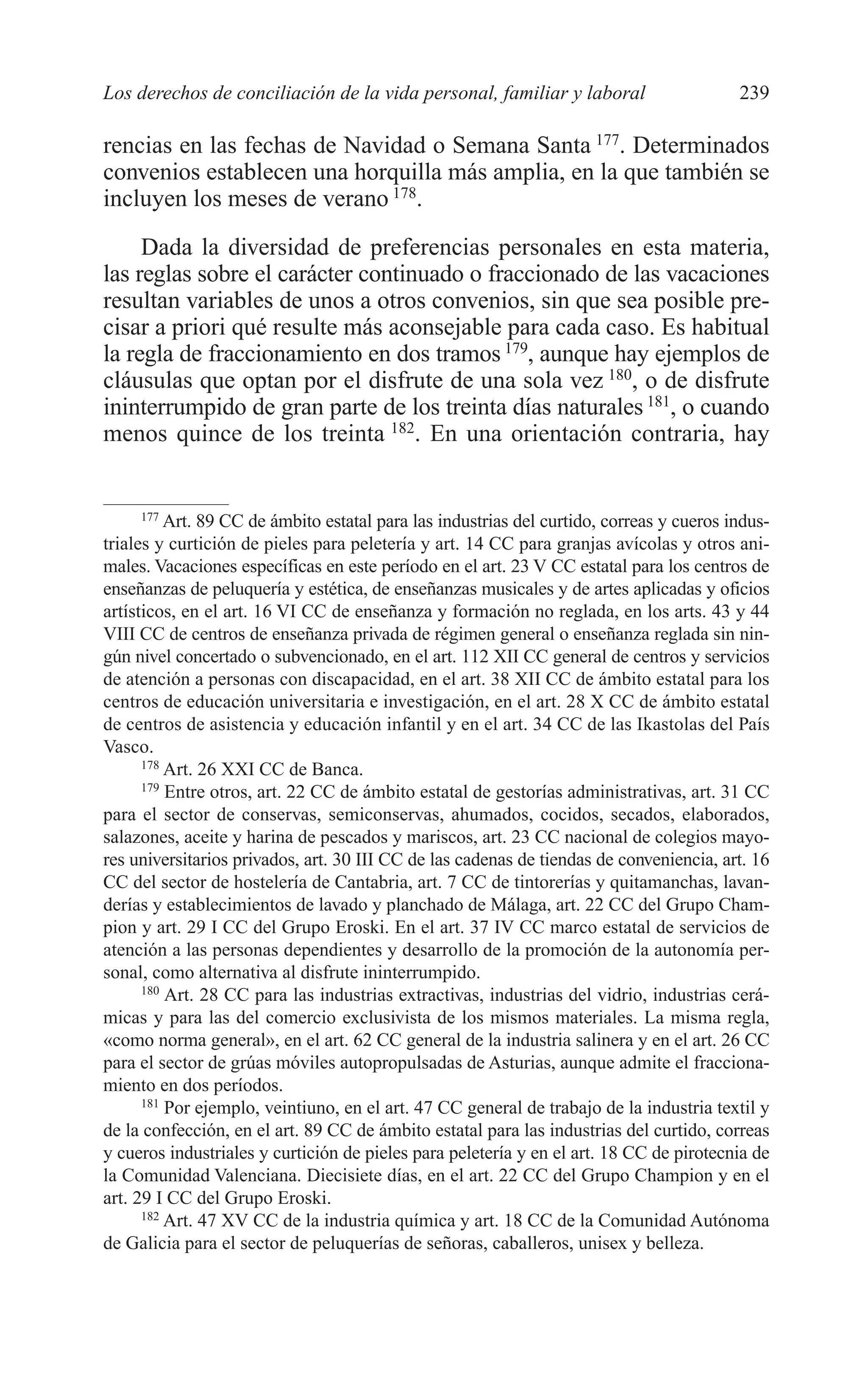 10 CAPITULO 6 2/7/08 13:12 Página 239




         Los derechos de conciliación de la vida personal, familiar y laboral                      239

         rencias en las fechas de Navidad o Semana Santa 177. Determinados
         convenios establecen una horquilla más amplia, en la que también se
         incluyen los meses de verano 178.
              Dada la diversidad de preferencias personales en esta materia,
         las reglas sobre el carácter continuado o fraccionado de las vacaciones
         resultan variables de unos a otros convenios, sin que sea posible pre-
         cisar a priori qué resulte más aconsejable para cada caso. Es habitual
         la regla de fraccionamiento en dos tramos 179, aunque hay ejemplos de
         cláusulas que optan por el disfrute de una sola vez 180, o de disfrute
         ininterrumpido de gran parte de los treinta días naturales 181, o cuando
         menos quince de los treinta 182. En una orientación contraria, hay


               177
                   Art. 89 CC de ámbito estatal para las industrias del curtido, correas y cueros indus-
         triales y curtición de pieles para peletería y art. 14 CC para granjas avícolas y otros ani-
         males. Vacaciones específicas en este período en el art. 23 V CC estatal para los centros de
         enseñanzas de peluquería y estética, de enseñanzas musicales y de artes aplicadas y oficios
         artísticos, en el art. 16 VI CC de enseñanza y formación no reglada, en los arts. 43 y 44
         VIII CC de centros de enseñanza privada de régimen general o enseñanza reglada sin nin-
         gún nivel concertado o subvencionado, en el art. 112 XII CC general de centros y servicios
         de atención a personas con discapacidad, en el art. 38 XII CC de ámbito estatal para los
         centros de educación universitaria e investigación, en el art. 28 X CC de ámbito estatal
         de centros de asistencia y educación infantil y en el art. 34 CC de las Ikastolas del País
         Vasco.
               178
                   Art. 26 XXI CC de Banca.
               179
                   Entre otros, art. 22 CC de ámbito estatal de gestorías administrativas, art. 31 CC
         para el sector de conservas, semiconservas, ahumados, cocidos, secados, elaborados,
         salazones, aceite y harina de pescados y mariscos, art. 23 CC nacional de colegios mayo-
         res universitarios privados, art. 30 III CC de las cadenas de tiendas de conveniencia, art. 16
         CC del sector de hostelería de Cantabria, art. 7 CC de tintorerías y quitamanchas, lavan-
         derías y establecimientos de lavado y planchado de Málaga, art. 22 CC del Grupo Cham-
         pion y art. 29 I CC del Grupo Eroski. En el art. 37 IV CC marco estatal de servicios de
         atención a las personas dependientes y desarrollo de la promoción de la autonomía per-
         sonal, como alternativa al disfrute ininterrumpido.
               180
                   Art. 28 CC para las industrias extractivas, industrias del vidrio, industrias cerá-
         micas y para las del comercio exclusivista de los mismos materiales. La misma regla,
         «como norma general», en el art. 62 CC general de la industria salinera y en el art. 26 CC
         para el sector de grúas móviles autopropulsadas de Asturias, aunque admite el fracciona-
         miento en dos períodos.
               181
                   Por ejemplo, veintiuno, en el art. 47 CC general de trabajo de la industria textil y
         de la confección, en el art. 89 CC de ámbito estatal para las industrias del curtido, correas
         y cueros industriales y curtición de pieles para peletería y en el art. 18 CC de pirotecnia de
         la Comunidad Valenciana. Diecisiete días, en el art. 22 CC del Grupo Champion y en el
         art. 29 I CC del Grupo Eroski.
               182
                   Art. 47 XV CC de la industria química y art. 18 CC de la Comunidad Autónoma
         de Galicia para el sector de peluquerías de señoras, caballeros, unisex y belleza.
 