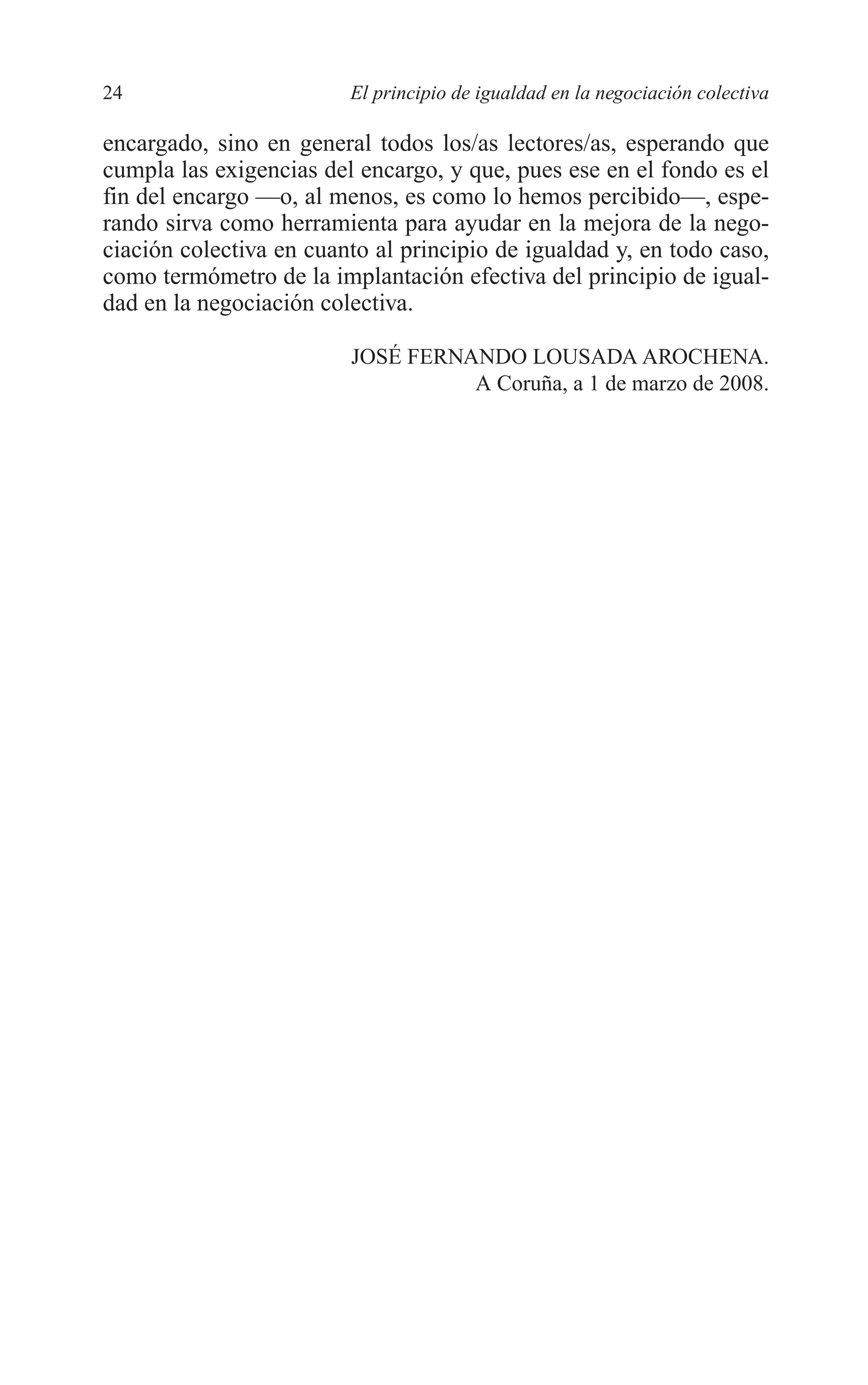 04 INTRODUCCION 8/7/08 12:30 Página 24




         24                       El principio de igualdad en la negociación colectiva

         encargado, sino en general todos los/as lectores/as, esperando que
         cumpla las exigencias del encargo, y que, pues ese en el fondo es el
         fin del encargo —o, al menos, es como lo hemos percibido—, espe-
         rando sirva como herramienta para ayudar en la mejora de la nego-
         ciación colectiva en cuanto al principio de igualdad y, en todo caso,
         como termómetro de la implantación efectiva del principio de igual-
         dad en la negociación colectiva.

                                  JOSÉ FERNANDO LOUSADA AROCHENA.
                                            A Coruña, a 1 de marzo de 2008.
 