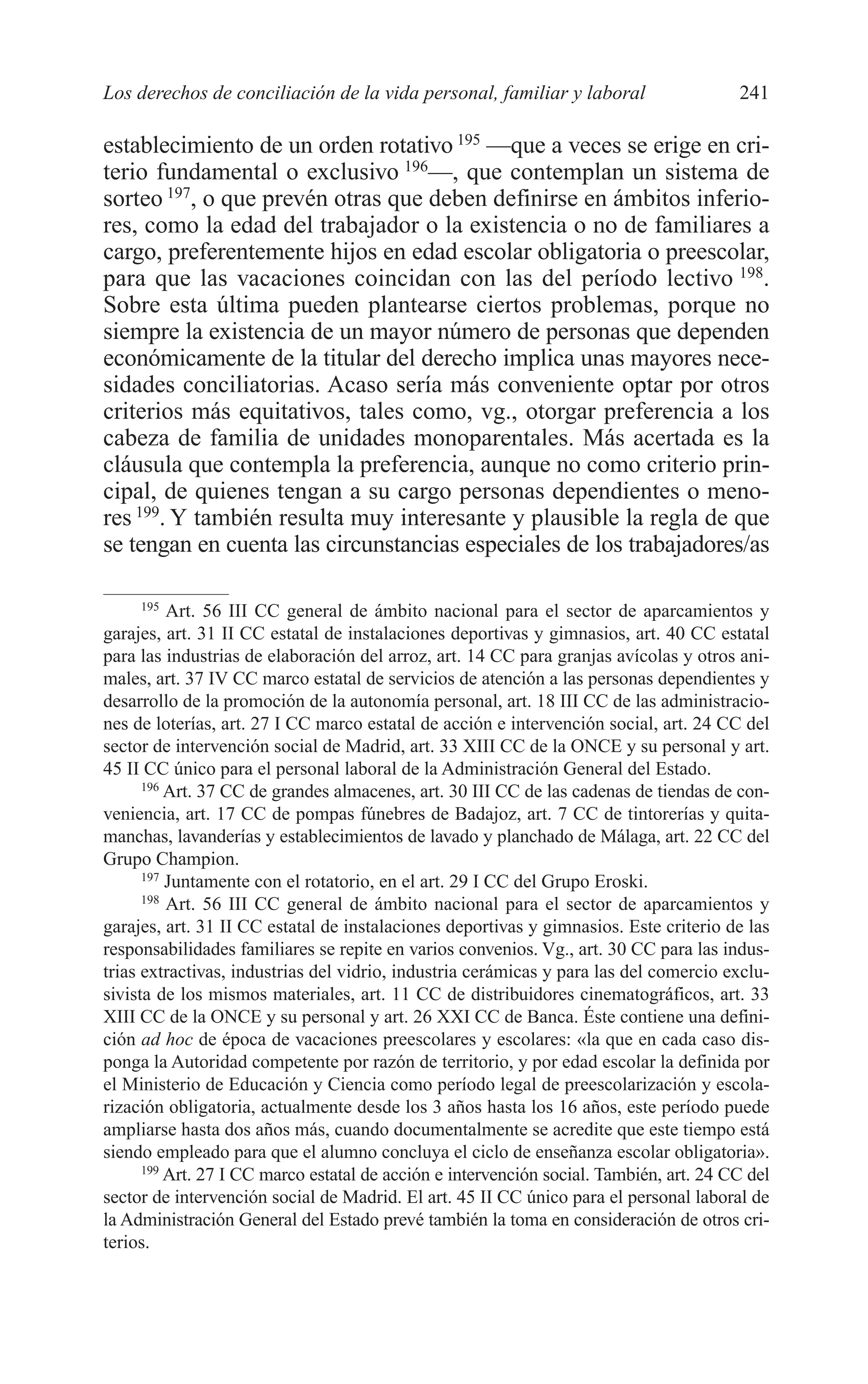 10 CAPITULO 6 2/7/08 13:12 Página 241




         Los derechos de conciliación de la vida personal, familiar y laboral                    241

         establecimiento de un orden rotativo 195 —que a veces se erige en cri-
         terio fundamental o exclusivo 196—, que contemplan un sistema de
         sorteo 197, o que prevén otras que deben definirse en ámbitos inferio-
         res, como la edad del trabajador o la existencia o no de familiares a
         cargo, preferentemente hijos en edad escolar obligatoria o preescolar,
         para que las vacaciones coincidan con las del período lectivo 198.
         Sobre esta última pueden plantearse ciertos problemas, porque no
         siempre la existencia de un mayor número de personas que dependen
         económicamente de la titular del derecho implica unas mayores nece-
         sidades conciliatorias. Acaso sería más conveniente optar por otros
         criterios más equitativos, tales como, vg., otorgar preferencia a los
         cabeza de familia de unidades monoparentales. Más acertada es la
         cláusula que contempla la preferencia, aunque no como criterio prin-
         cipal, de quienes tengan a su cargo personas dependientes o meno-
         res 199. Y también resulta muy interesante y plausible la regla de que
         se tengan en cuenta las circunstancias especiales de los trabajadores/as

               195
                   Art. 56 III CC general de ámbito nacional para el sector de aparcamientos y
         garajes, art. 31 II CC estatal de instalaciones deportivas y gimnasios, art. 40 CC estatal
         para las industrias de elaboración del arroz, art. 14 CC para granjas avícolas y otros ani-
         males, art. 37 IV CC marco estatal de servicios de atención a las personas dependientes y
         desarrollo de la promoción de la autonomía personal, art. 18 III CC de las administracio-
         nes de loterías, art. 27 I CC marco estatal de acción e intervención social, art. 24 CC del
         sector de intervención social de Madrid, art. 33 XIII CC de la ONCE y su personal y art.
         45 II CC único para el personal laboral de la Administración General del Estado.
               196
                   Art. 37 CC de grandes almacenes, art. 30 III CC de las cadenas de tiendas de con-
         veniencia, art. 17 CC de pompas fúnebres de Badajoz, art. 7 CC de tintorerías y quita-
         manchas, lavanderías y establecimientos de lavado y planchado de Málaga, art. 22 CC del
         Grupo Champion.
               197
                   Juntamente con el rotatorio, en el art. 29 I CC del Grupo Eroski.
               198
                   Art. 56 III CC general de ámbito nacional para el sector de aparcamientos y
         garajes, art. 31 II CC estatal de instalaciones deportivas y gimnasios. Este criterio de las
         responsabilidades familiares se repite en varios convenios. Vg., art. 30 CC para las indus-
         trias extractivas, industrias del vidrio, industria cerámicas y para las del comercio exclu-
         sivista de los mismos materiales, art. 11 CC de distribuidores cinematográficos, art. 33
         XIII CC de la ONCE y su personal y art. 26 XXI CC de Banca. Éste contiene una defini-
         ción ad hoc de época de vacaciones preescolares y escolares: «la que en cada caso dis-
         ponga la Autoridad competente por razón de territorio, y por edad escolar la definida por
         el Ministerio de Educación y Ciencia como período legal de preescolarización y escola-
         rización obligatoria, actualmente desde los 3 años hasta los 16 años, este período puede
         ampliarse hasta dos años más, cuando documentalmente se acredite que este tiempo está
         siendo empleado para que el alumno concluya el ciclo de enseñanza escolar obligatoria».
               199
                   Art. 27 I CC marco estatal de acción e intervención social. También, art. 24 CC del
         sector de intervención social de Madrid. El art. 45 II CC único para el personal laboral de
         la Administración General del Estado prevé también la toma en consideración de otros cri-
         terios.
 