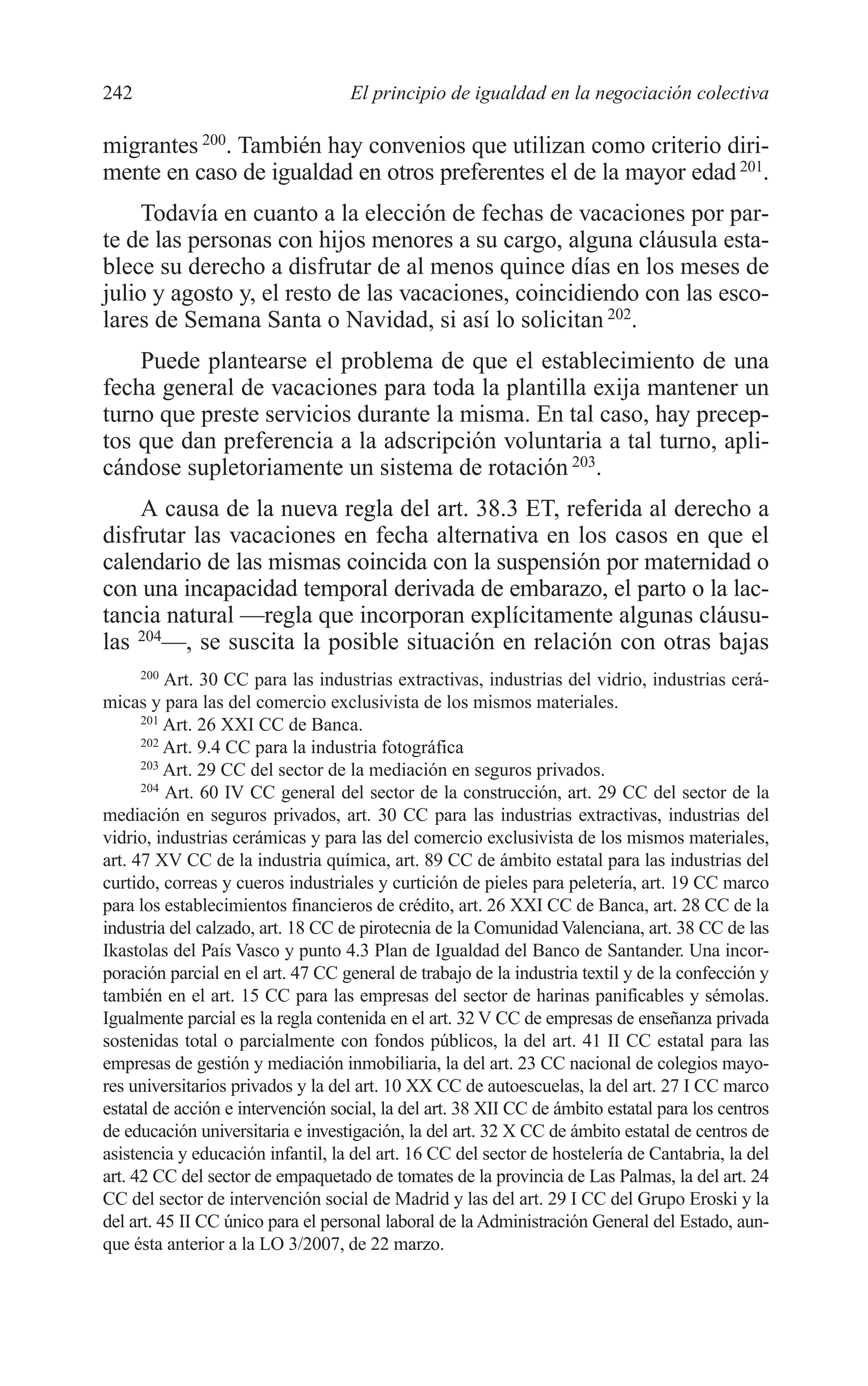 10 CAPITULO 6 2/7/08 13:12 Página 242




         242                                 El principio de igualdad en la negociación colectiva

         migrantes 200. También hay convenios que utilizan como criterio diri-
         mente en caso de igualdad en otros preferentes el de la mayor edad 201.
             Todavía en cuanto a la elección de fechas de vacaciones por par-
         te de las personas con hijos menores a su cargo, alguna cláusula esta-
         blece su derecho a disfrutar de al menos quince días en los meses de
         julio y agosto y, el resto de las vacaciones, coincidiendo con las esco-
         lares de Semana Santa o Navidad, si así lo solicitan 202.
             Puede plantearse el problema de que el establecimiento de una
         fecha general de vacaciones para toda la plantilla exija mantener un
         turno que preste servicios durante la misma. En tal caso, hay precep-
         tos que dan preferencia a la adscripción voluntaria a tal turno, apli-
         cándose supletoriamente un sistema de rotación 203.
             A causa de la nueva regla del art. 38.3 ET, referida al derecho a
         disfrutar las vacaciones en fecha alternativa en los casos en que el
         calendario de las mismas coincida con la suspensión por maternidad o
         con una incapacidad temporal derivada de embarazo, el parto o la lac-
         tancia natural —regla que incorporan explícitamente algunas cláusu-
         las 204—, se suscita la posible situación en relación con otras bajas
               200
                   Art. 30 CC para las industrias extractivas, industrias del vidrio, industrias cerá-
         micas y para las del comercio exclusivista de los mismos materiales.
               201
                   Art. 26 XXI CC de Banca.
               202
                   Art. 9.4 CC para la industria fotográfica
               203
                   Art. 29 CC del sector de la mediación en seguros privados.
               204
                   Art. 60 IV CC general del sector de la construcción, art. 29 CC del sector de la
         mediación en seguros privados, art. 30 CC para las industrias extractivas, industrias del
         vidrio, industrias cerámicas y para las del comercio exclusivista de los mismos materiales,
         art. 47 XV CC de la industria química, art. 89 CC de ámbito estatal para las industrias del
         curtido, correas y cueros industriales y curtición de pieles para peletería, art. 19 CC marco
         para los establecimientos financieros de crédito, art. 26 XXI CC de Banca, art. 28 CC de la
         industria del calzado, art. 18 CC de pirotecnia de la Comunidad Valenciana, art. 38 CC de las
         Ikastolas del País Vasco y punto 4.3 Plan de Igualdad del Banco de Santander. Una incor-
         poración parcial en el art. 47 CC general de trabajo de la industria textil y de la confección y
         también en el art. 15 CC para las empresas del sector de harinas panificables y sémolas.
         Igualmente parcial es la regla contenida en el art. 32 V CC de empresas de enseñanza privada
         sostenidas total o parcialmente con fondos públicos, la del art. 41 II CC estatal para las
         empresas de gestión y mediación inmobiliaria, la del art. 23 CC nacional de colegios mayo-
         res universitarios privados y la del art. 10 XX CC de autoescuelas, la del art. 27 I CC marco
         estatal de acción e intervención social, la del art. 38 XII CC de ámbito estatal para los centros
         de educación universitaria e investigación, la del art. 32 X CC de ámbito estatal de centros de
         asistencia y educación infantil, la del art. 16 CC del sector de hostelería de Cantabria, la del
         art. 42 CC del sector de empaquetado de tomates de la provincia de Las Palmas, la del art. 24
         CC del sector de intervención social de Madrid y las del art. 29 I CC del Grupo Eroski y la
         del art. 45 II CC único para el personal laboral de la Administración General del Estado, aun-
         que ésta anterior a la LO 3/2007, de 22 marzo.
 