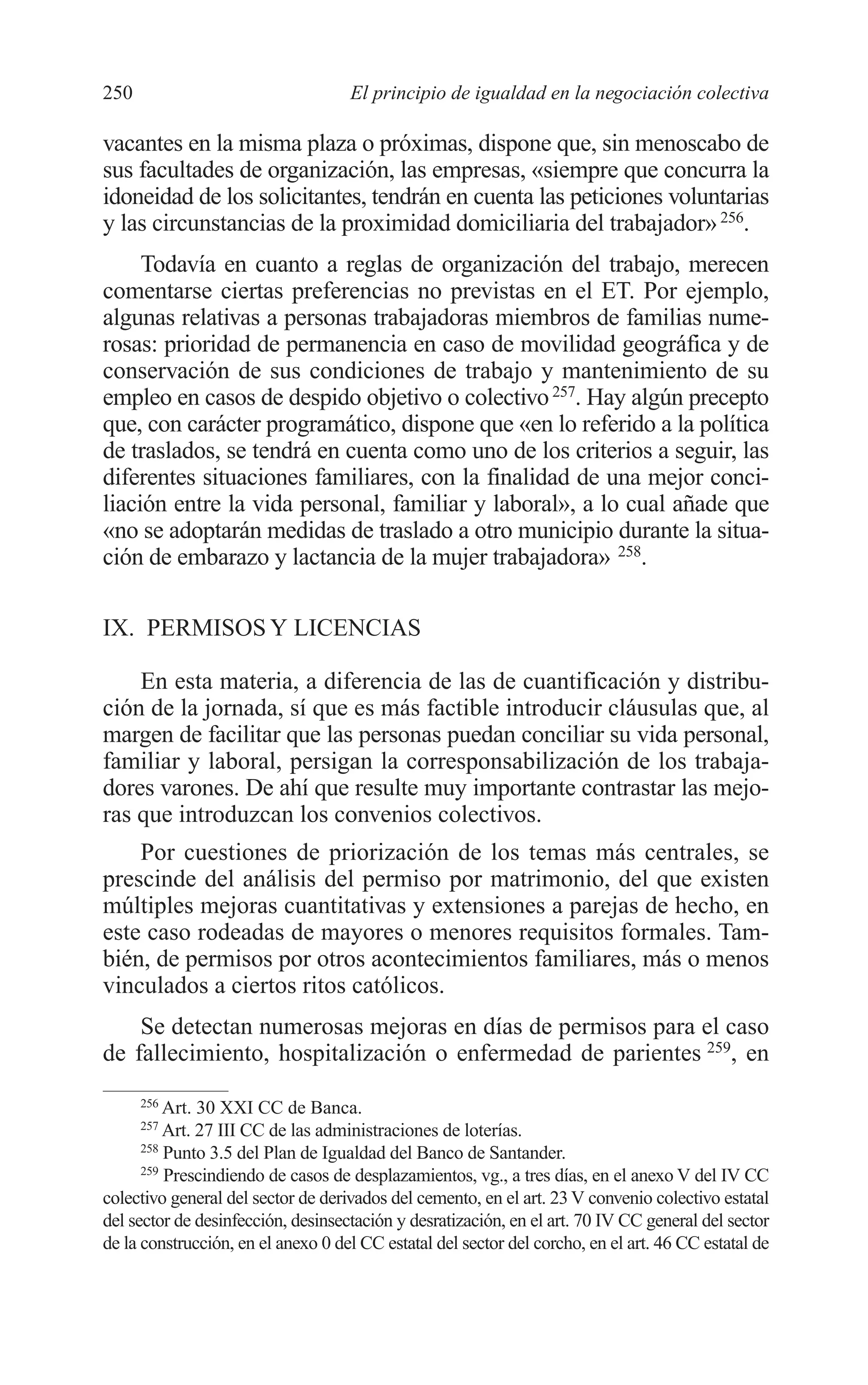 10 CAPITULO 6 2/7/08 13:12 Página 250




         250                                 El principio de igualdad en la negociación colectiva

         vacantes en la misma plaza o próximas, dispone que, sin menoscabo de
         sus facultades de organización, las empresas, «siempre que concurra la
         idoneidad de los solicitantes, tendrán en cuenta las peticiones voluntarias
         y las circunstancias de la proximidad domiciliaria del trabajador» 256.
              Todavía en cuanto a reglas de organización del trabajo, merecen
         comentarse ciertas preferencias no previstas en el ET. Por ejemplo,
         algunas relativas a personas trabajadoras miembros de familias nume-
         rosas: prioridad de permanencia en caso de movilidad geográfica y de
         conservación de sus condiciones de trabajo y mantenimiento de su
         empleo en casos de despido objetivo o colectivo 257. Hay algún precepto
         que, con carácter programático, dispone que «en lo referido a la política
         de traslados, se tendrá en cuenta como uno de los criterios a seguir, las
         diferentes situaciones familiares, con la finalidad de una mejor conci-
         liación entre la vida personal, familiar y laboral», a lo cual añade que
         «no se adoptarán medidas de traslado a otro municipio durante la situa-
         ción de embarazo y lactancia de la mujer trabajadora» 258.

         IX. PERMISOS Y LICENCIAS

             En esta materia, a diferencia de las de cuantificación y distribu-
         ción de la jornada, sí que es más factible introducir cláusulas que, al
         margen de facilitar que las personas puedan conciliar su vida personal,
         familiar y laboral, persigan la corresponsabilización de los trabaja-
         dores varones. De ahí que resulte muy importante contrastar las mejo-
         ras que introduzcan los convenios colectivos.
             Por cuestiones de priorización de los temas más centrales, se
         prescinde del análisis del permiso por matrimonio, del que existen
         múltiples mejoras cuantitativas y extensiones a parejas de hecho, en
         este caso rodeadas de mayores o menores requisitos formales. Tam-
         bién, de permisos por otros acontecimientos familiares, más o menos
         vinculados a ciertos ritos católicos.
             Se detectan numerosas mejoras en días de permisos para el caso
         de fallecimiento, hospitalización o enfermedad de parientes 259, en
               256
                   Art. 30 XXI CC de Banca.
               257
                   Art. 27 III CC de las administraciones de loterías.
               258
                   Punto 3.5 del Plan de Igualdad del Banco de Santander.
               259
                   Prescindiendo de casos de desplazamientos, vg., a tres días, en el anexo V del IV CC
         colectivo general del sector de derivados del cemento, en el art. 23 V convenio colectivo estatal
         del sector de desinfección, desinsectación y desratización, en el art. 70 IV CC general del sector
         de la construcción, en el anexo 0 del CC estatal del sector del corcho, en el art. 46 CC estatal de
 