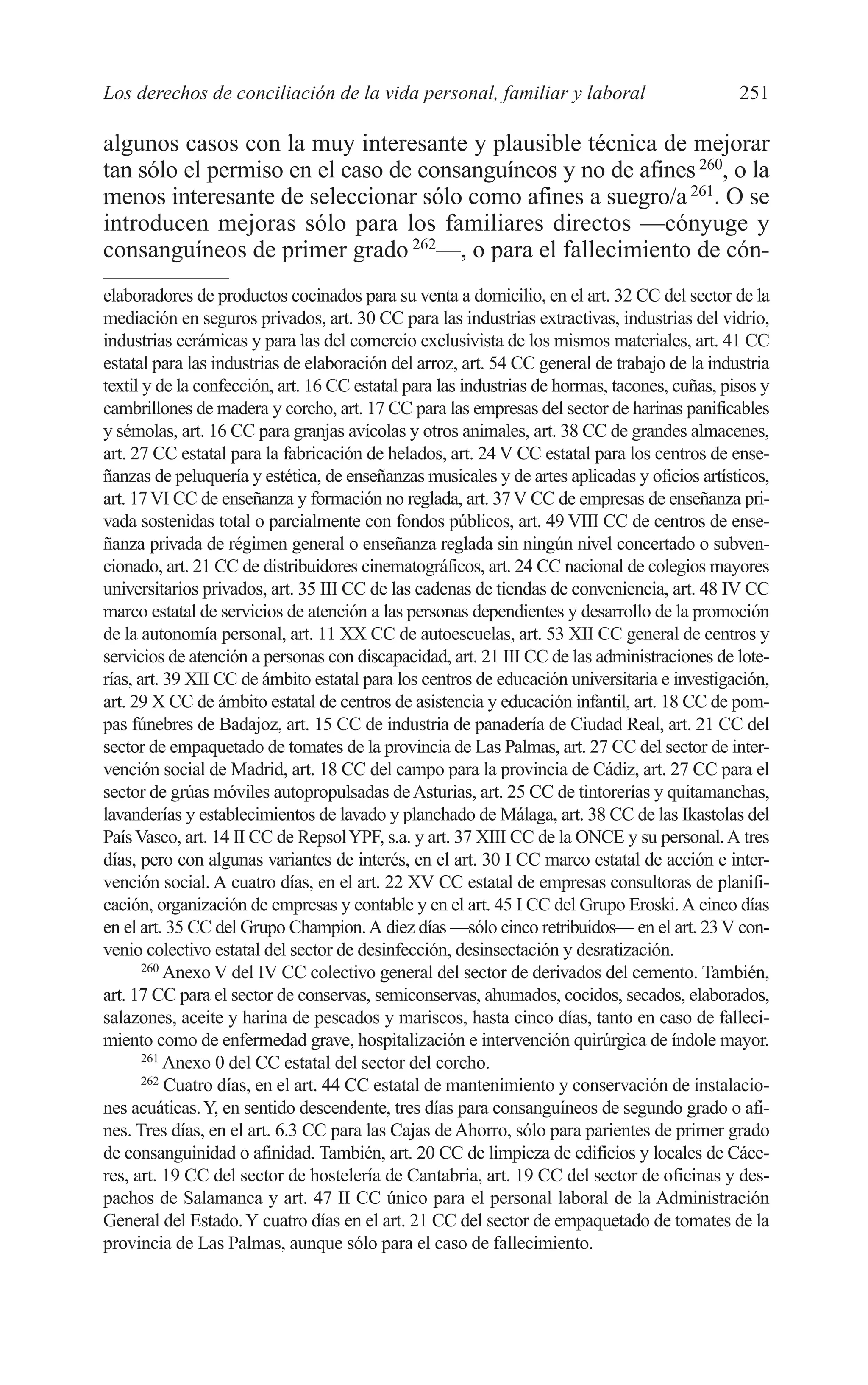 10 CAPITULO 6 2/7/08 13:12 Página 251




         Los derechos de conciliación de la vida personal, familiar y laboral                           251

         algunos casos con la muy interesante y plausible técnica de mejorar
         tan sólo el permiso en el caso de consanguíneos y no de afines 260, o la
         menos interesante de seleccionar sólo como afines a suegro/a 261. O se
         introducen mejoras sólo para los familiares directos —cónyuge y
         consanguíneos de primer grado 262—, o para el fallecimiento de cón-
         elaboradores de productos cocinados para su venta a domicilio, en el art. 32 CC del sector de la
         mediación en seguros privados, art. 30 CC para las industrias extractivas, industrias del vidrio,
         industrias cerámicas y para las del comercio exclusivista de los mismos materiales, art. 41 CC
         estatal para las industrias de elaboración del arroz, art. 54 CC general de trabajo de la industria
         textil y de la confección, art. 16 CC estatal para las industrias de hormas, tacones, cuñas, pisos y
         cambrillones de madera y corcho, art. 17 CC para las empresas del sector de harinas panificables
         y sémolas, art. 16 CC para granjas avícolas y otros animales, art. 38 CC de grandes almacenes,
         art. 27 CC estatal para la fabricación de helados, art. 24 V CC estatal para los centros de ense-
         ñanzas de peluquería y estética, de enseñanzas musicales y de artes aplicadas y oficios artísticos,
         art. 17 VI CC de enseñanza y formación no reglada, art. 37 V CC de empresas de enseñanza pri-
         vada sostenidas total o parcialmente con fondos públicos, art. 49 VIII CC de centros de ense-
         ñanza privada de régimen general o enseñanza reglada sin ningún nivel concertado o subven-
         cionado, art. 21 CC de distribuidores cinematográficos, art. 24 CC nacional de colegios mayores
         universitarios privados, art. 35 III CC de las cadenas de tiendas de conveniencia, art. 48 IV CC
         marco estatal de servicios de atención a las personas dependientes y desarrollo de la promoción
         de la autonomía personal, art. 11 XX CC de autoescuelas, art. 53 XII CC general de centros y
         servicios de atención a personas con discapacidad, art. 21 III CC de las administraciones de lote-
         rías, art. 39 XII CC de ámbito estatal para los centros de educación universitaria e investigación,
         art. 29 X CC de ámbito estatal de centros de asistencia y educación infantil, art. 18 CC de pom-
         pas fúnebres de Badajoz, art. 15 CC de industria de panadería de Ciudad Real, art. 21 CC del
         sector de empaquetado de tomates de la provincia de Las Palmas, art. 27 CC del sector de inter-
         vención social de Madrid, art. 18 CC del campo para la provincia de Cádiz, art. 27 CC para el
         sector de grúas móviles autopropulsadas de Asturias, art. 25 CC de tintorerías y quitamanchas,
         lavanderías y establecimientos de lavado y planchado de Málaga, art. 38 CC de las Ikastolas del
         País Vasco, art. 14 II CC de Repsol YPF, s.a. y art. 37 XIII CC de la ONCE y su personal. A tres
         días, pero con algunas variantes de interés, en el art. 30 I CC marco estatal de acción e inter-
         vención social. A cuatro días, en el art. 22 XV CC estatal de empresas consultoras de planifi-
         cación, organización de empresas y contable y en el art. 45 I CC del Grupo Eroski. A cinco días
         en el art. 35 CC del Grupo Champion. A diez días —sólo cinco retribuidos— en el art. 23 V con-
         venio colectivo estatal del sector de desinfección, desinsectación y desratización.
                260
                    Anexo V del IV CC colectivo general del sector de derivados del cemento. También,
         art. 17 CC para el sector de conservas, semiconservas, ahumados, cocidos, secados, elaborados,
         salazones, aceite y harina de pescados y mariscos, hasta cinco días, tanto en caso de falleci-
         miento como de enfermedad grave, hospitalización e intervención quirúrgica de índole mayor.
                261
                    Anexo 0 del CC estatal del sector del corcho.
                262
                    Cuatro días, en el art. 44 CC estatal de mantenimiento y conservación de instalacio-
         nes acuáticas. Y, en sentido descendente, tres días para consanguíneos de segundo grado o afi-
         nes. Tres días, en el art. 6.3 CC para las Cajas de Ahorro, sólo para parientes de primer grado
         de consanguinidad o afinidad. También, art. 20 CC de limpieza de edificios y locales de Cáce-
         res, art. 19 CC del sector de hostelería de Cantabria, art. 19 CC del sector de oficinas y des-
         pachos de Salamanca y art. 47 II CC único para el personal laboral de la Administración
         General del Estado. Y cuatro días en el art. 21 CC del sector de empaquetado de tomates de la
         provincia de Las Palmas, aunque sólo para el caso de fallecimiento.
 