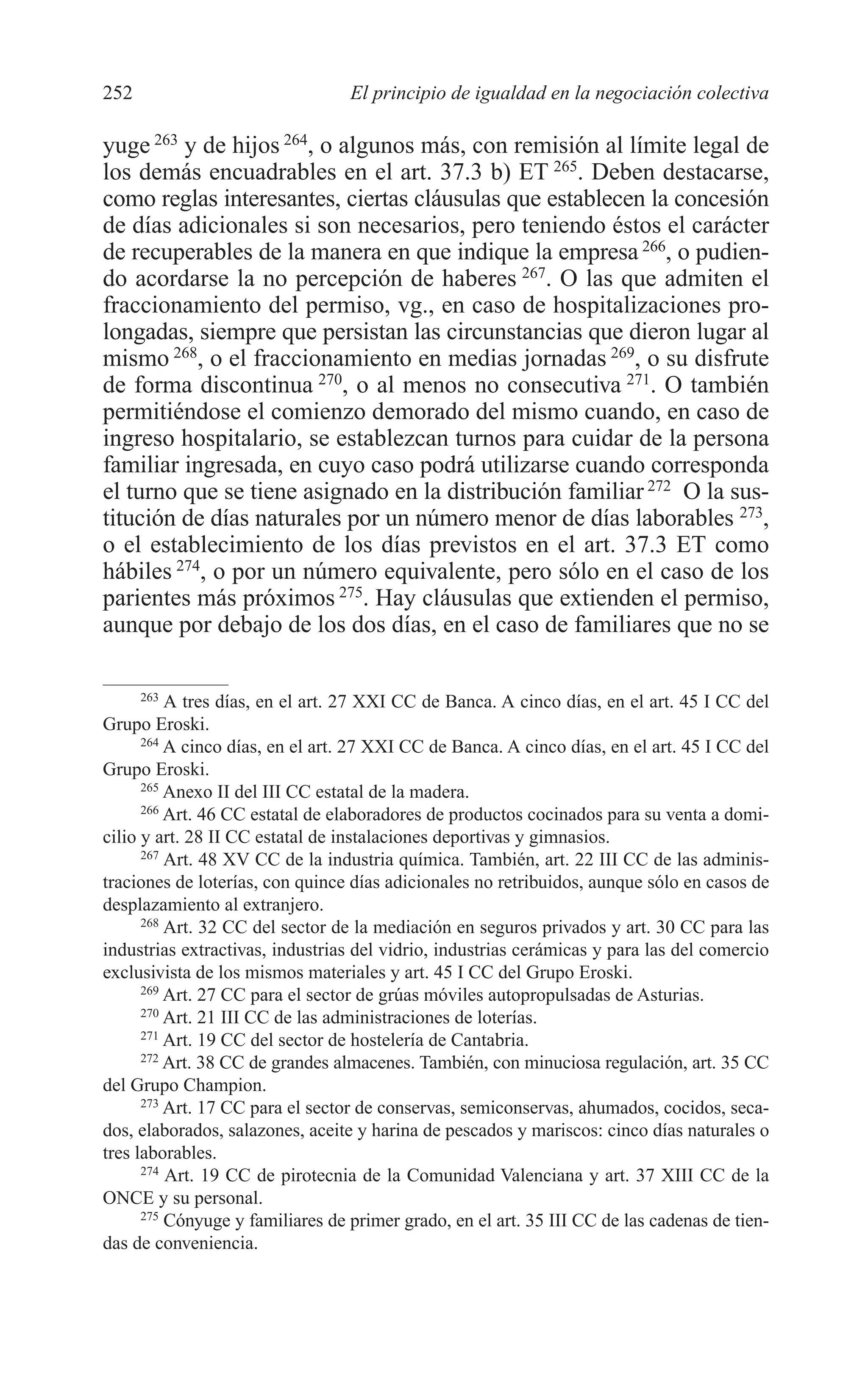 10 CAPITULO 6 2/7/08 13:12 Página 252




         252                               El principio de igualdad en la negociación colectiva

         yuge 263 y de hijos 264, o algunos más, con remisión al límite legal de
         los demás encuadrables en el art. 37.3 b) ET 265. Deben destacarse,
         como reglas interesantes, ciertas cláusulas que establecen la concesión
         de días adicionales si son necesarios, pero teniendo éstos el carácter
         de recuperables de la manera en que indique la empresa 266, o pudien-
         do acordarse la no percepción de haberes 267. O las que admiten el
         fraccionamiento del permiso, vg., en caso de hospitalizaciones pro-
         longadas, siempre que persistan las circunstancias que dieron lugar al
         mismo 268, o el fraccionamiento en medias jornadas 269, o su disfrute
         de forma discontinua 270, o al menos no consecutiva 271. O también
         permitiéndose el comienzo demorado del mismo cuando, en caso de
         ingreso hospitalario, se establezcan turnos para cuidar de la persona
         familiar ingresada, en cuyo caso podrá utilizarse cuando corresponda
         el turno que se tiene asignado en la distribución familiar 272 O la sus-
         titución de días naturales por un número menor de días laborables 273,
         o el establecimiento de los días previstos en el art. 37.3 ET como
         hábiles 274, o por un número equivalente, pero sólo en el caso de los
         parientes más próximos 275. Hay cláusulas que extienden el permiso,
         aunque por debajo de los dos días, en el caso de familiares que no se

               263
                   A tres días, en el art. 27 XXI CC de Banca. A cinco días, en el art. 45 I CC del
         Grupo Eroski.
               264
                   A cinco días, en el art. 27 XXI CC de Banca. A cinco días, en el art. 45 I CC del
         Grupo Eroski.
               265
                   Anexo II del III CC estatal de la madera.
               266
                   Art. 46 CC estatal de elaboradores de productos cocinados para su venta a domi-
         cilio y art. 28 II CC estatal de instalaciones deportivas y gimnasios.
               267
                   Art. 48 XV CC de la industria química. También, art. 22 III CC de las adminis-
         traciones de loterías, con quince días adicionales no retribuidos, aunque sólo en casos de
         desplazamiento al extranjero.
               268
                   Art. 32 CC del sector de la mediación en seguros privados y art. 30 CC para las
         industrias extractivas, industrias del vidrio, industrias cerámicas y para las del comercio
         exclusivista de los mismos materiales y art. 45 I CC del Grupo Eroski.
               269
                   Art. 27 CC para el sector de grúas móviles autopropulsadas de Asturias.
               270
                   Art. 21 III CC de las administraciones de loterías.
               271
                   Art. 19 CC del sector de hostelería de Cantabria.
               272
                   Art. 38 CC de grandes almacenes. También, con minuciosa regulación, art. 35 CC
         del Grupo Champion.
               273
                   Art. 17 CC para el sector de conservas, semiconservas, ahumados, cocidos, seca-
         dos, elaborados, salazones, aceite y harina de pescados y mariscos: cinco días naturales o
         tres laborables.
               274
                   Art. 19 CC de pirotecnia de la Comunidad Valenciana y art. 37 XIII CC de la
         ONCE y su personal.
               275
                   Cónyuge y familiares de primer grado, en el art. 35 III CC de las cadenas de tien-
         das de conveniencia.
 
