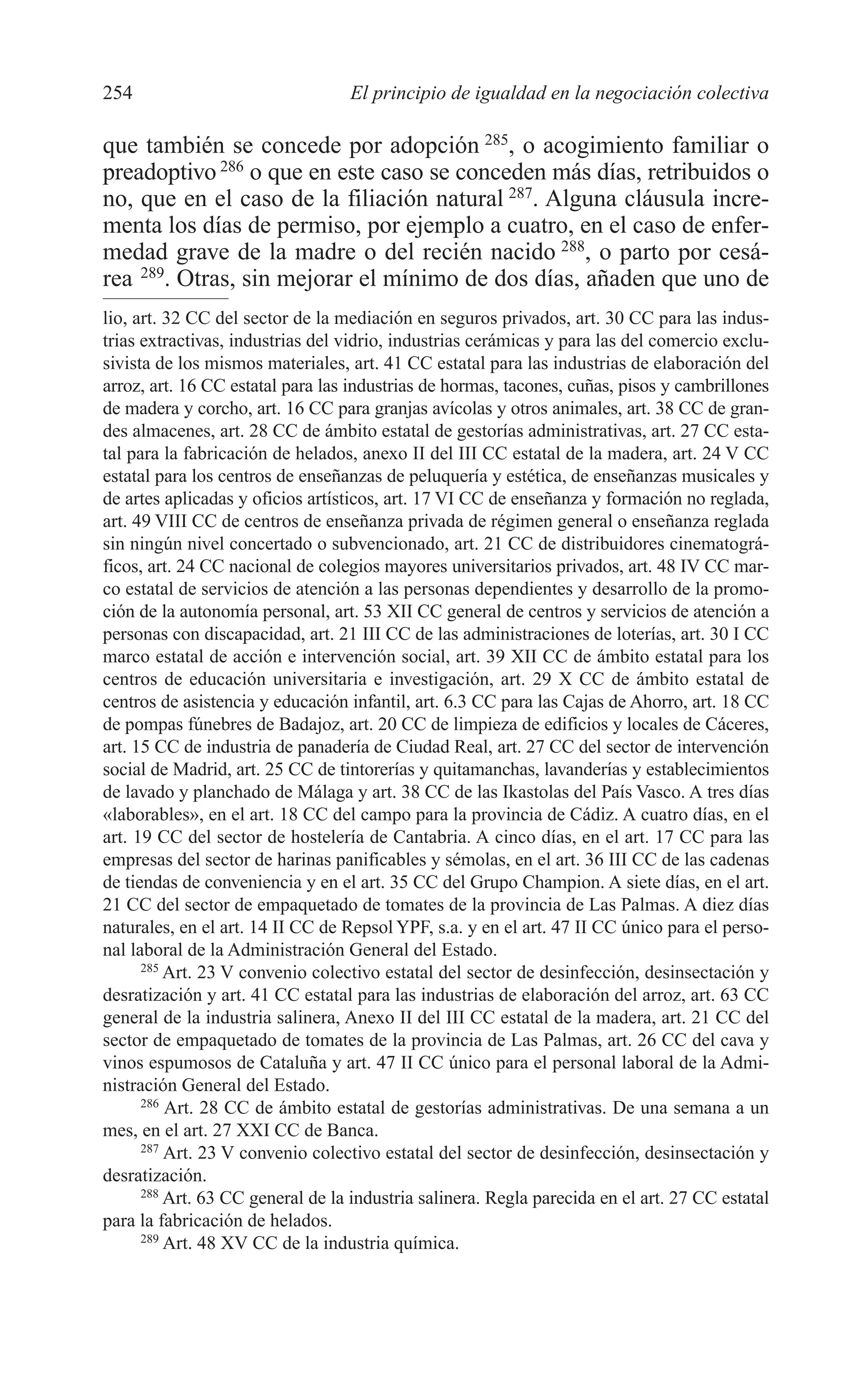 10 CAPITULO 6 2/7/08 13:12 Página 254




         254                               El principio de igualdad en la negociación colectiva

         que también se concede por adopción 285, o acogimiento familiar o
         preadoptivo 286 o que en este caso se conceden más días, retribuidos o
         no, que en el caso de la filiación natural 287. Alguna cláusula incre-
         menta los días de permiso, por ejemplo a cuatro, en el caso de enfer-
         medad grave de la madre o del recién nacido 288, o parto por cesá-
         rea 289. Otras, sin mejorar el mínimo de dos días, añaden que uno de
         lio, art. 32 CC del sector de la mediación en seguros privados, art. 30 CC para las indus-
         trias extractivas, industrias del vidrio, industrias cerámicas y para las del comercio exclu-
         sivista de los mismos materiales, art. 41 CC estatal para las industrias de elaboración del
         arroz, art. 16 CC estatal para las industrias de hormas, tacones, cuñas, pisos y cambrillones
         de madera y corcho, art. 16 CC para granjas avícolas y otros animales, art. 38 CC de gran-
         des almacenes, art. 28 CC de ámbito estatal de gestorías administrativas, art. 27 CC esta-
         tal para la fabricación de helados, anexo II del III CC estatal de la madera, art. 24 V CC
         estatal para los centros de enseñanzas de peluquería y estética, de enseñanzas musicales y
         de artes aplicadas y oficios artísticos, art. 17 VI CC de enseñanza y formación no reglada,
         art. 49 VIII CC de centros de enseñanza privada de régimen general o enseñanza reglada
         sin ningún nivel concertado o subvencionado, art. 21 CC de distribuidores cinematográ-
         ficos, art. 24 CC nacional de colegios mayores universitarios privados, art. 48 IV CC mar-
         co estatal de servicios de atención a las personas dependientes y desarrollo de la promo-
         ción de la autonomía personal, art. 53 XII CC general de centros y servicios de atención a
         personas con discapacidad, art. 21 III CC de las administraciones de loterías, art. 30 I CC
         marco estatal de acción e intervención social, art. 39 XII CC de ámbito estatal para los
         centros de educación universitaria e investigación, art. 29 X CC de ámbito estatal de
         centros de asistencia y educación infantil, art. 6.3 CC para las Cajas de Ahorro, art. 18 CC
         de pompas fúnebres de Badajoz, art. 20 CC de limpieza de edificios y locales de Cáceres,
         art. 15 CC de industria de panadería de Ciudad Real, art. 27 CC del sector de intervención
         social de Madrid, art. 25 CC de tintorerías y quitamanchas, lavanderías y establecimientos
         de lavado y planchado de Málaga y art. 38 CC de las Ikastolas del País Vasco. A tres días
         «laborables», en el art. 18 CC del campo para la provincia de Cádiz. A cuatro días, en el
         art. 19 CC del sector de hostelería de Cantabria. A cinco días, en el art. 17 CC para las
         empresas del sector de harinas panificables y sémolas, en el art. 36 III CC de las cadenas
         de tiendas de conveniencia y en el art. 35 CC del Grupo Champion. A siete días, en el art.
         21 CC del sector de empaquetado de tomates de la provincia de Las Palmas. A diez días
         naturales, en el art. 14 II CC de Repsol YPF, s.a. y en el art. 47 II CC único para el perso-
         nal laboral de la Administración General del Estado.
               285
                   Art. 23 V convenio colectivo estatal del sector de desinfección, desinsectación y
         desratización y art. 41 CC estatal para las industrias de elaboración del arroz, art. 63 CC
         general de la industria salinera, Anexo II del III CC estatal de la madera, art. 21 CC del
         sector de empaquetado de tomates de la provincia de Las Palmas, art. 26 CC del cava y
         vinos espumosos de Cataluña y art. 47 II CC único para el personal laboral de la Admi-
         nistración General del Estado.
               286
                   Art. 28 CC de ámbito estatal de gestorías administrativas. De una semana a un
         mes, en el art. 27 XXI CC de Banca.
               287
                   Art. 23 V convenio colectivo estatal del sector de desinfección, desinsectación y
         desratización.
               288
                   Art. 63 CC general de la industria salinera. Regla parecida en el art. 27 CC estatal
         para la fabricación de helados.
               289
                   Art. 48 XV CC de la industria química.
 