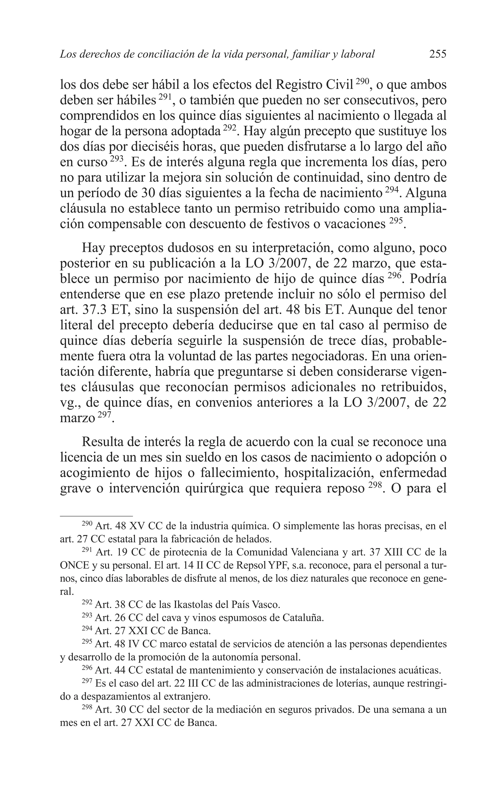 10 CAPITULO 6 2/7/08 13:12 Página 255




         Los derechos de conciliación de la vida personal, familiar y laboral                     255

         los dos debe ser hábil a los efectos del Registro Civil 290, o que ambos
         deben ser hábiles 291, o también que pueden no ser consecutivos, pero
         comprendidos en los quince días siguientes al nacimiento o llegada al
         hogar de la persona adoptada 292. Hay algún precepto que sustituye los
         dos días por dieciséis horas, que pueden disfrutarse a lo largo del año
         en curso 293. Es de interés alguna regla que incrementa los días, pero
         no para utilizar la mejora sin solución de continuidad, sino dentro de
         un período de 30 días siguientes a la fecha de nacimiento 294. Alguna
         cláusula no establece tanto un permiso retribuido como una amplia-
         ción compensable con descuento de festivos o vacaciones 295.
              Hay preceptos dudosos en su interpretación, como alguno, poco
         posterior en su publicación a la LO 3/2007, de 22 marzo, que esta-
         blece un permiso por nacimiento de hijo de quince días 296. Podría
         entenderse que en ese plazo pretende incluir no sólo el permiso del
         art. 37.3 ET, sino la suspensión del art. 48 bis ET. Aunque del tenor
         literal del precepto debería deducirse que en tal caso al permiso de
         quince días debería seguirle la suspensión de trece días, probable-
         mente fuera otra la voluntad de las partes negociadoras. En una orien-
         tación diferente, habría que preguntarse si deben considerarse vigen-
         tes cláusulas que reconocían permisos adicionales no retribuidos,
         vg., de quince días, en convenios anteriores a la LO 3/2007, de 22
         marzo 297.
             Resulta de interés la regla de acuerdo con la cual se reconoce una
         licencia de un mes sin sueldo en los casos de nacimiento o adopción o
         acogimiento de hijos o fallecimiento, hospitalización, enfermedad
         grave o intervención quirúrgica que requiera reposo 298. O para el

               290
                   Art. 48 XV CC de la industria química. O simplemente las horas precisas, en el
         art. 27 CC estatal para la fabricación de helados.
               291
                   Art. 19 CC de pirotecnia de la Comunidad Valenciana y art. 37 XIII CC de la
         ONCE y su personal. El art. 14 II CC de Repsol YPF, s.a. reconoce, para el personal a tur-
         nos, cinco días laborables de disfrute al menos, de los diez naturales que reconoce en gene-
         ral.
               292
                   Art. 38 CC de las Ikastolas del País Vasco.
               293
                   Art. 26 CC del cava y vinos espumosos de Cataluña.
               294
                   Art. 27 XXI CC de Banca.
               295
                   Art. 48 IV CC marco estatal de servicios de atención a las personas dependientes
         y desarrollo de la promoción de la autonomía personal.
               296
                   Art. 44 CC estatal de mantenimiento y conservación de instalaciones acuáticas.
               297
                   Es el caso del art. 22 III CC de las administraciones de loterías, aunque restringi-
         do a despazamientos al extranjero.
               298
                   Art. 30 CC del sector de la mediación en seguros privados. De una semana a un
         mes en el art. 27 XXI CC de Banca.
 