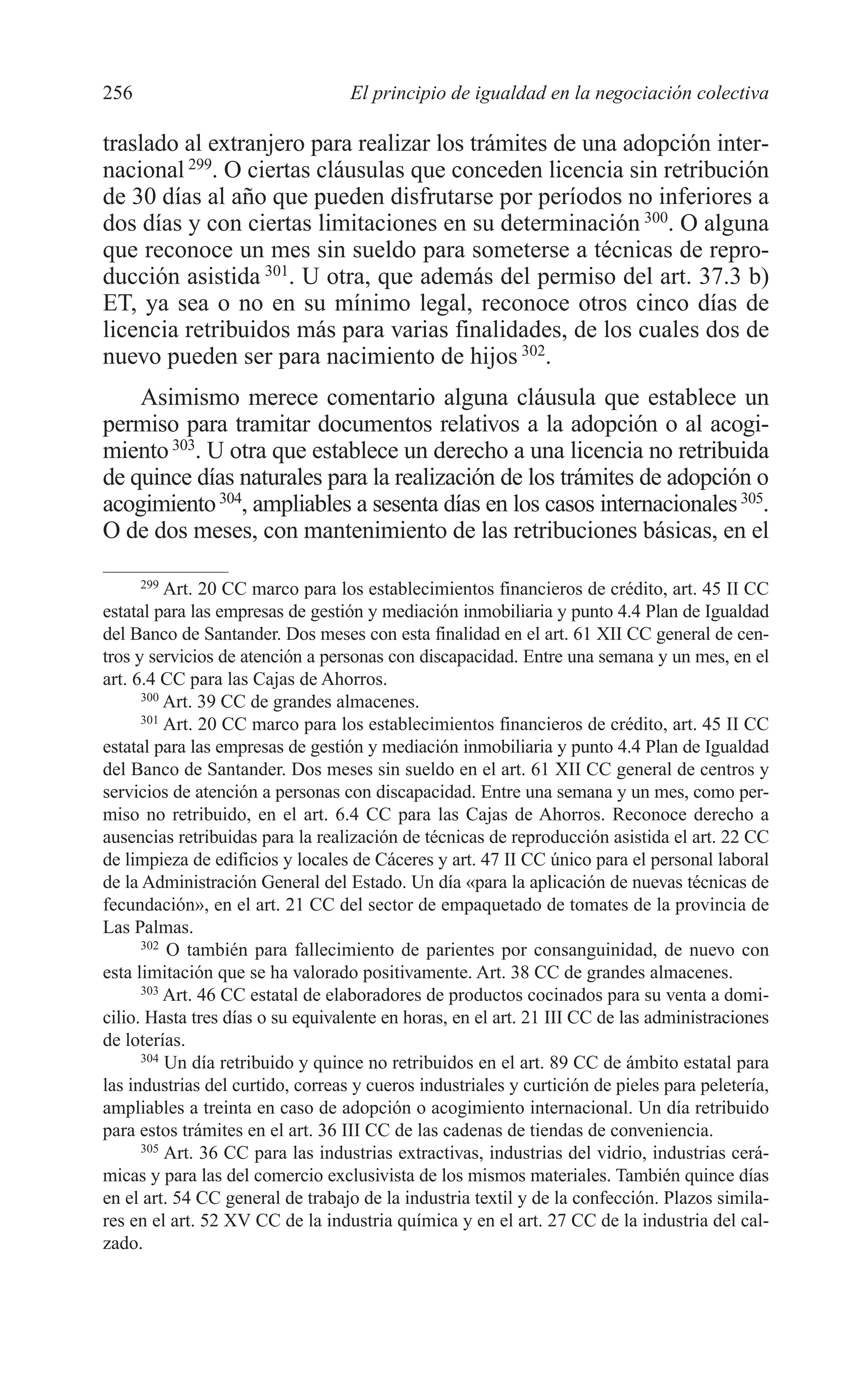 10 CAPITULO 6 2/7/08 13:12 Página 256




         256                                El principio de igualdad en la negociación colectiva

         traslado al extranjero para realizar los trámites de una adopción inter-
         nacional 299. O ciertas cláusulas que conceden licencia sin retribución
         de 30 días al año que pueden disfrutarse por períodos no inferiores a
         dos días y con ciertas limitaciones en su determinación 300. O alguna
         que reconoce un mes sin sueldo para someterse a técnicas de repro-
         ducción asistida 301. U otra, que además del permiso del art. 37.3 b)
         ET, ya sea o no en su mínimo legal, reconoce otros cinco días de
         licencia retribuidos más para varias finalidades, de los cuales dos de
         nuevo pueden ser para nacimiento de hijos 302.
             Asimismo merece comentario alguna cláusula que establece un
         permiso para tramitar documentos relativos a la adopción o al acogi-
         miento 303. U otra que establece un derecho a una licencia no retribuida
         de quince días naturales para la realización de los trámites de adopción o
         acogimiento 304, ampliables a sesenta días en los casos internacionales 305.
         O de dos meses, con mantenimiento de las retribuciones básicas, en el

               299
                   Art. 20 CC marco para los establecimientos financieros de crédito, art. 45 II CC
         estatal para las empresas de gestión y mediación inmobiliaria y punto 4.4 Plan de Igualdad
         del Banco de Santander. Dos meses con esta finalidad en el art. 61 XII CC general de cen-
         tros y servicios de atención a personas con discapacidad. Entre una semana y un mes, en el
         art. 6.4 CC para las Cajas de Ahorros.
               300
                   Art. 39 CC de grandes almacenes.
               301
                   Art. 20 CC marco para los establecimientos financieros de crédito, art. 45 II CC
         estatal para las empresas de gestión y mediación inmobiliaria y punto 4.4 Plan de Igualdad
         del Banco de Santander. Dos meses sin sueldo en el art. 61 XII CC general de centros y
         servicios de atención a personas con discapacidad. Entre una semana y un mes, como per-
         miso no retribuido, en el art. 6.4 CC para las Cajas de Ahorros. Reconoce derecho a
         ausencias retribuidas para la realización de técnicas de reproducción asistida el art. 22 CC
         de limpieza de edificios y locales de Cáceres y art. 47 II CC único para el personal laboral
         de la Administración General del Estado. Un día «para la aplicación de nuevas técnicas de
         fecundación», en el art. 21 CC del sector de empaquetado de tomates de la provincia de
         Las Palmas.
               302
                   O también para fallecimiento de parientes por consanguinidad, de nuevo con
         esta limitación que se ha valorado positivamente. Art. 38 CC de grandes almacenes.
               303
                   Art. 46 CC estatal de elaboradores de productos cocinados para su venta a domi-
         cilio. Hasta tres días o su equivalente en horas, en el art. 21 III CC de las administraciones
         de loterías.
               304
                   Un día retribuido y quince no retribuidos en el art. 89 CC de ámbito estatal para
         las industrias del curtido, correas y cueros industriales y curtición de pieles para peletería,
         ampliables a treinta en caso de adopción o acogimiento internacional. Un día retribuido
         para estos trámites en el art. 36 III CC de las cadenas de tiendas de conveniencia.
               305
                   Art. 36 CC para las industrias extractivas, industrias del vidrio, industrias cerá-
         micas y para las del comercio exclusivista de los mismos materiales. También quince días
         en el art. 54 CC general de trabajo de la industria textil y de la confección. Plazos simila-
         res en el art. 52 XV CC de la industria química y en el art. 27 CC de la industria del cal-
         zado.
 