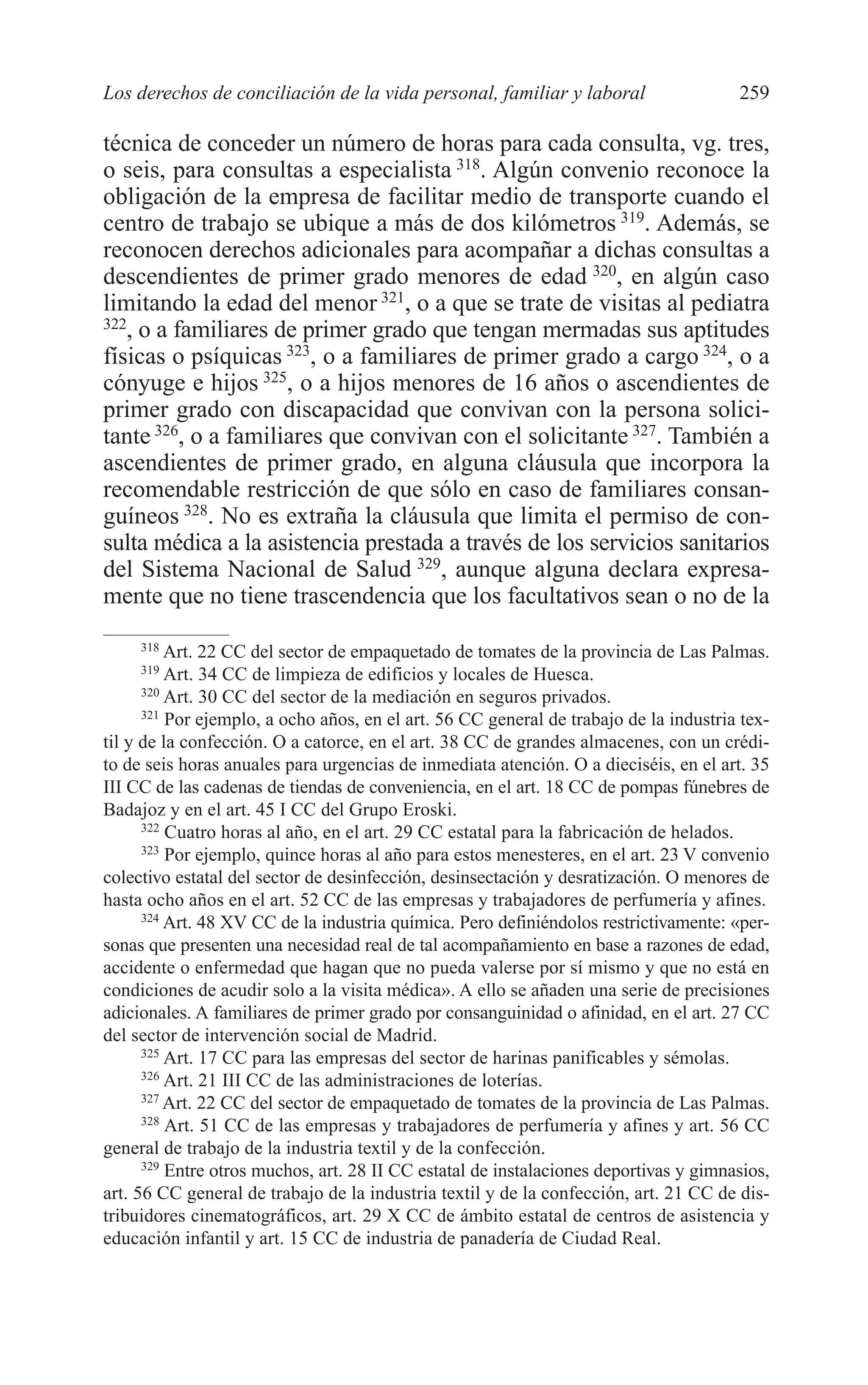 10 CAPITULO 6 2/7/08 13:12 Página 259




         Los derechos de conciliación de la vida personal, familiar y laboral                   259

         técnica de conceder un número de horas para cada consulta, vg. tres,
         o seis, para consultas a especialista 318. Algún convenio reconoce la
         obligación de la empresa de facilitar medio de transporte cuando el
         centro de trabajo se ubique a más de dos kilómetros 319. Además, se
         reconocen derechos adicionales para acompañar a dichas consultas a
         descendientes de primer grado menores de edad 320, en algún caso
         limitando la edad del menor 321, o a que se trate de visitas al pediatra
         322
            , o a familiares de primer grado que tengan mermadas sus aptitudes
         físicas o psíquicas 323, o a familiares de primer grado a cargo 324, o a
         cónyuge e hijos 325, o a hijos menores de 16 años o ascendientes de
         primer grado con discapacidad que convivan con la persona solici-
         tante 326, o a familiares que convivan con el solicitante 327. También a
         ascendientes de primer grado, en alguna cláusula que incorpora la
         recomendable restricción de que sólo en caso de familiares consan-
         guíneos 328. No es extraña la cláusula que limita el permiso de con-
         sulta médica a la asistencia prestada a través de los servicios sanitarios
         del Sistema Nacional de Salud 329, aunque alguna declara expresa-
         mente que no tiene trascendencia que los facultativos sean o no de la
              318
                   Art. 22 CC del sector de empaquetado de tomates de la provincia de Las Palmas.
              319
                   Art. 34 CC de limpieza de edificios y locales de Huesca.
               320
                   Art. 30 CC del sector de la mediación en seguros privados.
               321
                   Por ejemplo, a ocho años, en el art. 56 CC general de trabajo de la industria tex-
         til y de la confección. O a catorce, en el art. 38 CC de grandes almacenes, con un crédi-
         to de seis horas anuales para urgencias de inmediata atención. O a dieciséis, en el art. 35
         III CC de las cadenas de tiendas de conveniencia, en el art. 18 CC de pompas fúnebres de
         Badajoz y en el art. 45 I CC del Grupo Eroski.
               322
                   Cuatro horas al año, en el art. 29 CC estatal para la fabricación de helados.
               323
                   Por ejemplo, quince horas al año para estos menesteres, en el art. 23 V convenio
         colectivo estatal del sector de desinfección, desinsectación y desratización. O menores de
         hasta ocho años en el art. 52 CC de las empresas y trabajadores de perfumería y afines.
               324
                   Art. 48 XV CC de la industria química. Pero definiéndolos restrictivamente: «per-
         sonas que presenten una necesidad real de tal acompañamiento en base a razones de edad,
         accidente o enfermedad que hagan que no pueda valerse por sí mismo y que no está en
         condiciones de acudir solo a la visita médica». A ello se añaden una serie de precisiones
         adicionales. A familiares de primer grado por consanguinidad o afinidad, en el art. 27 CC
         del sector de intervención social de Madrid.
               325
                   Art. 17 CC para las empresas del sector de harinas panificables y sémolas.
               326
                   Art. 21 III CC de las administraciones de loterías.
               327
                   Art. 22 CC del sector de empaquetado de tomates de la provincia de Las Palmas.
               328
                   Art. 51 CC de las empresas y trabajadores de perfumería y afines y art. 56 CC
         general de trabajo de la industria textil y de la confección.
               329
                   Entre otros muchos, art. 28 II CC estatal de instalaciones deportivas y gimnasios,
         art. 56 CC general de trabajo de la industria textil y de la confección, art. 21 CC de dis-
         tribuidores cinematográficos, art. 29 X CC de ámbito estatal de centros de asistencia y
         educación infantil y art. 15 CC de industria de panadería de Ciudad Real.
 