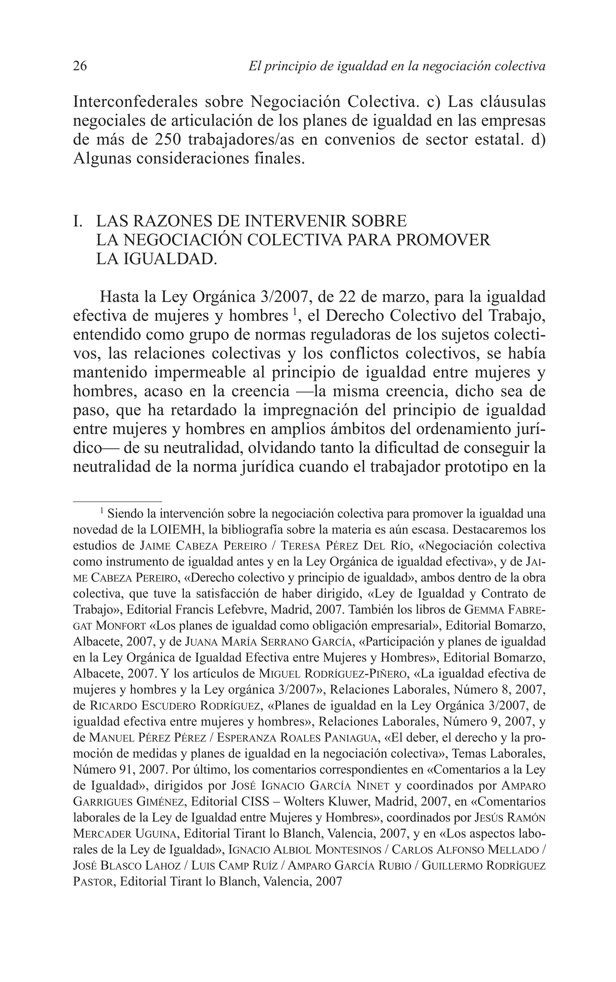 05 CAPITULO 1 2/7/08 13:06 Página 26




         26                               El principio de igualdad en la negociación colectiva

         Interconfederales sobre Negociación Colectiva. c) Las cláusulas
         negociales de articulación de los planes de igualdad en las empresas
         de más de 250 trabajadores/as en convenios de sector estatal. d)
         Algunas consideraciones finales.


         I. LAS RAZONES DE INTERVENIR SOBRE
            LA NEGOCIACIÓN COLECTIVA PARA PROMOVER
            LA IGUALDAD.

             Hasta la Ley Orgánica 3/2007, de 22 de marzo, para la igualdad
         efectiva de mujeres y hombres 1, el Derecho Colectivo del Trabajo,
         entendido como grupo de normas reguladoras de los sujetos colecti-
         vos, las relaciones colectivas y los conflictos colectivos, se había
         mantenido impermeable al principio de igualdad entre mujeres y
         hombres, acaso en la creencia —la misma creencia, dicho sea de
         paso, que ha retardado la impregnación del principio de igualdad
         entre mujeres y hombres en amplios ámbitos del ordenamiento jurí-
         dico— de su neutralidad, olvidando tanto la dificultad de conseguir la
         neutralidad de la norma jurídica cuando el trabajador prototipo en la

               1
                 Siendo la intervención sobre la negociación colectiva para promover la igualdad una
         novedad de la LOIEMH, la bibliografía sobre la materia es aún escasa. Destacaremos los
         estudios de JAIME CABEZA PEREIRO / TERESA PÉREZ DEL RÍO, «Negociación colectiva
         como instrumento de igualdad antes y en la Ley Orgánica de igualdad efectiva», y de JAI-
         ME CABEZA PEREIRO, «Derecho colectivo y principio de igualdad», ambos dentro de la obra
         colectiva, que tuve la satisfacción de haber dirigido, «Ley de Igualdad y Contrato de
         Trabajo», Editorial Francis Lefebvre, Madrid, 2007. También los libros de GEMMA FABRE-
         GAT MONFORT «Los planes de igualdad como obligación empresarial», Editorial Bomarzo,
         Albacete, 2007, y de JUANA MARÍA SERRANO GARCÍA, «Participación y planes de igualdad
         en la Ley Orgánica de Igualdad Efectiva entre Mujeres y Hombres», Editorial Bomarzo,
         Albacete, 2007. Y los artículos de MIGUEL RODRÍGUEZ-PIÑERO, «La igualdad efectiva de
         mujeres y hombres y la Ley orgánica 3/2007», Relaciones Laborales, Número 8, 2007,
         de RICARDO ESCUDERO RODRÍGUEZ, «Planes de igualdad en la Ley Orgánica 3/2007, de
         igualdad efectiva entre mujeres y hombres», Relaciones Laborales, Número 9, 2007, y
         de MANUEL PÉREZ PÉREZ / ESPERANZA ROALES PANIAGUA, «El deber, el derecho y la pro-
         moción de medidas y planes de igualdad en la negociación colectiva», Temas Laborales,
         Número 91, 2007. Por último, los comentarios correspondientes en «Comentarios a la Ley
         de Igualdad», dirigidos por JOSÉ IGNACIO GARCÍA NINET y coordinados por AMPARO
         GARRIGUES GIMÉNEZ, Editorial CISS – Wolters Kluwer, Madrid, 2007, en «Comentarios
         laborales de la Ley de Igualdad entre Mujeres y Hombres», coordinados por JESÚS RAMÓN
         MERCADER UGUINA, Editorial Tirant lo Blanch, Valencia, 2007, y en «Los aspectos labo-
         rales de la Ley de Igualdad», IGNACIO ALBIOL MONTESINOS / CARLOS ALFONSO MELLADO /
         JOSÉ BLASCO LAHOZ / LUIS CAMP RUÍZ / AMPARO GARCÍA RUBIO / GUILLERMO RODRÍGUEZ
         PASTOR, Editorial Tirant lo Blanch, Valencia, 2007
 