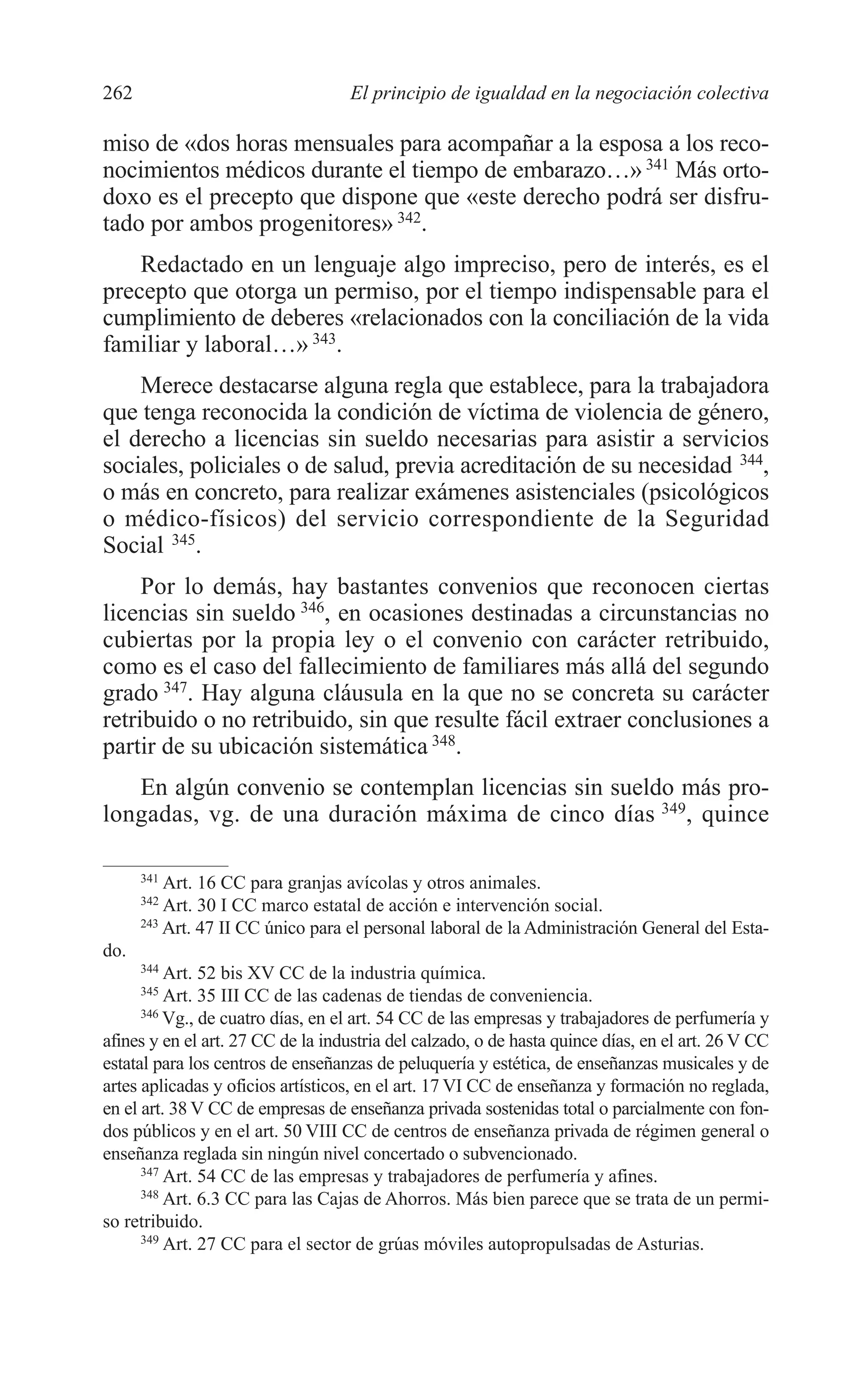 10 CAPITULO 6 2/7/08 13:12 Página 262




         262                                 El principio de igualdad en la negociación colectiva

         miso de «dos horas mensuales para acompañar a la esposa a los reco-
         nocimientos médicos durante el tiempo de embarazo…» 341 Más orto-
         doxo es el precepto que dispone que «este derecho podrá ser disfru-
         tado por ambos progenitores» 342.
             Redactado en un lenguaje algo impreciso, pero de interés, es el
         precepto que otorga un permiso, por el tiempo indispensable para el
         cumplimiento de deberes «relacionados con la conciliación de la vida
         familiar y laboral…» 343.
             Merece destacarse alguna regla que establece, para la trabajadora
         que tenga reconocida la condición de víctima de violencia de género,
         el derecho a licencias sin sueldo necesarias para asistir a servicios
         sociales, policiales o de salud, previa acreditación de su necesidad 344,
         o más en concreto, para realizar exámenes asistenciales (psicológicos
         o médico-físicos) del servicio correspondiente de la Seguridad
         Social 345.
              Por lo demás, hay bastantes convenios que reconocen ciertas
         licencias sin sueldo 346, en ocasiones destinadas a circunstancias no
         cubiertas por la propia ley o el convenio con carácter retribuido,
         como es el caso del fallecimiento de familiares más allá del segundo
         grado 347. Hay alguna cláusula en la que no se concreta su carácter
         retribuido o no retribuido, sin que resulte fácil extraer conclusiones a
         partir de su ubicación sistemática 348.
            En algún convenio se contemplan licencias sin sueldo más pro-
         longadas, vg. de una duración máxima de cinco días 349, quince

               341
                   Art. 16 CC para granjas avícolas y otros animales.
               342
                   Art. 30 I CC marco estatal de acción e intervención social.
               243
                   Art. 47 II CC único para el personal laboral de la Administración General del Esta-
         do.
               344
                   Art. 52 bis XV CC de la industria química.
               345
                   Art. 35 III CC de las cadenas de tiendas de conveniencia.
               346
                   Vg., de cuatro días, en el art. 54 CC de las empresas y trabajadores de perfumería y
         afines y en el art. 27 CC de la industria del calzado, o de hasta quince días, en el art. 26 V CC
         estatal para los centros de enseñanzas de peluquería y estética, de enseñanzas musicales y de
         artes aplicadas y oficios artísticos, en el art. 17 VI CC de enseñanza y formación no reglada,
         en el art. 38 V CC de empresas de enseñanza privada sostenidas total o parcialmente con fon-
         dos públicos y en el art. 50 VIII CC de centros de enseñanza privada de régimen general o
         enseñanza reglada sin ningún nivel concertado o subvencionado.
               347
                   Art. 54 CC de las empresas y trabajadores de perfumería y afines.
               348
                   Art. 6.3 CC para las Cajas de Ahorros. Más bien parece que se trata de un permi-
         so retribuido.
               349
                   Art. 27 CC para el sector de grúas móviles autopropulsadas de Asturias.
 