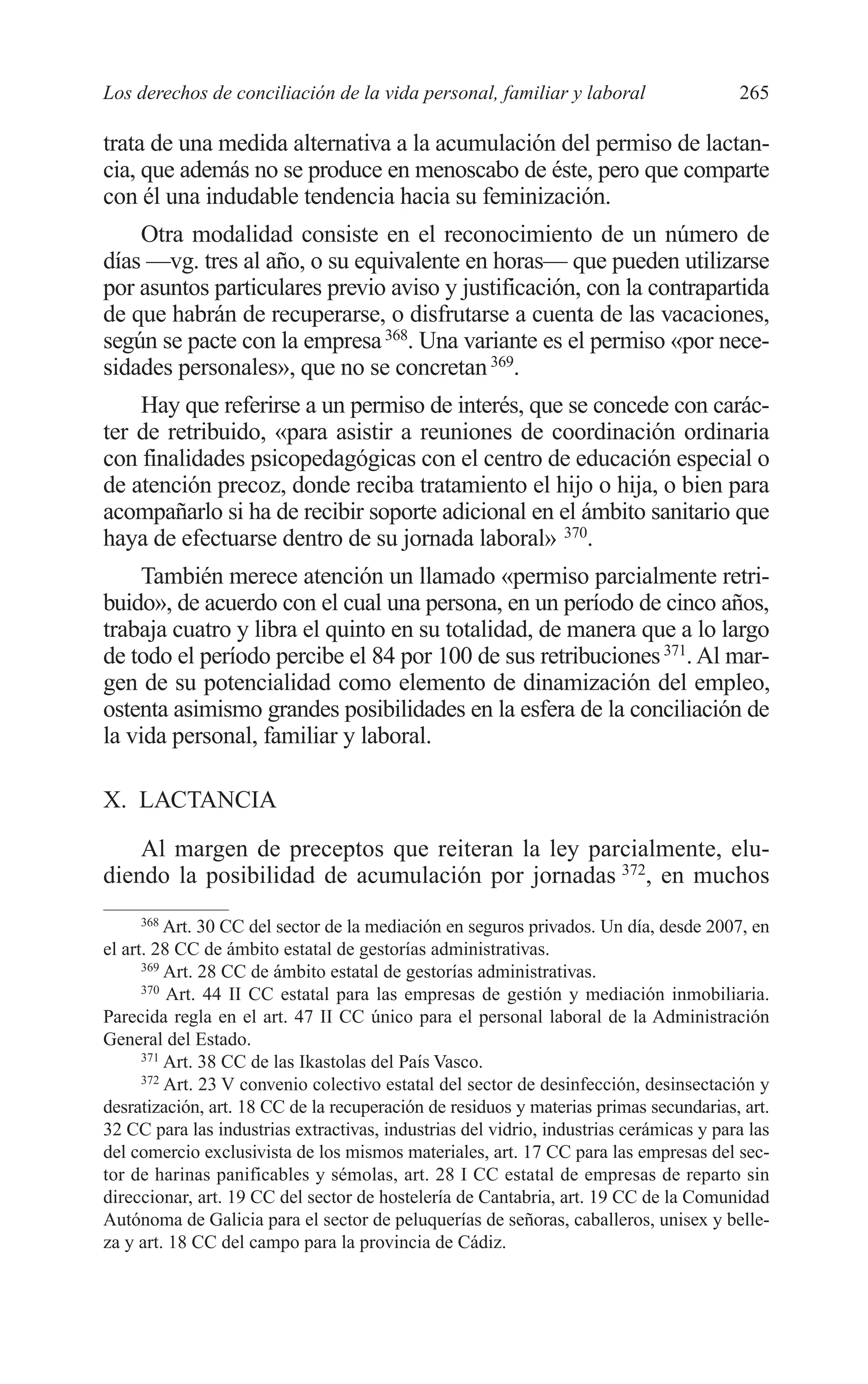 10 CAPITULO 6 2/7/08 13:12 Página 265




         Los derechos de conciliación de la vida personal, familiar y laboral                    265

         trata de una medida alternativa a la acumulación del permiso de lactan-
         cia, que además no se produce en menoscabo de éste, pero que comparte
         con él una indudable tendencia hacia su feminización.
             Otra modalidad consiste en el reconocimiento de un número de
         días —vg. tres al año, o su equivalente en horas— que pueden utilizarse
         por asuntos particulares previo aviso y justificación, con la contrapartida
         de que habrán de recuperarse, o disfrutarse a cuenta de las vacaciones,
         según se pacte con la empresa 368. Una variante es el permiso «por nece-
         sidades personales», que no se concretan 369.
             Hay que referirse a un permiso de interés, que se concede con carác-
         ter de retribuido, «para asistir a reuniones de coordinación ordinaria
         con finalidades psicopedagógicas con el centro de educación especial o
         de atención precoz, donde reciba tratamiento el hijo o hija, o bien para
         acompañarlo si ha de recibir soporte adicional en el ámbito sanitario que
         haya de efectuarse dentro de su jornada laboral» 370.
              También merece atención un llamado «permiso parcialmente retri-
         buido», de acuerdo con el cual una persona, en un período de cinco años,
         trabaja cuatro y libra el quinto en su totalidad, de manera que a lo largo
         de todo el período percibe el 84 por 100 de sus retribuciones 371. Al mar-
         gen de su potencialidad como elemento de dinamización del empleo,
         ostenta asimismo grandes posibilidades en la esfera de la conciliación de
         la vida personal, familiar y laboral.

         X. LACTANCIA

             Al margen de preceptos que reiteran la ley parcialmente, elu-
         diendo la posibilidad de acumulación por jornadas 372, en muchos
               368
                   Art. 30 CC del sector de la mediación en seguros privados. Un día, desde 2007, en
         el art. 28 CC de ámbito estatal de gestorías administrativas.
               369
                   Art. 28 CC de ámbito estatal de gestorías administrativas.
               370
                   Art. 44 II CC estatal para las empresas de gestión y mediación inmobiliaria.
         Parecida regla en el art. 47 II CC único para el personal laboral de la Administración
         General del Estado.
               371
                   Art. 38 CC de las Ikastolas del País Vasco.
               372
                   Art. 23 V convenio colectivo estatal del sector de desinfección, desinsectación y
         desratización, art. 18 CC de la recuperación de residuos y materias primas secundarias, art.
         32 CC para las industrias extractivas, industrias del vidrio, industrias cerámicas y para las
         del comercio exclusivista de los mismos materiales, art. 17 CC para las empresas del sec-
         tor de harinas panificables y sémolas, art. 28 I CC estatal de empresas de reparto sin
         direccionar, art. 19 CC del sector de hostelería de Cantabria, art. 19 CC de la Comunidad
         Autónoma de Galicia para el sector de peluquerías de señoras, caballeros, unisex y belle-
         za y art. 18 CC del campo para la provincia de Cádiz.
 