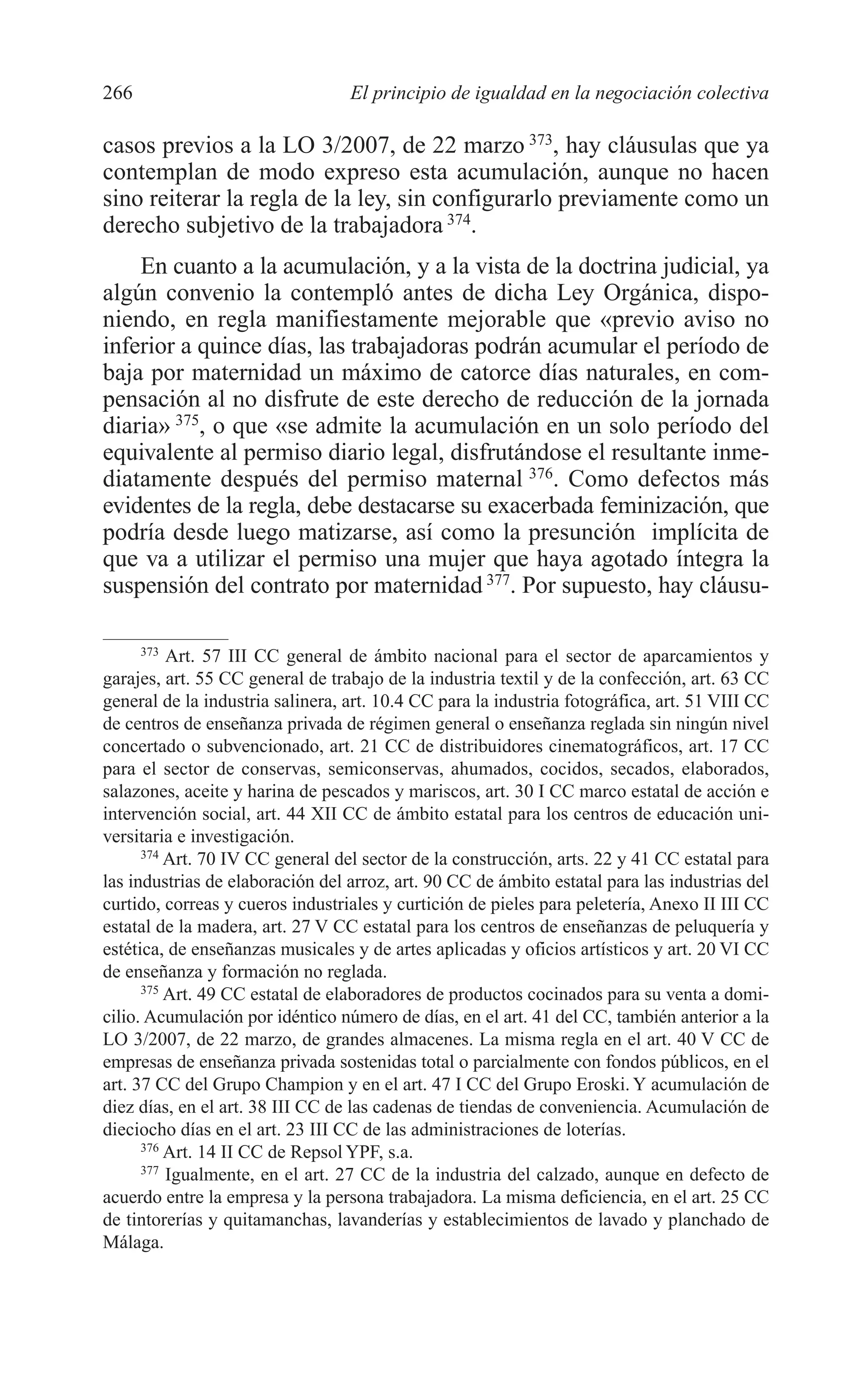 10 CAPITULO 6 2/7/08 13:13 Página 266




         266                               El principio de igualdad en la negociación colectiva

         casos previos a la LO 3/2007, de 22 marzo 373, hay cláusulas que ya
         contemplan de modo expreso esta acumulación, aunque no hacen
         sino reiterar la regla de la ley, sin configurarlo previamente como un
         derecho subjetivo de la trabajadora 374.
             En cuanto a la acumulación, y a la vista de la doctrina judicial, ya
         algún convenio la contempló antes de dicha Ley Orgánica, dispo-
         niendo, en regla manifiestamente mejorable que «previo aviso no
         inferior a quince días, las trabajadoras podrán acumular el período de
         baja por maternidad un máximo de catorce días naturales, en com-
         pensación al no disfrute de este derecho de reducción de la jornada
         diaria» 375, o que «se admite la acumulación en un solo período del
         equivalente al permiso diario legal, disfrutándose el resultante inme-
         diatamente después del permiso maternal 376. Como defectos más
         evidentes de la regla, debe destacarse su exacerbada feminización, que
         podría desde luego matizarse, así como la presunción implícita de
         que va a utilizar el permiso una mujer que haya agotado íntegra la
         suspensión del contrato por maternidad 377. Por supuesto, hay cláusu-

               373
                   Art. 57 III CC general de ámbito nacional para el sector de aparcamientos y
         garajes, art. 55 CC general de trabajo de la industria textil y de la confección, art. 63 CC
         general de la industria salinera, art. 10.4 CC para la industria fotográfica, art. 51 VIII CC
         de centros de enseñanza privada de régimen general o enseñanza reglada sin ningún nivel
         concertado o subvencionado, art. 21 CC de distribuidores cinematográficos, art. 17 CC
         para el sector de conservas, semiconservas, ahumados, cocidos, secados, elaborados,
         salazones, aceite y harina de pescados y mariscos, art. 30 I CC marco estatal de acción e
         intervención social, art. 44 XII CC de ámbito estatal para los centros de educación uni-
         versitaria e investigación.
               374
                   Art. 70 IV CC general del sector de la construcción, arts. 22 y 41 CC estatal para
         las industrias de elaboración del arroz, art. 90 CC de ámbito estatal para las industrias del
         curtido, correas y cueros industriales y curtición de pieles para peletería, Anexo II III CC
         estatal de la madera, art. 27 V CC estatal para los centros de enseñanzas de peluquería y
         estética, de enseñanzas musicales y de artes aplicadas y oficios artísticos y art. 20 VI CC
         de enseñanza y formación no reglada.
               375
                   Art. 49 CC estatal de elaboradores de productos cocinados para su venta a domi-
         cilio. Acumulación por idéntico número de días, en el art. 41 del CC, también anterior a la
         LO 3/2007, de 22 marzo, de grandes almacenes. La misma regla en el art. 40 V CC de
         empresas de enseñanza privada sostenidas total o parcialmente con fondos públicos, en el
         art. 37 CC del Grupo Champion y en el art. 47 I CC del Grupo Eroski. Y acumulación de
         diez días, en el art. 38 III CC de las cadenas de tiendas de conveniencia. Acumulación de
         dieciocho días en el art. 23 III CC de las administraciones de loterías.
               376
                   Art. 14 II CC de Repsol YPF, s.a.
               377
                   Igualmente, en el art. 27 CC de la industria del calzado, aunque en defecto de
         acuerdo entre la empresa y la persona trabajadora. La misma deficiencia, en el art. 25 CC
         de tintorerías y quitamanchas, lavanderías y establecimientos de lavado y planchado de
         Málaga.
 