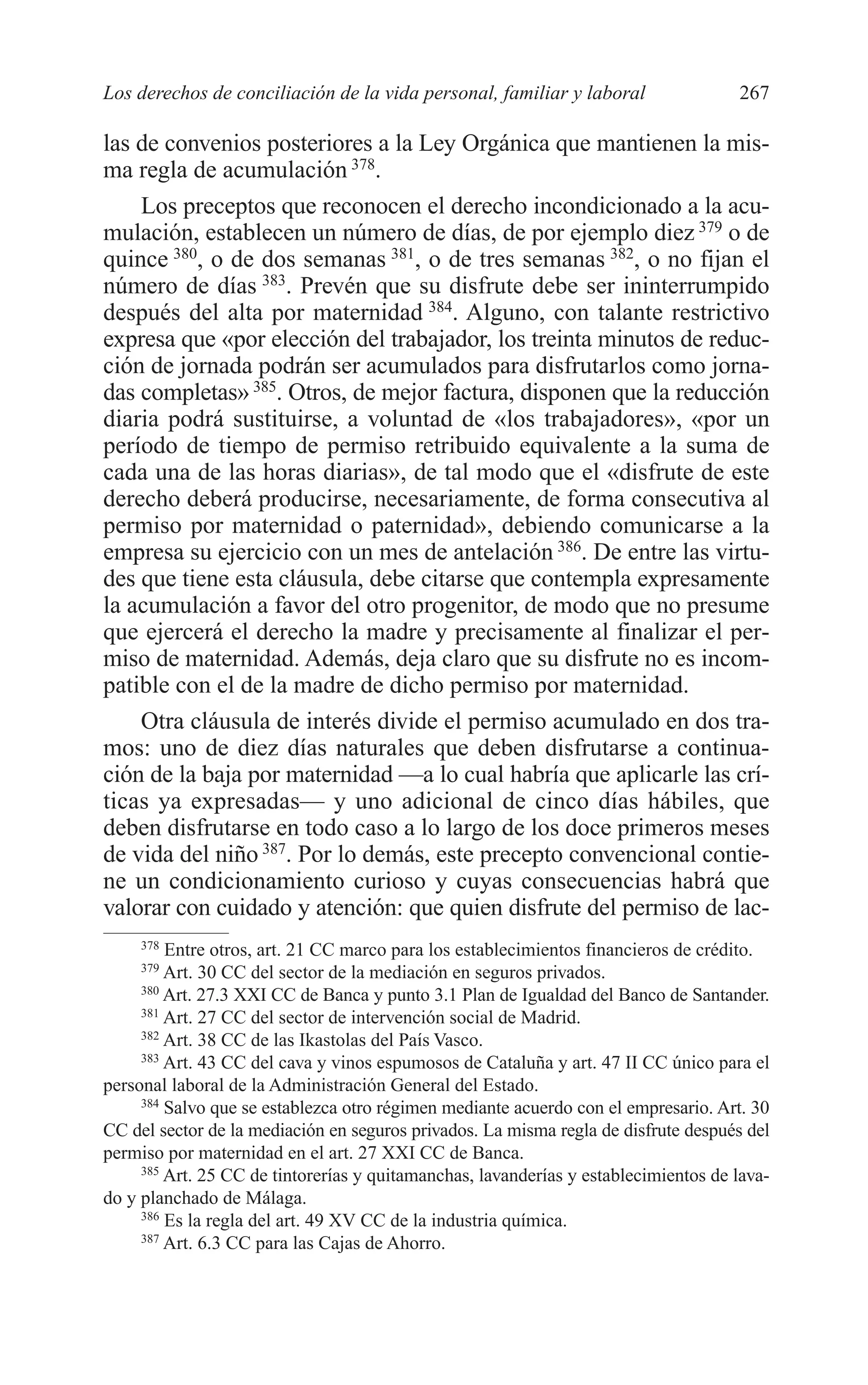 10 CAPITULO 6 2/7/08 13:13 Página 267




         Los derechos de conciliación de la vida personal, familiar y laboral                 267

         las de convenios posteriores a la Ley Orgánica que mantienen la mis-
         ma regla de acumulación 378.
             Los preceptos que reconocen el derecho incondicionado a la acu-
         mulación, establecen un número de días, de por ejemplo diez 379 o de
         quince 380, o de dos semanas 381, o de tres semanas 382, o no fijan el
         número de días 383. Prevén que su disfrute debe ser ininterrumpido
         después del alta por maternidad 384. Alguno, con talante restrictivo
         expresa que «por elección del trabajador, los treinta minutos de reduc-
         ción de jornada podrán ser acumulados para disfrutarlos como jorna-
         das completas» 385. Otros, de mejor factura, disponen que la reducción
         diaria podrá sustituirse, a voluntad de «los trabajadores», «por un
         período de tiempo de permiso retribuido equivalente a la suma de
         cada una de las horas diarias», de tal modo que el «disfrute de este
         derecho deberá producirse, necesariamente, de forma consecutiva al
         permiso por maternidad o paternidad», debiendo comunicarse a la
         empresa su ejercicio con un mes de antelación 386. De entre las virtu-
         des que tiene esta cláusula, debe citarse que contempla expresamente
         la acumulación a favor del otro progenitor, de modo que no presume
         que ejercerá el derecho la madre y precisamente al finalizar el per-
         miso de maternidad. Además, deja claro que su disfrute no es incom-
         patible con el de la madre de dicho permiso por maternidad.
             Otra cláusula de interés divide el permiso acumulado en dos tra-
         mos: uno de diez días naturales que deben disfrutarse a continua-
         ción de la baja por maternidad —a lo cual habría que aplicarle las crí-
         ticas ya expresadas— y uno adicional de cinco días hábiles, que
         deben disfrutarse en todo caso a lo largo de los doce primeros meses
         de vida del niño 387. Por lo demás, este precepto convencional contie-
         ne un condicionamiento curioso y cuyas consecuencias habrá que
         valorar con cuidado y atención: que quien disfrute del permiso de lac-
              378
                  Entre otros, art. 21 CC marco para los establecimientos financieros de crédito.
              379
                  Art. 30 CC del sector de la mediación en seguros privados.
              380
                  Art. 27.3 XXI CC de Banca y punto 3.1 Plan de Igualdad del Banco de Santander.
              381
                  Art. 27 CC del sector de intervención social de Madrid.
              382
                  Art. 38 CC de las Ikastolas del País Vasco.
              383
                  Art. 43 CC del cava y vinos espumosos de Cataluña y art. 47 II CC único para el
         personal laboral de la Administración General del Estado.
              384
                  Salvo que se establezca otro régimen mediante acuerdo con el empresario. Art. 30
         CC del sector de la mediación en seguros privados. La misma regla de disfrute después del
         permiso por maternidad en el art. 27 XXI CC de Banca.
              385
                  Art. 25 CC de tintorerías y quitamanchas, lavanderías y establecimientos de lava-
         do y planchado de Málaga.
              386
                  Es la regla del art. 49 XV CC de la industria química.
              387
                  Art. 6.3 CC para las Cajas de Ahorro.
 