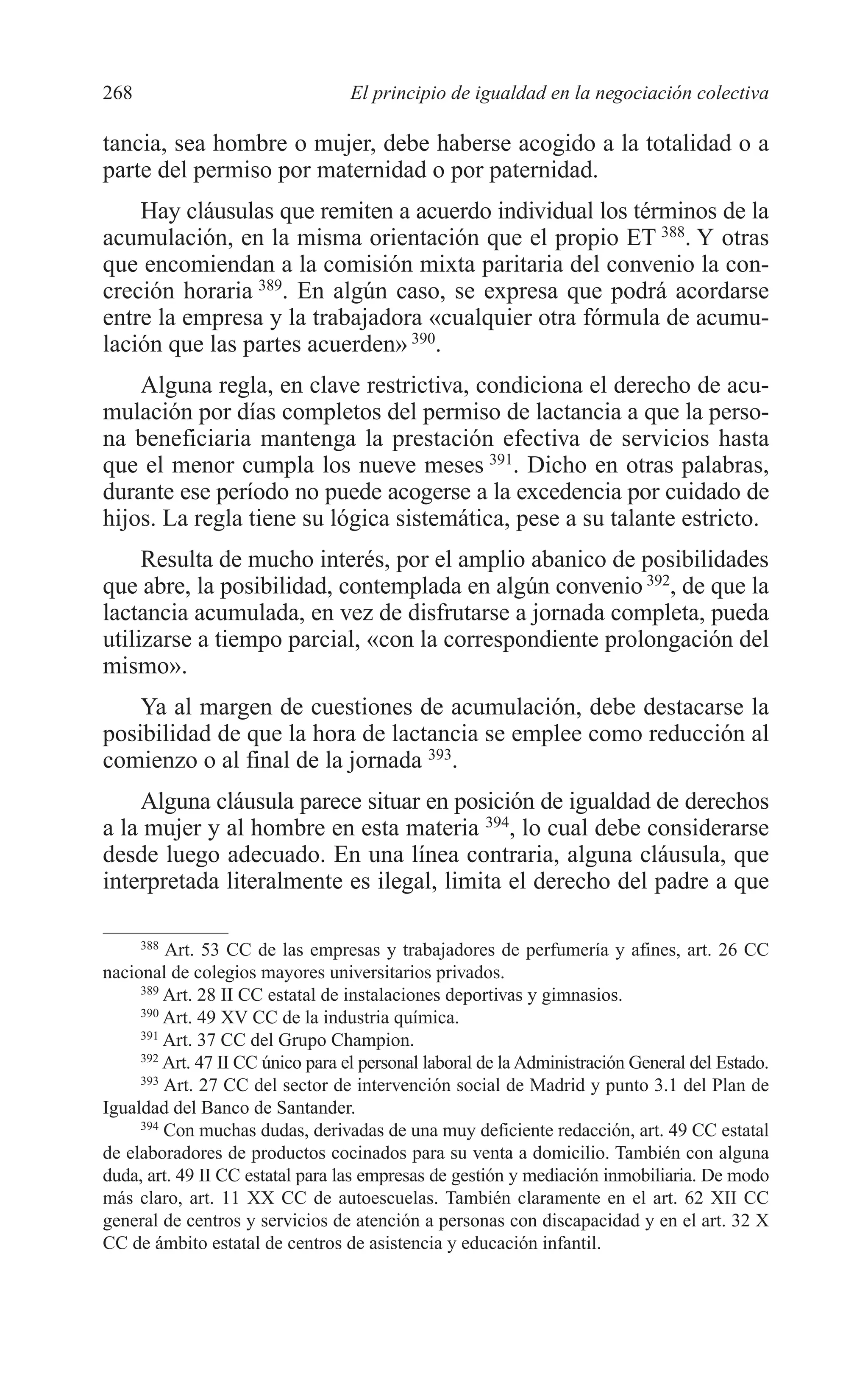 10 CAPITULO 6 2/7/08 13:13 Página 268




         268                               El principio de igualdad en la negociación colectiva

         tancia, sea hombre o mujer, debe haberse acogido a la totalidad o a
         parte del permiso por maternidad o por paternidad.
             Hay cláusulas que remiten a acuerdo individual los términos de la
         acumulación, en la misma orientación que el propio ET 388. Y otras
         que encomiendan a la comisión mixta paritaria del convenio la con-
         creción horaria 389. En algún caso, se expresa que podrá acordarse
         entre la empresa y la trabajadora «cualquier otra fórmula de acumu-
         lación que las partes acuerden» 390.
             Alguna regla, en clave restrictiva, condiciona el derecho de acu-
         mulación por días completos del permiso de lactancia a que la perso-
         na beneficiaria mantenga la prestación efectiva de servicios hasta
         que el menor cumpla los nueve meses 391. Dicho en otras palabras,
         durante ese período no puede acogerse a la excedencia por cuidado de
         hijos. La regla tiene su lógica sistemática, pese a su talante estricto.
              Resulta de mucho interés, por el amplio abanico de posibilidades
         que abre, la posibilidad, contemplada en algún convenio 392, de que la
         lactancia acumulada, en vez de disfrutarse a jornada completa, pueda
         utilizarse a tiempo parcial, «con la correspondiente prolongación del
         mismo».
             Ya al margen de cuestiones de acumulación, debe destacarse la
         posibilidad de que la hora de lactancia se emplee como reducción al
         comienzo o al final de la jornada 393.
             Alguna cláusula parece situar en posición de igualdad de derechos
         a la mujer y al hombre en esta materia 394, lo cual debe considerarse
         desde luego adecuado. En una línea contraria, alguna cláusula, que
         interpretada literalmente es ilegal, limita el derecho del padre a que

              388
                  Art. 53 CC de las empresas y trabajadores de perfumería y afines, art. 26 CC
         nacional de colegios mayores universitarios privados.
              389
                  Art. 28 II CC estatal de instalaciones deportivas y gimnasios.
              390
                  Art. 49 XV CC de la industria química.
              391
                  Art. 37 CC del Grupo Champion.
              392
                  Art. 47 II CC único para el personal laboral de la Administración General del Estado.
              393
                  Art. 27 CC del sector de intervención social de Madrid y punto 3.1 del Plan de
         Igualdad del Banco de Santander.
              394
                  Con muchas dudas, derivadas de una muy deficiente redacción, art. 49 CC estatal
         de elaboradores de productos cocinados para su venta a domicilio. También con alguna
         duda, art. 49 II CC estatal para las empresas de gestión y mediación inmobiliaria. De modo
         más claro, art. 11 XX CC de autoescuelas. También claramente en el art. 62 XII CC
         general de centros y servicios de atención a personas con discapacidad y en el art. 32 X
         CC de ámbito estatal de centros de asistencia y educación infantil.
 