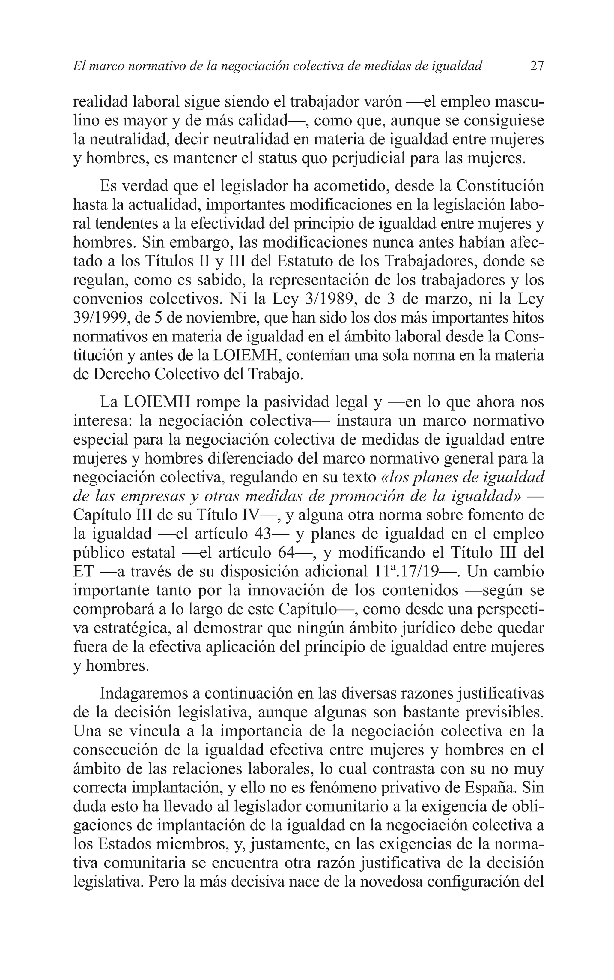 05 CAPITULO 1 2/7/08 13:06 Página 27




         El marco normativo de la negociación colectiva de medidas de igualdad   27

         realidad laboral sigue siendo el trabajador varón —el empleo mascu-
         lino es mayor y de más calidad—, como que, aunque se consiguiese
         la neutralidad, decir neutralidad en materia de igualdad entre mujeres
         y hombres, es mantener el status quo perjudicial para las mujeres.
              Es verdad que el legislador ha acometido, desde la Constitución
         hasta la actualidad, importantes modificaciones en la legislación labo-
         ral tendentes a la efectividad del principio de igualdad entre mujeres y
         hombres. Sin embargo, las modificaciones nunca antes habían afec-
         tado a los Títulos II y III del Estatuto de los Trabajadores, donde se
         regulan, como es sabido, la representación de los trabajadores y los
         convenios colectivos. Ni la Ley 3/1989, de 3 de marzo, ni la Ley
         39/1999, de 5 de noviembre, que han sido los dos más importantes hitos
         normativos en materia de igualdad en el ámbito laboral desde la Cons-
         titución y antes de la LOIEMH, contenían una sola norma en la materia
         de Derecho Colectivo del Trabajo.
             La LOIEMH rompe la pasividad legal y —en lo que ahora nos
         interesa: la negociación colectiva— instaura un marco normativo
         especial para la negociación colectiva de medidas de igualdad entre
         mujeres y hombres diferenciado del marco normativo general para la
         negociación colectiva, regulando en su texto «los planes de igualdad
         de las empresas y otras medidas de promoción de la igualdad» —
         Capítulo III de su Título IV—, y alguna otra norma sobre fomento de
         la igualdad —el artículo 43— y planes de igualdad en el empleo
         público estatal —el artículo 64—, y modificando el Título III del
         ET —a través de su disposición adicional 11ª.17/19—. Un cambio
         importante tanto por la innovación de los contenidos —según se
         comprobará a lo largo de este Capítulo—, como desde una perspecti-
         va estratégica, al demostrar que ningún ámbito jurídico debe quedar
         fuera de la efectiva aplicación del principio de igualdad entre mujeres
         y hombres.
             Indagaremos a continuación en las diversas razones justificativas
         de la decisión legislativa, aunque algunas son bastante previsibles.
         Una se vincula a la importancia de la negociación colectiva en la
         consecución de la igualdad efectiva entre mujeres y hombres en el
         ámbito de las relaciones laborales, lo cual contrasta con su no muy
         correcta implantación, y ello no es fenómeno privativo de España. Sin
         duda esto ha llevado al legislador comunitario a la exigencia de obli-
         gaciones de implantación de la igualdad en la negociación colectiva a
         los Estados miembros, y, justamente, en las exigencias de la norma-
         tiva comunitaria se encuentra otra razón justificativa de la decisión
         legislativa. Pero la más decisiva nace de la novedosa configuración del
 