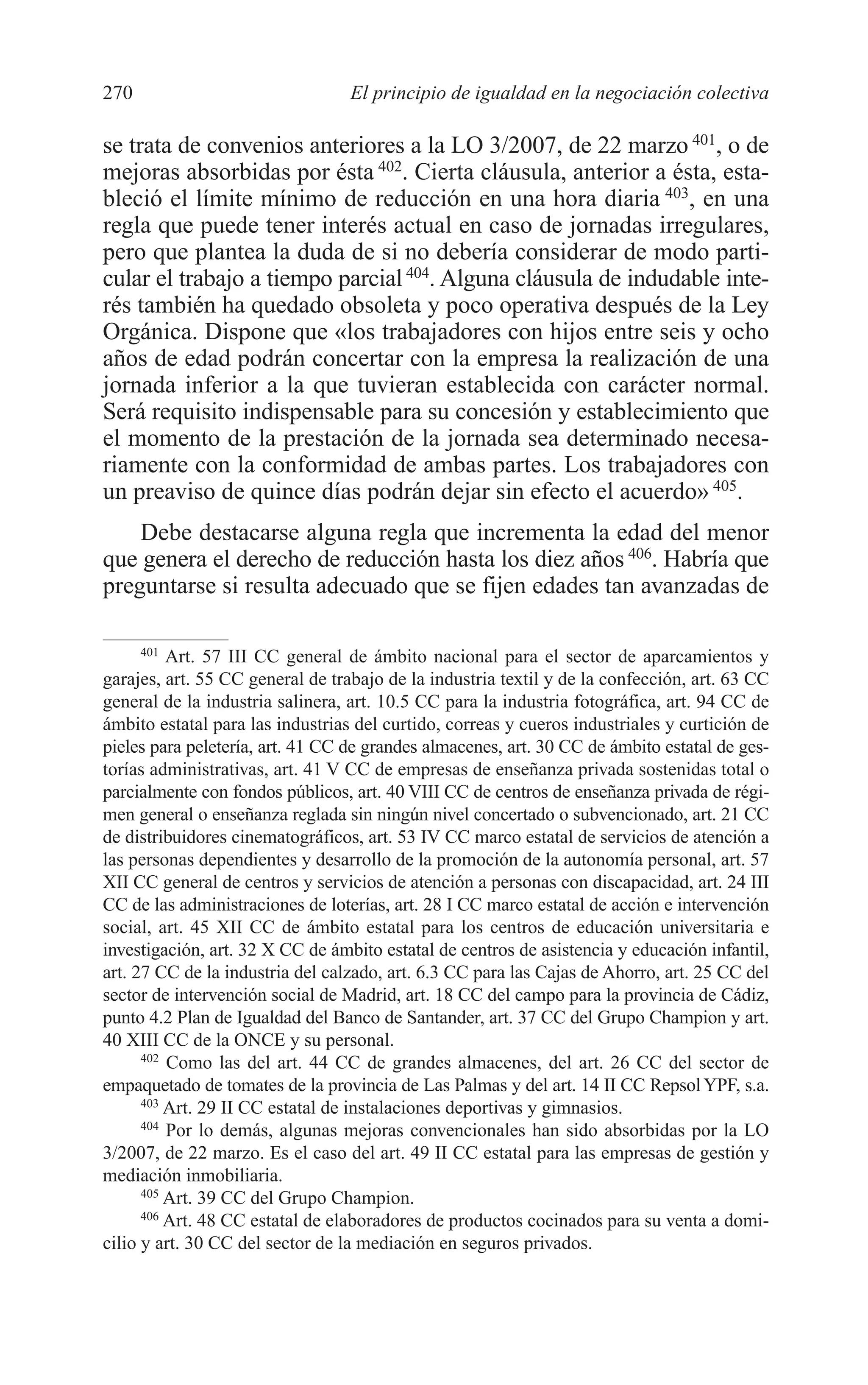 10 CAPITULO 6 2/7/08 13:13 Página 270




         270                               El principio de igualdad en la negociación colectiva

         se trata de convenios anteriores a la LO 3/2007, de 22 marzo 401, o de
         mejoras absorbidas por ésta 402. Cierta cláusula, anterior a ésta, esta-
         bleció el límite mínimo de reducción en una hora diaria 403, en una
         regla que puede tener interés actual en caso de jornadas irregulares,
         pero que plantea la duda de si no debería considerar de modo parti-
         cular el trabajo a tiempo parcial 404. Alguna cláusula de indudable inte-
         rés también ha quedado obsoleta y poco operativa después de la Ley
         Orgánica. Dispone que «los trabajadores con hijos entre seis y ocho
         años de edad podrán concertar con la empresa la realización de una
         jornada inferior a la que tuvieran establecida con carácter normal.
         Será requisito indispensable para su concesión y establecimiento que
         el momento de la prestación de la jornada sea determinado necesa-
         riamente con la conformidad de ambas partes. Los trabajadores con
         un preaviso de quince días podrán dejar sin efecto el acuerdo» 405.
             Debe destacarse alguna regla que incrementa la edad del menor
         que genera el derecho de reducción hasta los diez años 406. Habría que
         preguntarse si resulta adecuado que se fijen edades tan avanzadas de

               401
                   Art. 57 III CC general de ámbito nacional para el sector de aparcamientos y
         garajes, art. 55 CC general de trabajo de la industria textil y de la confección, art. 63 CC
         general de la industria salinera, art. 10.5 CC para la industria fotográfica, art. 94 CC de
         ámbito estatal para las industrias del curtido, correas y cueros industriales y curtición de
         pieles para peletería, art. 41 CC de grandes almacenes, art. 30 CC de ámbito estatal de ges-
         torías administrativas, art. 41 V CC de empresas de enseñanza privada sostenidas total o
         parcialmente con fondos públicos, art. 40 VIII CC de centros de enseñanza privada de régi-
         men general o enseñanza reglada sin ningún nivel concertado o subvencionado, art. 21 CC
         de distribuidores cinematográficos, art. 53 IV CC marco estatal de servicios de atención a
         las personas dependientes y desarrollo de la promoción de la autonomía personal, art. 57
         XII CC general de centros y servicios de atención a personas con discapacidad, art. 24 III
         CC de las administraciones de loterías, art. 28 I CC marco estatal de acción e intervención
         social, art. 45 XII CC de ámbito estatal para los centros de educación universitaria e
         investigación, art. 32 X CC de ámbito estatal de centros de asistencia y educación infantil,
         art. 27 CC de la industria del calzado, art. 6.3 CC para las Cajas de Ahorro, art. 25 CC del
         sector de intervención social de Madrid, art. 18 CC del campo para la provincia de Cádiz,
         punto 4.2 Plan de Igualdad del Banco de Santander, art. 37 CC del Grupo Champion y art.
         40 XIII CC de la ONCE y su personal.
               402
                   Como las del art. 44 CC de grandes almacenes, del art. 26 CC del sector de
         empaquetado de tomates de la provincia de Las Palmas y del art. 14 II CC Repsol YPF, s.a.
               403
                   Art. 29 II CC estatal de instalaciones deportivas y gimnasios.
               404
                   Por lo demás, algunas mejoras convencionales han sido absorbidas por la LO
         3/2007, de 22 marzo. Es el caso del art. 49 II CC estatal para las empresas de gestión y
         mediación inmobiliaria.
               405
                   Art. 39 CC del Grupo Champion.
               406
                   Art. 48 CC estatal de elaboradores de productos cocinados para su venta a domi-
         cilio y art. 30 CC del sector de la mediación en seguros privados.
 