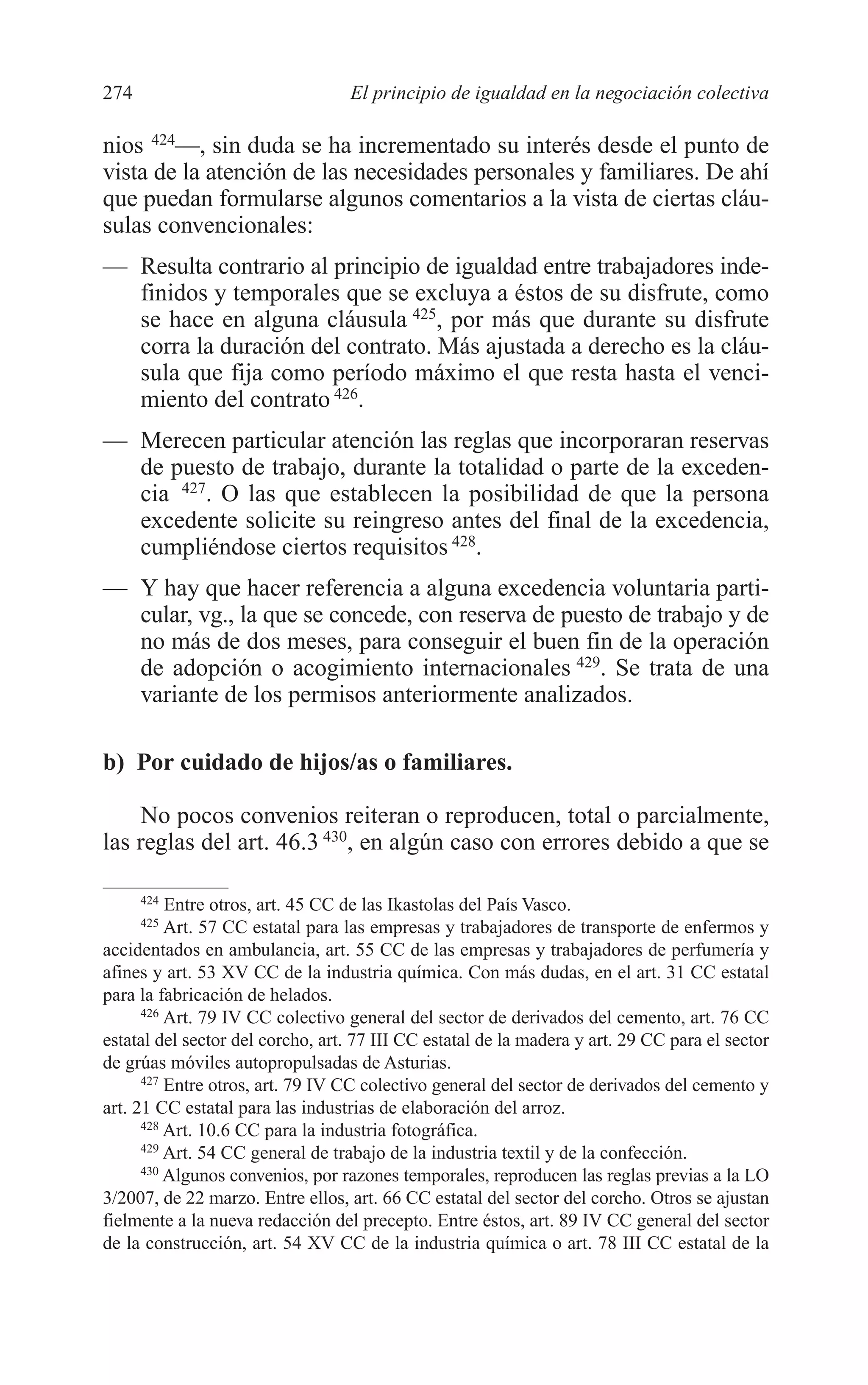 10 CAPITULO 6 2/7/08 13:13 Página 274




         274                               El principio de igualdad en la negociación colectiva

         nios 424—, sin duda se ha incrementado su interés desde el punto de
         vista de la atención de las necesidades personales y familiares. De ahí
         que puedan formularse algunos comentarios a la vista de ciertas cláu-
         sulas convencionales:
         — Resulta contrario al principio de igualdad entre trabajadores inde-
           finidos y temporales que se excluya a éstos de su disfrute, como
           se hace en alguna cláusula 425, por más que durante su disfrute
           corra la duración del contrato. Más ajustada a derecho es la cláu-
           sula que fija como período máximo el que resta hasta el venci-
           miento del contrato 426.
         — Merecen particular atención las reglas que incorporaran reservas
           de puesto de trabajo, durante la totalidad o parte de la exceden-
           cia 427. O las que establecen la posibilidad de que la persona
           excedente solicite su reingreso antes del final de la excedencia,
           cumpliéndose ciertos requisitos 428.
         — Y hay que hacer referencia a alguna excedencia voluntaria parti-
           cular, vg., la que se concede, con reserva de puesto de trabajo y de
           no más de dos meses, para conseguir el buen fin de la operación
           de adopción o acogimiento internacionales 429. Se trata de una
           variante de los permisos anteriormente analizados.

         b) Por cuidado de hijos/as o familiares.

             No pocos convenios reiteran o reproducen, total o parcialmente,
         las reglas del art. 46.3 430, en algún caso con errores debido a que se

               424
                   Entre otros, art. 45 CC de las Ikastolas del País Vasco.
               425
                   Art. 57 CC estatal para las empresas y trabajadores de transporte de enfermos y
         accidentados en ambulancia, art. 55 CC de las empresas y trabajadores de perfumería y
         afines y art. 53 XV CC de la industria química. Con más dudas, en el art. 31 CC estatal
         para la fabricación de helados.
               426
                   Art. 79 IV CC colectivo general del sector de derivados del cemento, art. 76 CC
         estatal del sector del corcho, art. 77 III CC estatal de la madera y art. 29 CC para el sector
         de grúas móviles autopropulsadas de Asturias.
               427
                   Entre otros, art. 79 IV CC colectivo general del sector de derivados del cemento y
         art. 21 CC estatal para las industrias de elaboración del arroz.
               428
                   Art. 10.6 CC para la industria fotográfica.
               429
                   Art. 54 CC general de trabajo de la industria textil y de la confección.
               430
                   Algunos convenios, por razones temporales, reproducen las reglas previas a la LO
         3/2007, de 22 marzo. Entre ellos, art. 66 CC estatal del sector del corcho. Otros se ajustan
         fielmente a la nueva redacción del precepto. Entre éstos, art. 89 IV CC general del sector
         de la construcción, art. 54 XV CC de la industria química o art. 78 III CC estatal de la
 