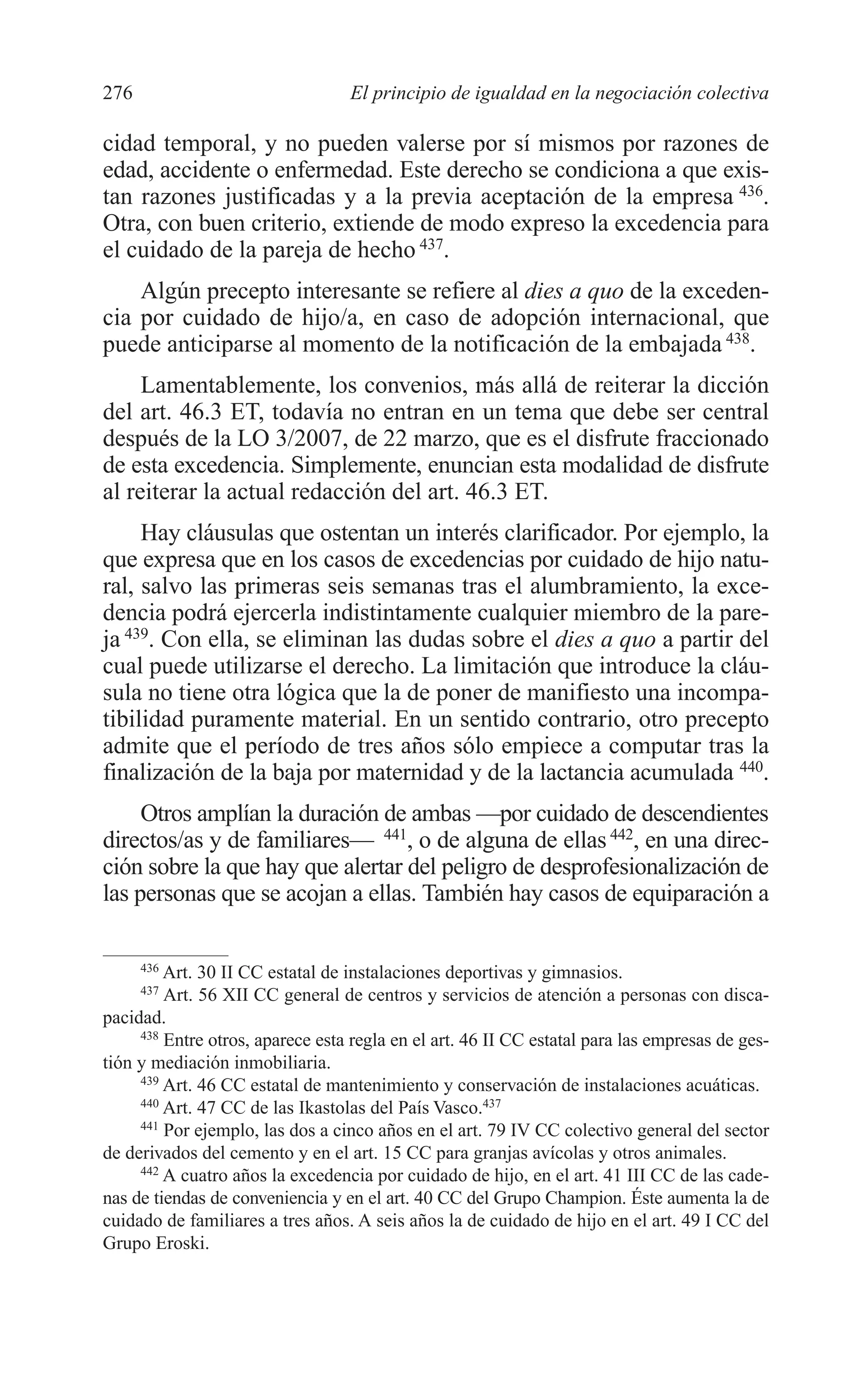 10 CAPITULO 6 2/7/08 13:13 Página 276




         276                               El principio de igualdad en la negociación colectiva

         cidad temporal, y no pueden valerse por sí mismos por razones de
         edad, accidente o enfermedad. Este derecho se condiciona a que exis-
         tan razones justificadas y a la previa aceptación de la empresa 436.
         Otra, con buen criterio, extiende de modo expreso la excedencia para
         el cuidado de la pareja de hecho 437.
             Algún precepto interesante se refiere al dies a quo de la exceden-
         cia por cuidado de hijo/a, en caso de adopción internacional, que
         puede anticiparse al momento de la notificación de la embajada 438.
              Lamentablemente, los convenios, más allá de reiterar la dicción
         del art. 46.3 ET, todavía no entran en un tema que debe ser central
         después de la LO 3/2007, de 22 marzo, que es el disfrute fraccionado
         de esta excedencia. Simplemente, enuncian esta modalidad de disfrute
         al reiterar la actual redacción del art. 46.3 ET.
              Hay cláusulas que ostentan un interés clarificador. Por ejemplo, la
         que expresa que en los casos de excedencias por cuidado de hijo natu-
         ral, salvo las primeras seis semanas tras el alumbramiento, la exce-
         dencia podrá ejercerla indistintamente cualquier miembro de la pare-
         ja 439. Con ella, se eliminan las dudas sobre el dies a quo a partir del
         cual puede utilizarse el derecho. La limitación que introduce la cláu-
         sula no tiene otra lógica que la de poner de manifiesto una incompa-
         tibilidad puramente material. En un sentido contrario, otro precepto
         admite que el período de tres años sólo empiece a computar tras la
         finalización de la baja por maternidad y de la lactancia acumulada 440.
              Otros amplían la duración de ambas —por cuidado de descendientes
         directos/as y de familiares— 441, o de alguna de ellas 442, en una direc-
         ción sobre la que hay que alertar del peligro de desprofesionalización de
         las personas que se acojan a ellas. También hay casos de equiparación a

               436
                  Art. 30 II CC estatal de instalaciones deportivas y gimnasios.
               437
                  Art. 56 XII CC general de centros y servicios de atención a personas con disca-
         pacidad.
              438
                  Entre otros, aparece esta regla en el art. 46 II CC estatal para las empresas de ges-
         tión y mediación inmobiliaria.
              439
                  Art. 46 CC estatal de mantenimiento y conservación de instalaciones acuáticas.
              440
                  Art. 47 CC de las Ikastolas del País Vasco.437
              441
                  Por ejemplo, las dos a cinco años en el art. 79 IV CC colectivo general del sector
         de derivados del cemento y en el art. 15 CC para granjas avícolas y otros animales.
              442
                  A cuatro años la excedencia por cuidado de hijo, en el art. 41 III CC de las cade-
         nas de tiendas de conveniencia y en el art. 40 CC del Grupo Champion. Éste aumenta la de
         cuidado de familiares a tres años. A seis años la de cuidado de hijo en el art. 49 I CC del
         Grupo Eroski.
 