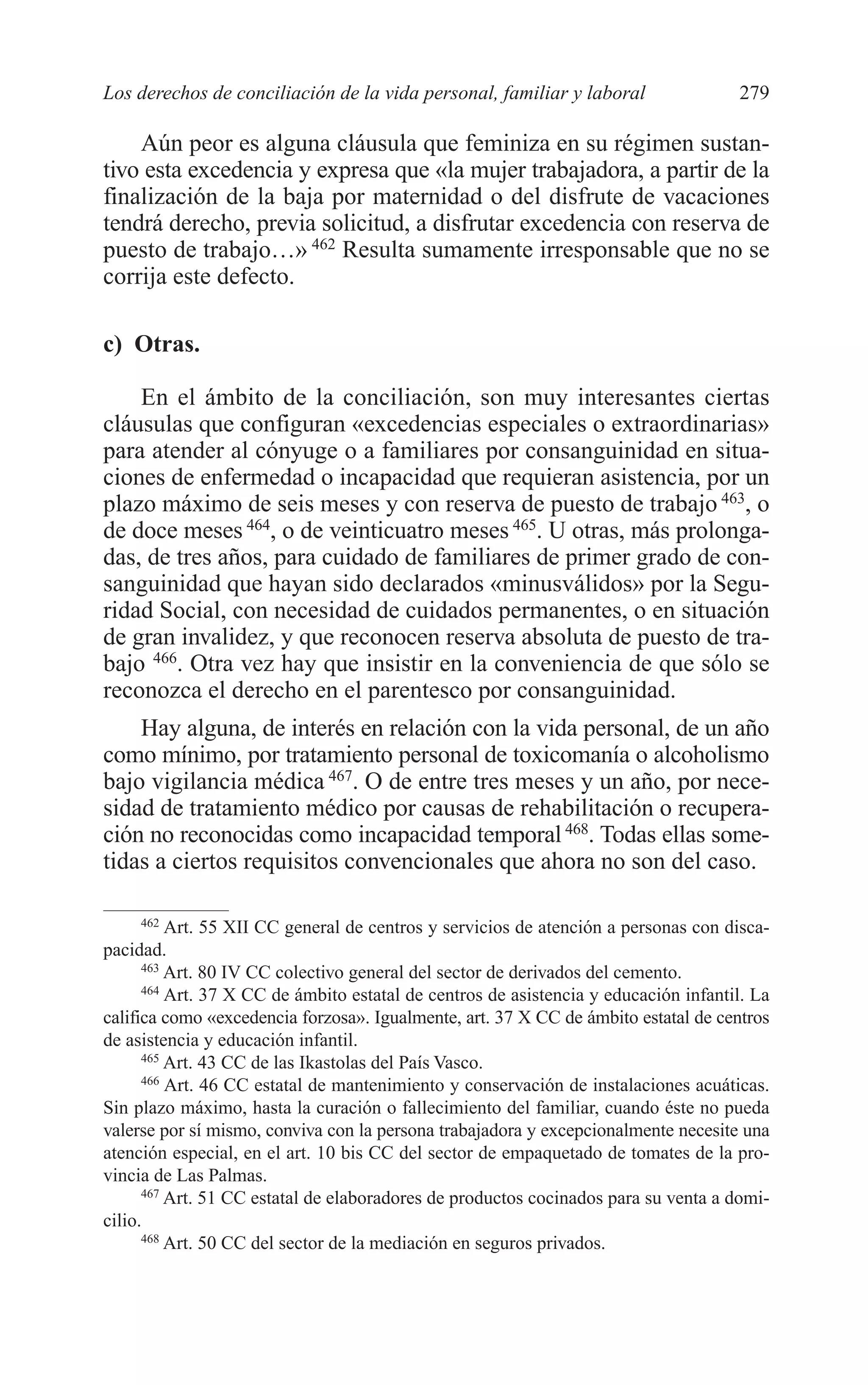 10 CAPITULO 6 2/7/08 13:13 Página 279




         Los derechos de conciliación de la vida personal, familiar y laboral                 279

             Aún peor es alguna cláusula que feminiza en su régimen sustan-
         tivo esta excedencia y expresa que «la mujer trabajadora, a partir de la
         finalización de la baja por maternidad o del disfrute de vacaciones
         tendrá derecho, previa solicitud, a disfrutar excedencia con reserva de
         puesto de trabajo…» 462 Resulta sumamente irresponsable que no se
         corrija este defecto.

         c) Otras.

             En el ámbito de la conciliación, son muy interesantes ciertas
         cláusulas que configuran «excedencias especiales o extraordinarias»
         para atender al cónyuge o a familiares por consanguinidad en situa-
         ciones de enfermedad o incapacidad que requieran asistencia, por un
         plazo máximo de seis meses y con reserva de puesto de trabajo 463, o
         de doce meses 464, o de veinticuatro meses 465. U otras, más prolonga-
         das, de tres años, para cuidado de familiares de primer grado de con-
         sanguinidad que hayan sido declarados «minusválidos» por la Segu-
         ridad Social, con necesidad de cuidados permanentes, o en situación
         de gran invalidez, y que reconocen reserva absoluta de puesto de tra-
         bajo 466. Otra vez hay que insistir en la conveniencia de que sólo se
         reconozca el derecho en el parentesco por consanguinidad.
             Hay alguna, de interés en relación con la vida personal, de un año
         como mínimo, por tratamiento personal de toxicomanía o alcoholismo
         bajo vigilancia médica 467. O de entre tres meses y un año, por nece-
         sidad de tratamiento médico por causas de rehabilitación o recupera-
         ción no reconocidas como incapacidad temporal 468. Todas ellas some-
         tidas a ciertos requisitos convencionales que ahora no son del caso.

               462
                   Art. 55 XII CC general de centros y servicios de atención a personas con disca-
         pacidad.
               463
                   Art. 80 IV CC colectivo general del sector de derivados del cemento.
               464
                   Art. 37 X CC de ámbito estatal de centros de asistencia y educación infantil. La
         califica como «excedencia forzosa». Igualmente, art. 37 X CC de ámbito estatal de centros
         de asistencia y educación infantil.
               465
                   Art. 43 CC de las Ikastolas del País Vasco.
               466
                   Art. 46 CC estatal de mantenimiento y conservación de instalaciones acuáticas.
         Sin plazo máximo, hasta la curación o fallecimiento del familiar, cuando éste no pueda
         valerse por sí mismo, conviva con la persona trabajadora y excepcionalmente necesite una
         atención especial, en el art. 10 bis CC del sector de empaquetado de tomates de la pro-
         vincia de Las Palmas.
               467
                   Art. 51 CC estatal de elaboradores de productos cocinados para su venta a domi-
         cilio.
               468
                   Art. 50 CC del sector de la mediación en seguros privados.
 