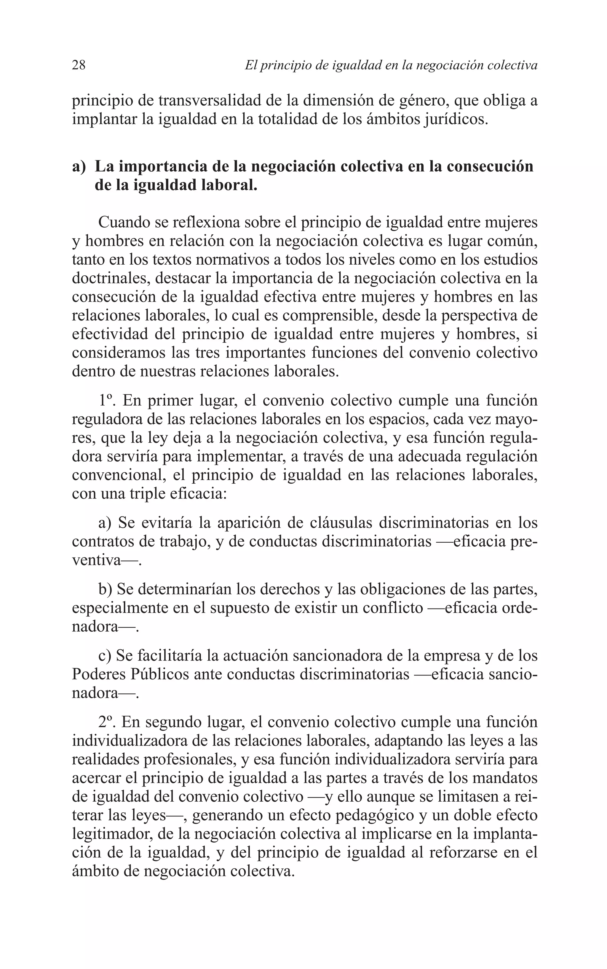 05 CAPITULO 1 2/7/08 13:06 Página 28




         28                        El principio de igualdad en la negociación colectiva

         principio de transversalidad de la dimensión de género, que obliga a
         implantar la igualdad en la totalidad de los ámbitos jurídicos.

         a) La importancia de la negociación colectiva en la consecución
            de la igualdad laboral.

             Cuando se reflexiona sobre el principio de igualdad entre mujeres
         y hombres en relación con la negociación colectiva es lugar común,
         tanto en los textos normativos a todos los niveles como en los estudios
         doctrinales, destacar la importancia de la negociación colectiva en la
         consecución de la igualdad efectiva entre mujeres y hombres en las
         relaciones laborales, lo cual es comprensible, desde la perspectiva de
         efectividad del principio de igualdad entre mujeres y hombres, si
         consideramos las tres importantes funciones del convenio colectivo
         dentro de nuestras relaciones laborales.
             1º. En primer lugar, el convenio colectivo cumple una función
         reguladora de las relaciones laborales en los espacios, cada vez mayo-
         res, que la ley deja a la negociación colectiva, y esa función regula-
         dora serviría para implementar, a través de una adecuada regulación
         convencional, el principio de igualdad en las relaciones laborales,
         con una triple eficacia:
            a) Se evitaría la aparición de cláusulas discriminatorias en los
         contratos de trabajo, y de conductas discriminatorias —eficacia pre-
         ventiva—.
            b) Se determinarían los derechos y las obligaciones de las partes,
         especialmente en el supuesto de existir un conflicto —eficacia orde-
         nadora—.
            c) Se facilitaría la actuación sancionadora de la empresa y de los
         Poderes Públicos ante conductas discriminatorias —eficacia sancio-
         nadora—.
             2º. En segundo lugar, el convenio colectivo cumple una función
         individualizadora de las relaciones laborales, adaptando las leyes a las
         realidades profesionales, y esa función individualizadora serviría para
         acercar el principio de igualdad a las partes a través de los mandatos
         de igualdad del convenio colectivo —y ello aunque se limitasen a rei-
         terar las leyes—, generando un efecto pedagógico y un doble efecto
         legitimador, de la negociación colectiva al implicarse en la implanta-
         ción de la igualdad, y del principio de igualdad al reforzarse en el
         ámbito de negociación colectiva.
 