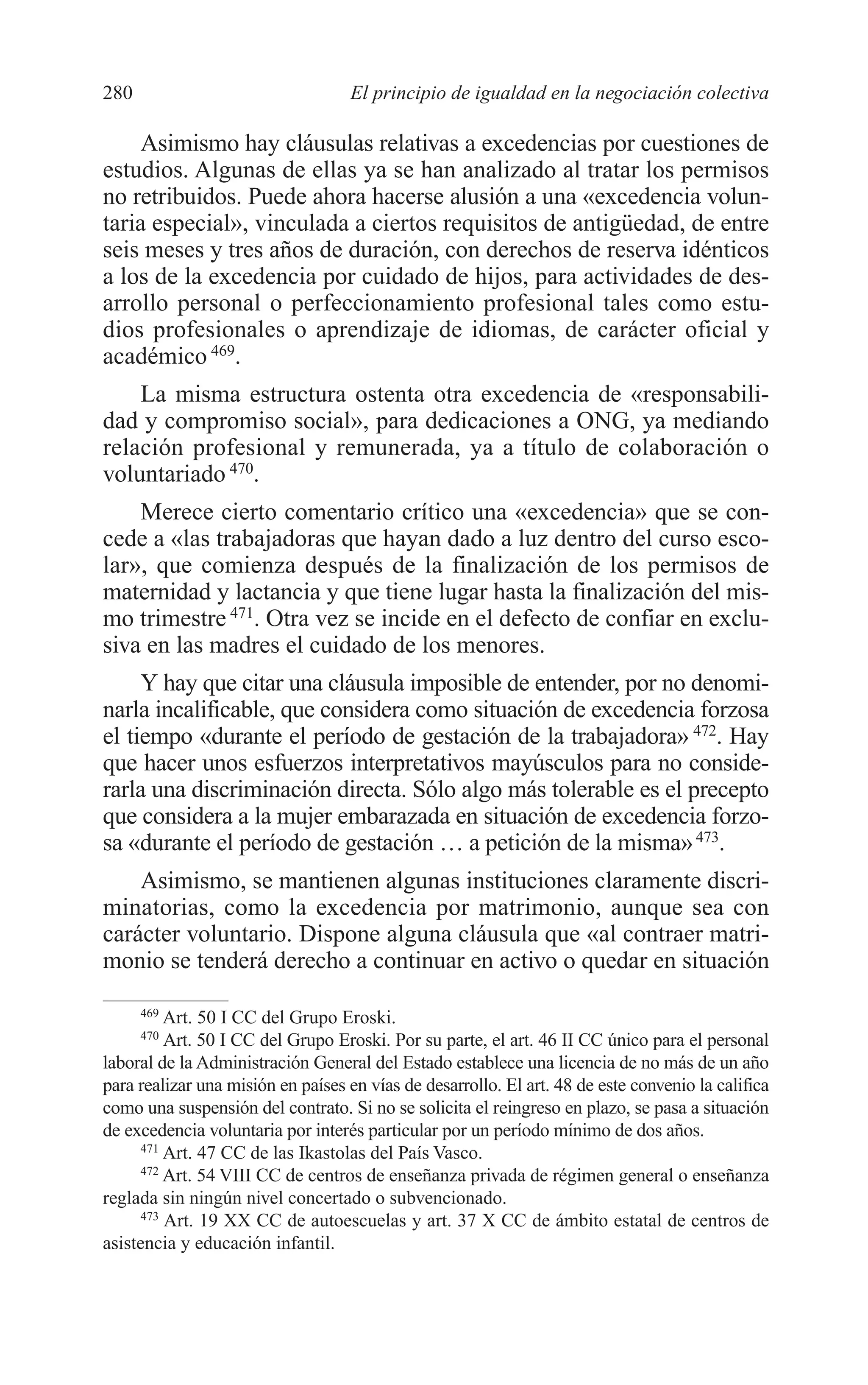 10 CAPITULO 6 2/7/08 13:13 Página 280




         280                                 El principio de igualdad en la negociación colectiva

             Asimismo hay cláusulas relativas a excedencias por cuestiones de
         estudios. Algunas de ellas ya se han analizado al tratar los permisos
         no retribuidos. Puede ahora hacerse alusión a una «excedencia volun-
         taria especial», vinculada a ciertos requisitos de antigüedad, de entre
         seis meses y tres años de duración, con derechos de reserva idénticos
         a los de la excedencia por cuidado de hijos, para actividades de des-
         arrollo personal o perfeccionamiento profesional tales como estu-
         dios profesionales o aprendizaje de idiomas, de carácter oficial y
         académico 469.
             La misma estructura ostenta otra excedencia de «responsabili-
         dad y compromiso social», para dedicaciones a ONG, ya mediando
         relación profesional y remunerada, ya a título de colaboración o
         voluntariado 470.
             Merece cierto comentario crítico una «excedencia» que se con-
         cede a «las trabajadoras que hayan dado a luz dentro del curso esco-
         lar», que comienza después de la finalización de los permisos de
         maternidad y lactancia y que tiene lugar hasta la finalización del mis-
         mo trimestre 471. Otra vez se incide en el defecto de confiar en exclu-
         siva en las madres el cuidado de los menores.
              Y hay que citar una cláusula imposible de entender, por no denomi-
         narla incalificable, que considera como situación de excedencia forzosa
         el tiempo «durante el período de gestación de la trabajadora» 472. Hay
         que hacer unos esfuerzos interpretativos mayúsculos para no conside-
         rarla una discriminación directa. Sólo algo más tolerable es el precepto
         que considera a la mujer embarazada en situación de excedencia forzo-
         sa «durante el período de gestación … a petición de la misma» 473.
             Asimismo, se mantienen algunas instituciones claramente discri-
         minatorias, como la excedencia por matrimonio, aunque sea con
         carácter voluntario. Dispone alguna cláusula que «al contraer matri-
         monio se tenderá derecho a continuar en activo o quedar en situación

               469
                   Art. 50 I CC del Grupo Eroski.
               470
                   Art. 50 I CC del Grupo Eroski. Por su parte, el art. 46 II CC único para el personal
         laboral de la Administración General del Estado establece una licencia de no más de un año
         para realizar una misión en países en vías de desarrollo. El art. 48 de este convenio la califica
         como una suspensión del contrato. Si no se solicita el reingreso en plazo, se pasa a situación
         de excedencia voluntaria por interés particular por un período mínimo de dos años.
               471
                   Art. 47 CC de las Ikastolas del País Vasco.
               472
                   Art. 54 VIII CC de centros de enseñanza privada de régimen general o enseñanza
         reglada sin ningún nivel concertado o subvencionado.
               473
                   Art. 19 XX CC de autoescuelas y art. 37 X CC de ámbito estatal de centros de
         asistencia y educación infantil.
 