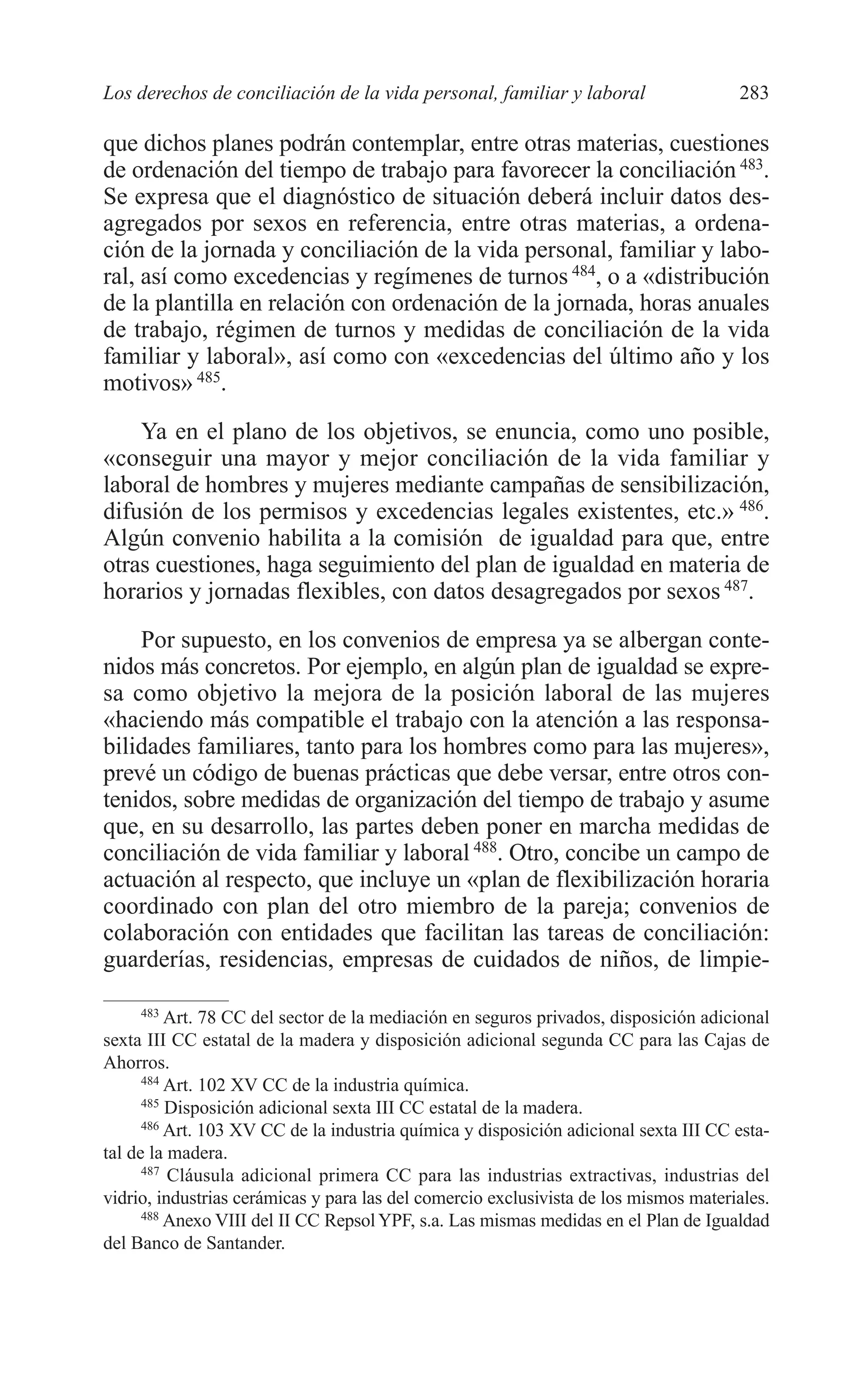 10 CAPITULO 6 2/7/08 13:13 Página 283




         Los derechos de conciliación de la vida personal, familiar y laboral                  283

         que dichos planes podrán contemplar, entre otras materias, cuestiones
         de ordenación del tiempo de trabajo para favorecer la conciliación 483.
         Se expresa que el diagnóstico de situación deberá incluir datos des-
         agregados por sexos en referencia, entre otras materias, a ordena-
         ción de la jornada y conciliación de la vida personal, familiar y labo-
         ral, así como excedencias y regímenes de turnos 484, o a «distribución
         de la plantilla en relación con ordenación de la jornada, horas anuales
         de trabajo, régimen de turnos y medidas de conciliación de la vida
         familiar y laboral», así como con «excedencias del último año y los
         motivos» 485.
             Ya en el plano de los objetivos, se enuncia, como uno posible,
         «conseguir una mayor y mejor conciliación de la vida familiar y
         laboral de hombres y mujeres mediante campañas de sensibilización,
         difusión de los permisos y excedencias legales existentes, etc.» 486.
         Algún convenio habilita a la comisión de igualdad para que, entre
         otras cuestiones, haga seguimiento del plan de igualdad en materia de
         horarios y jornadas flexibles, con datos desagregados por sexos 487.
             Por supuesto, en los convenios de empresa ya se albergan conte-
         nidos más concretos. Por ejemplo, en algún plan de igualdad se expre-
         sa como objetivo la mejora de la posición laboral de las mujeres
         «haciendo más compatible el trabajo con la atención a las responsa-
         bilidades familiares, tanto para los hombres como para las mujeres»,
         prevé un código de buenas prácticas que debe versar, entre otros con-
         tenidos, sobre medidas de organización del tiempo de trabajo y asume
         que, en su desarrollo, las partes deben poner en marcha medidas de
         conciliación de vida familiar y laboral 488. Otro, concibe un campo de
         actuación al respecto, que incluye un «plan de flexibilización horaria
         coordinado con plan del otro miembro de la pareja; convenios de
         colaboración con entidades que facilitan las tareas de conciliación:
         guarderías, residencias, empresas de cuidados de niños, de limpie-

               483
                   Art. 78 CC del sector de la mediación en seguros privados, disposición adicional
         sexta III CC estatal de la madera y disposición adicional segunda CC para las Cajas de
         Ahorros.
               484
                   Art. 102 XV CC de la industria química.
               485
                   Disposición adicional sexta III CC estatal de la madera.
               486
                   Art. 103 XV CC de la industria química y disposición adicional sexta III CC esta-
         tal de la madera.
               487
                   Cláusula adicional primera CC para las industrias extractivas, industrias del
         vidrio, industrias cerámicas y para las del comercio exclusivista de los mismos materiales.
               488
                   Anexo VIII del II CC Repsol YPF, s.a. Las mismas medidas en el Plan de Igualdad
         del Banco de Santander.
 