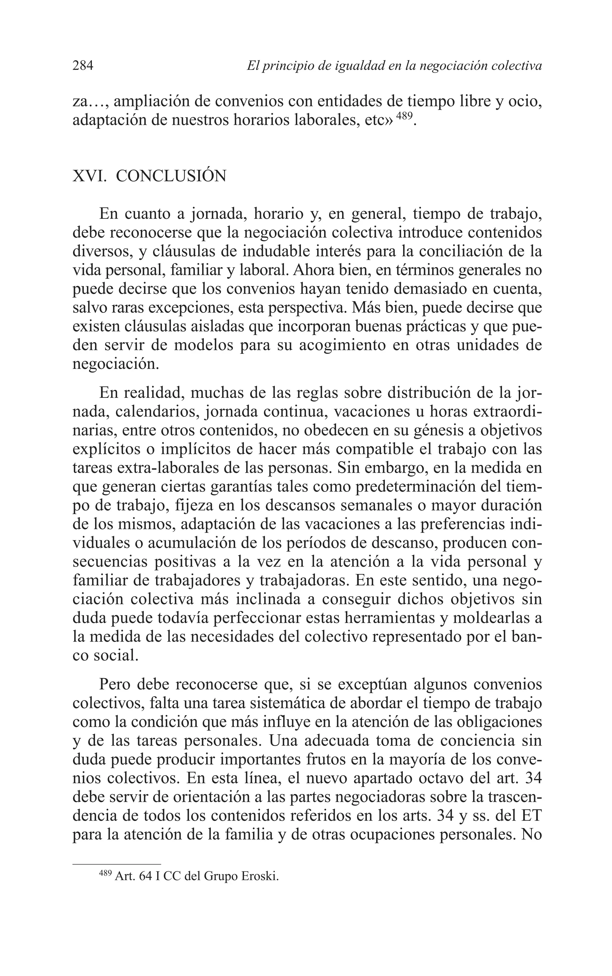 10 CAPITULO 6 2/7/08 13:13 Página 284




         284                                 El principio de igualdad en la negociación colectiva

         za…, ampliación de convenios con entidades de tiempo libre y ocio,
         adaptación de nuestros horarios laborales, etc» 489.


         XVI. CONCLUSIÓN

             En cuanto a jornada, horario y, en general, tiempo de trabajo,
         debe reconocerse que la negociación colectiva introduce contenidos
         diversos, y cláusulas de indudable interés para la conciliación de la
         vida personal, familiar y laboral. Ahora bien, en términos generales no
         puede decirse que los convenios hayan tenido demasiado en cuenta,
         salvo raras excepciones, esta perspectiva. Más bien, puede decirse que
         existen cláusulas aisladas que incorporan buenas prácticas y que pue-
         den servir de modelos para su acogimiento en otras unidades de
         negociación.
             En realidad, muchas de las reglas sobre distribución de la jor-
         nada, calendarios, jornada continua, vacaciones u horas extraordi-
         narias, entre otros contenidos, no obedecen en su génesis a objetivos
         explícitos o implícitos de hacer más compatible el trabajo con las
         tareas extra-laborales de las personas. Sin embargo, en la medida en
         que generan ciertas garantías tales como predeterminación del tiem-
         po de trabajo, fijeza en los descansos semanales o mayor duración
         de los mismos, adaptación de las vacaciones a las preferencias indi-
         viduales o acumulación de los períodos de descanso, producen con-
         secuencias positivas a la vez en la atención a la vida personal y
         familiar de trabajadores y trabajadoras. En este sentido, una nego-
         ciación colectiva más inclinada a conseguir dichos objetivos sin
         duda puede todavía perfeccionar estas herramientas y moldearlas a
         la medida de las necesidades del colectivo representado por el ban-
         co social.
             Pero debe reconocerse que, si se exceptúan algunos convenios
         colectivos, falta una tarea sistemática de abordar el tiempo de trabajo
         como la condición que más influye en la atención de las obligaciones
         y de las tareas personales. Una adecuada toma de conciencia sin
         duda puede producir importantes frutos en la mayoría de los conve-
         nios colectivos. En esta línea, el nuevo apartado octavo del art. 34
         debe servir de orientación a las partes negociadoras sobre la trascen-
         dencia de todos los contenidos referidos en los arts. 34 y ss. del ET
         para la atención de la familia y de otras ocupaciones personales. No

               489
                     Art. 64 I CC del Grupo Eroski.
 