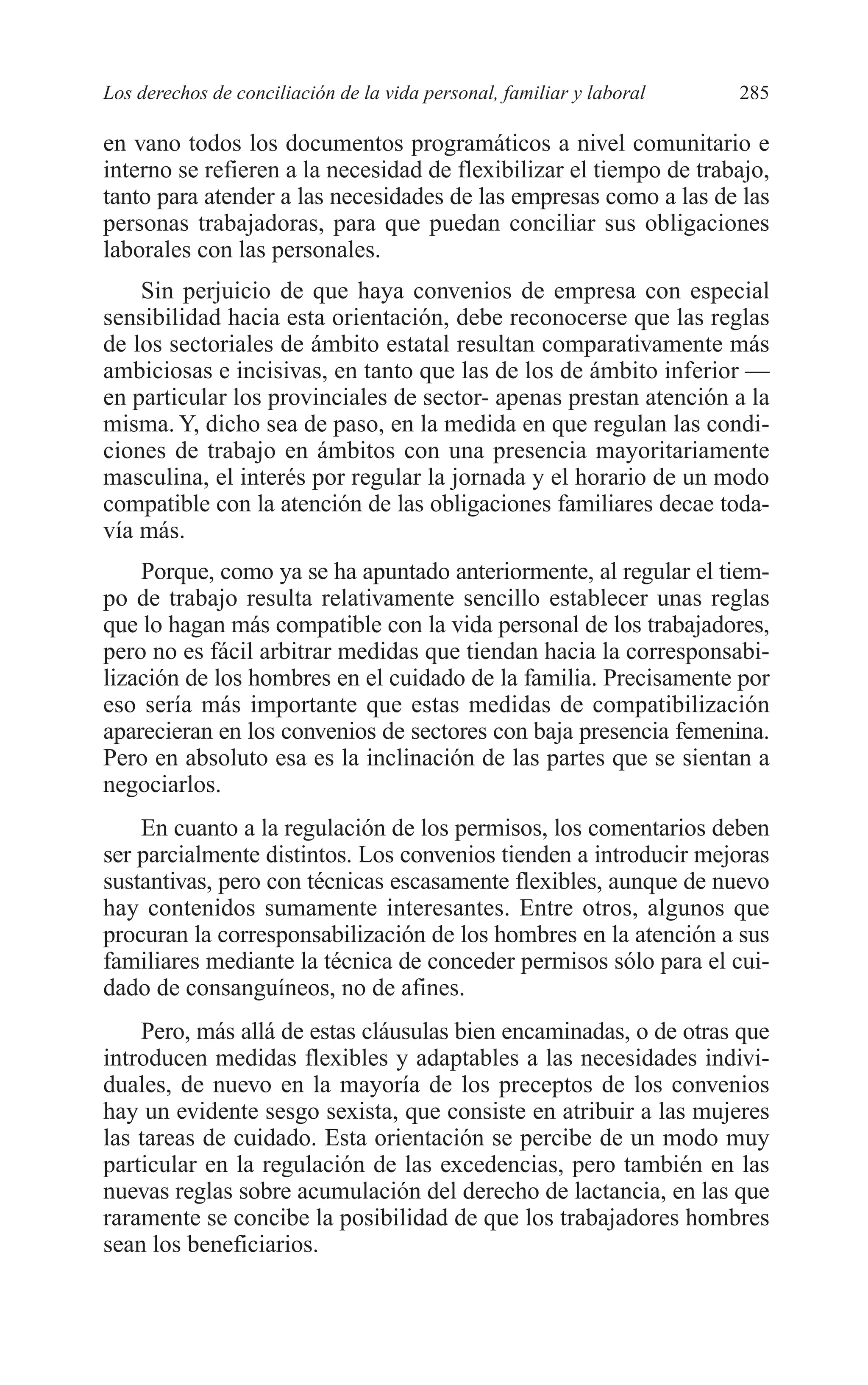 10 CAPITULO 6 2/7/08 13:13 Página 285




         Los derechos de conciliación de la vida personal, familiar y laboral   285

         en vano todos los documentos programáticos a nivel comunitario e
         interno se refieren a la necesidad de flexibilizar el tiempo de trabajo,
         tanto para atender a las necesidades de las empresas como a las de las
         personas trabajadoras, para que puedan conciliar sus obligaciones
         laborales con las personales.
             Sin perjuicio de que haya convenios de empresa con especial
         sensibilidad hacia esta orientación, debe reconocerse que las reglas
         de los sectoriales de ámbito estatal resultan comparativamente más
         ambiciosas e incisivas, en tanto que las de los de ámbito inferior —
         en particular los provinciales de sector- apenas prestan atención a la
         misma. Y, dicho sea de paso, en la medida en que regulan las condi-
         ciones de trabajo en ámbitos con una presencia mayoritariamente
         masculina, el interés por regular la jornada y el horario de un modo
         compatible con la atención de las obligaciones familiares decae toda-
         vía más.
             Porque, como ya se ha apuntado anteriormente, al regular el tiem-
         po de trabajo resulta relativamente sencillo establecer unas reglas
         que lo hagan más compatible con la vida personal de los trabajadores,
         pero no es fácil arbitrar medidas que tiendan hacia la corresponsabi-
         lización de los hombres en el cuidado de la familia. Precisamente por
         eso sería más importante que estas medidas de compatibilización
         aparecieran en los convenios de sectores con baja presencia femenina.
         Pero en absoluto esa es la inclinación de las partes que se sientan a
         negociarlos.
             En cuanto a la regulación de los permisos, los comentarios deben
         ser parcialmente distintos. Los convenios tienden a introducir mejoras
         sustantivas, pero con técnicas escasamente flexibles, aunque de nuevo
         hay contenidos sumamente interesantes. Entre otros, algunos que
         procuran la corresponsabilización de los hombres en la atención a sus
         familiares mediante la técnica de conceder permisos sólo para el cui-
         dado de consanguíneos, no de afines.
             Pero, más allá de estas cláusulas bien encaminadas, o de otras que
         introducen medidas flexibles y adaptables a las necesidades indivi-
         duales, de nuevo en la mayoría de los preceptos de los convenios
         hay un evidente sesgo sexista, que consiste en atribuir a las mujeres
         las tareas de cuidado. Esta orientación se percibe de un modo muy
         particular en la regulación de las excedencias, pero también en las
         nuevas reglas sobre acumulación del derecho de lactancia, en las que
         raramente se concibe la posibilidad de que los trabajadores hombres
         sean los beneficiarios.
 