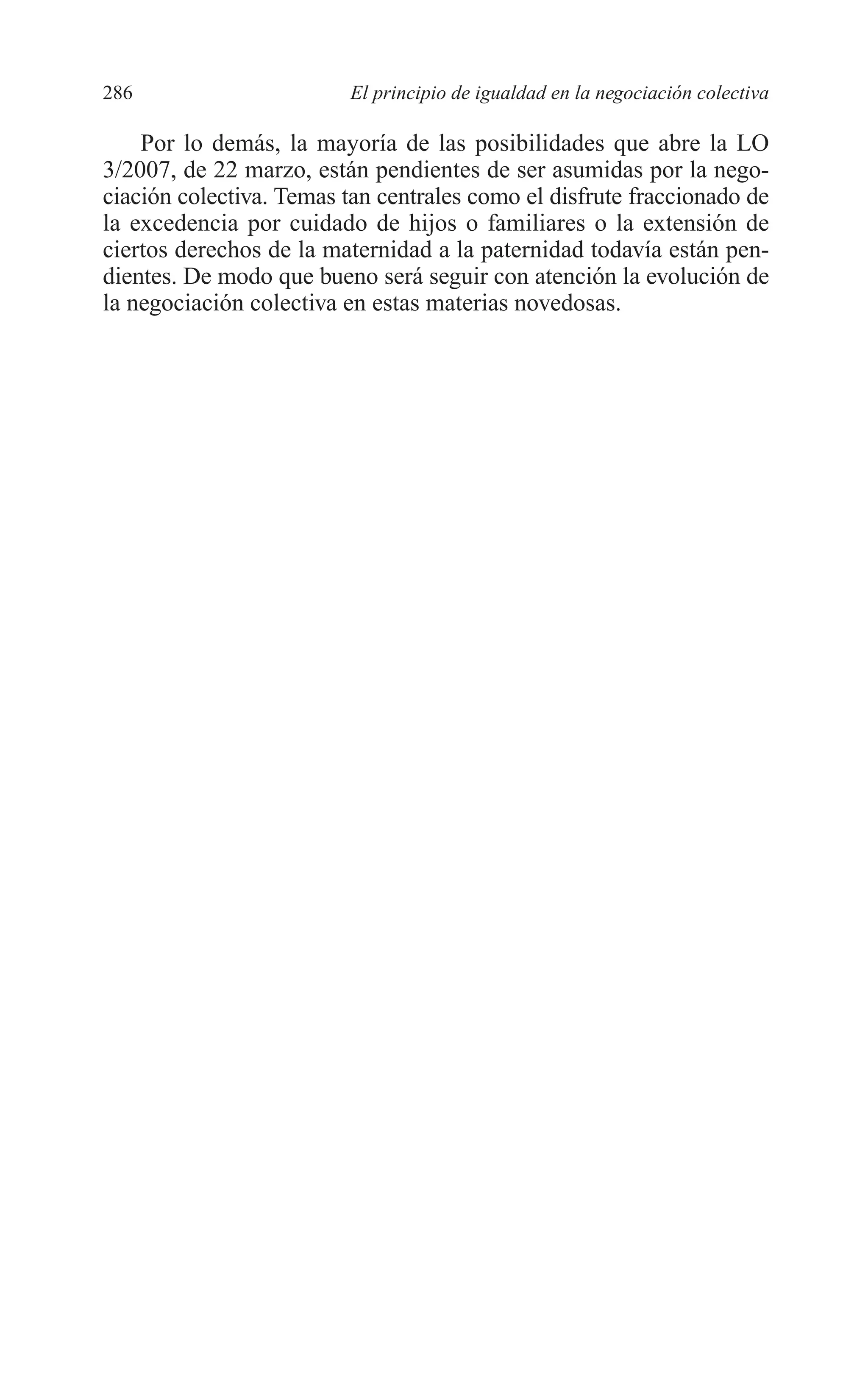 10 CAPITULO 6 2/7/08 13:13 Página 286




         286                       El principio de igualdad en la negociación colectiva

             Por lo demás, la mayoría de las posibilidades que abre la LO
         3/2007, de 22 marzo, están pendientes de ser asumidas por la nego-
         ciación colectiva. Temas tan centrales como el disfrute fraccionado de
         la excedencia por cuidado de hijos o familiares o la extensión de
         ciertos derechos de la maternidad a la paternidad todavía están pen-
         dientes. De modo que bueno será seguir con atención la evolución de
         la negociación colectiva en estas materias novedosas.
 