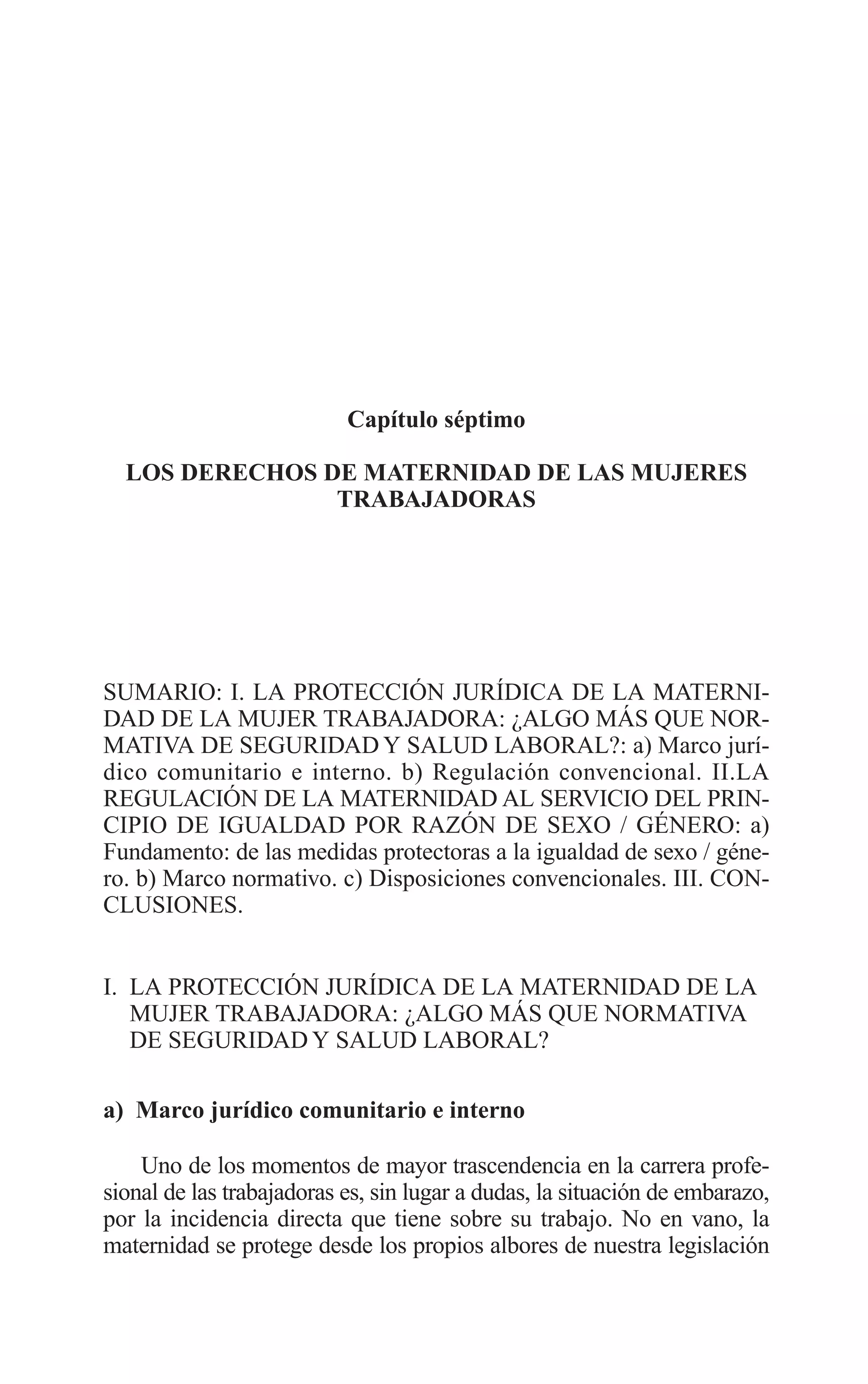 11 CAPITULO 7 2/7/08 13:13 Página 287




                                    Capítulo séptimo

           LOS DERECHOS DE MATERNIDAD DE LAS MUJERES
                         TRABAJADORAS




         SUMARIO: I. LA PROTECCIÓN JURÍDICA DE LA MATERNI-
         DAD DE LA MUJER TRABAJADORA: ¿ALGO MÁS QUE NOR-
         MATIVA DE SEGURIDAD Y SALUD LABORAL?: a) Marco jurí-
         dico comunitario e interno. b) Regulación convencional. II.LA
         REGULACIÓN DE LA MATERNIDAD AL SERVICIO DEL PRIN-
         CIPIO DE IGUALDAD POR RAZÓN DE SEXO / GÉNERO: a)
         Fundamento: de las medidas protectoras a la igualdad de sexo / géne-
         ro. b) Marco normativo. c) Disposiciones convencionales. III. CON-
         CLUSIONES.


         I. LA PROTECCIÓN JURÍDICA DE LA MATERNIDAD DE LA
            MUJER TRABAJADORA: ¿ALGO MÁS QUE NORMATIVA
            DE SEGURIDAD Y SALUD LABORAL?

         a) Marco jurídico comunitario e interno

             Uno de los momentos de mayor trascendencia en la carrera profe-
         sional de las trabajadoras es, sin lugar a dudas, la situación de embarazo,
         por la incidencia directa que tiene sobre su trabajo. No en vano, la
         maternidad se protege desde los propios albores de nuestra legislación
 
