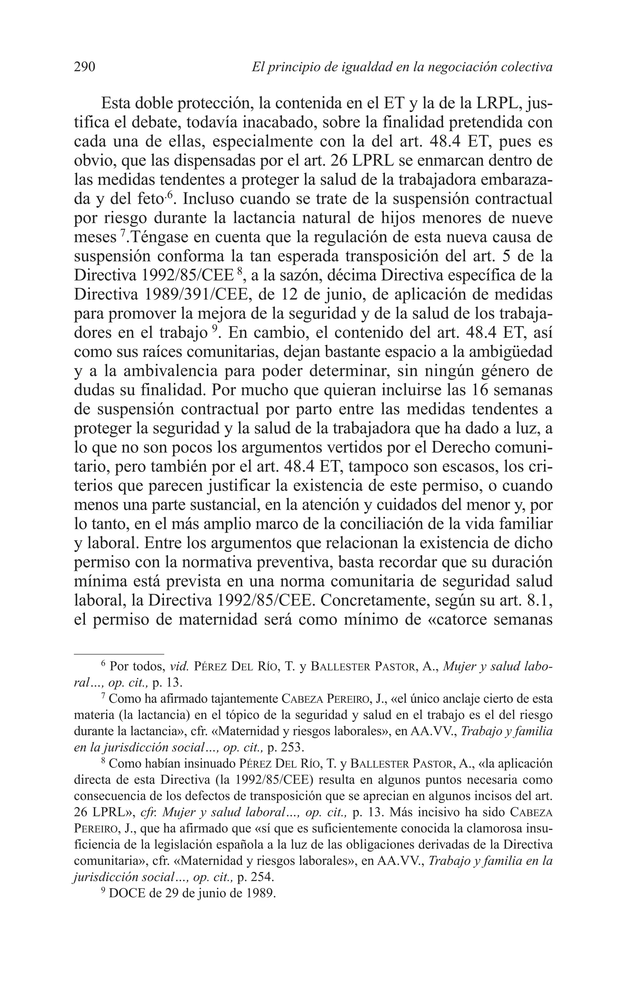 11 CAPITULO 7 2/7/08 13:13 Página 290




         290                              El principio de igualdad en la negociación colectiva

              Esta doble protección, la contenida en el ET y la de la LRPL, jus-
         tifica el debate, todavía inacabado, sobre la finalidad pretendida con
         cada una de ellas, especialmente con la del art. 48.4 ET, pues es
         obvio, que las dispensadas por el art. 26 LPRL se enmarcan dentro de
         las medidas tendentes a proteger la salud de la trabajadora embaraza-
         da y del feto.6. Incluso cuando se trate de la suspensión contractual
         por riesgo durante la lactancia natural de hijos menores de nueve
         meses 7.Téngase en cuenta que la regulación de esta nueva causa de
         suspensión conforma la tan esperada transposición del art. 5 de la
         Directiva 1992/85/CEE 8, a la sazón, décima Directiva específica de la
         Directiva 1989/391/CEE, de 12 de junio, de aplicación de medidas
         para promover la mejora de la seguridad y de la salud de los trabaja-
         dores en el trabajo 9. En cambio, el contenido del art. 48.4 ET, así
         como sus raíces comunitarias, dejan bastante espacio a la ambigüedad
         y a la ambivalencia para poder determinar, sin ningún género de
         dudas su finalidad. Por mucho que quieran incluirse las 16 semanas
         de suspensión contractual por parto entre las medidas tendentes a
         proteger la seguridad y la salud de la trabajadora que ha dado a luz, a
         lo que no son pocos los argumentos vertidos por el Derecho comuni-
         tario, pero también por el art. 48.4 ET, tampoco son escasos, los cri-
         terios que parecen justificar la existencia de este permiso, o cuando
         menos una parte sustancial, en la atención y cuidados del menor y, por
         lo tanto, en el más amplio marco de la conciliación de la vida familiar
         y laboral. Entre los argumentos que relacionan la existencia de dicho
         permiso con la normativa preventiva, basta recordar que su duración
         mínima está prevista en una norma comunitaria de seguridad salud
         laboral, la Directiva 1992/85/CEE. Concretamente, según su art. 8.1,
         el permiso de maternidad será como mínimo de «catorce semanas

              6
                Por todos, vid. PÉREZ DEL RÍO, T. y BALLESTER PASTOR, A., Mujer y salud labo-
         ral…, op. cit., p. 13.
              7
                Como ha afirmado tajantemente CABEZA PEREIRO, J., «el único anclaje cierto de esta
         materia (la lactancia) en el tópico de la seguridad y salud en el trabajo es el del riesgo
         durante la lactancia», cfr. «Maternidad y riesgos laborales», en AA.VV., Trabajo y familia
         en la jurisdicción social…, op. cit., p. 253.
              8
                Como habían insinuado PÉREZ DEL RÍO, T. y BALLESTER PASTOR, A., «la aplicación
         directa de esta Directiva (la 1992/85/CEE) resulta en algunos puntos necesaria como
         consecuencia de los defectos de transposición que se aprecian en algunos incisos del art.
         26 LPRL», cfr. Mujer y salud laboral…, op. cit., p. 13. Más incisivo ha sido CABEZA
         PEREIRO, J., que ha afirmado que «sí que es suficientemente conocida la clamorosa insu-
         ficiencia de la legislación española a la luz de las obligaciones derivadas de la Directiva
         comunitaria», cfr. «Maternidad y riesgos laborales», en AA.VV., Trabajo y familia en la
         jurisdicción social…, op. cit., p. 254.
              9
                DOCE de 29 de junio de 1989.
 