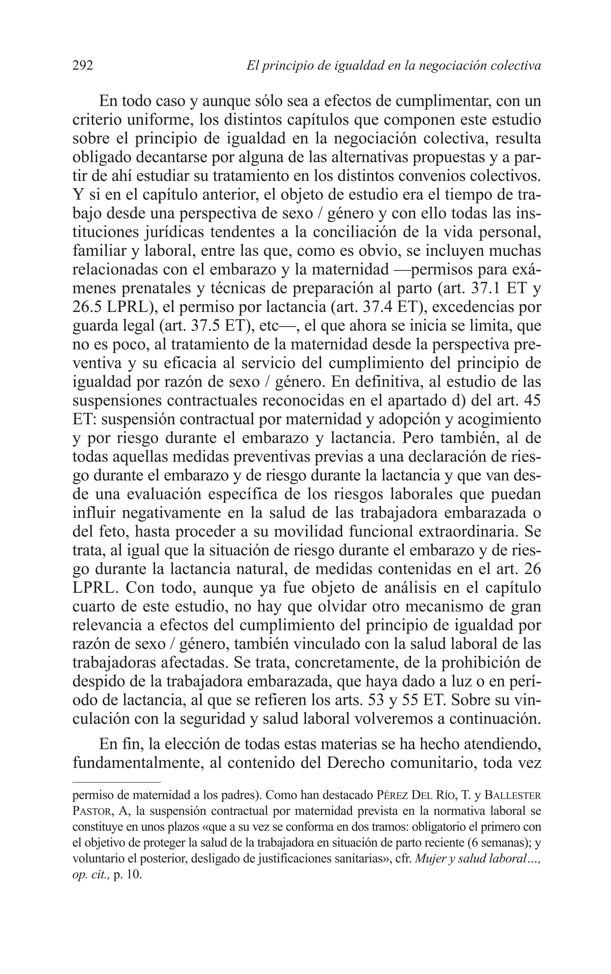 11 CAPITULO 7 2/7/08 13:13 Página 292




         292                                El principio de igualdad en la negociación colectiva

              En todo caso y aunque sólo sea a efectos de cumplimentar, con un
         criterio uniforme, los distintos capítulos que componen este estudio
         sobre el principio de igualdad en la negociación colectiva, resulta
         obligado decantarse por alguna de las alternativas propuestas y a par-
         tir de ahí estudiar su tratamiento en los distintos convenios colectivos.
         Y si en el capítulo anterior, el objeto de estudio era el tiempo de tra-
         bajo desde una perspectiva de sexo / género y con ello todas las ins-
         tituciones jurídicas tendentes a la conciliación de la vida personal,
         familiar y laboral, entre las que, como es obvio, se incluyen muchas
         relacionadas con el embarazo y la maternidad —permisos para exá-
         menes prenatales y técnicas de preparación al parto (art. 37.1 ET y
         26.5 LPRL), el permiso por lactancia (art. 37.4 ET), excedencias por
         guarda legal (art. 37.5 ET), etc—, el que ahora se inicia se limita, que
         no es poco, al tratamiento de la maternidad desde la perspectiva pre-
         ventiva y su eficacia al servicio del cumplimiento del principio de
         igualdad por razón de sexo / género. En definitiva, al estudio de las
         suspensiones contractuales reconocidas en el apartado d) del art. 45
         ET: suspensión contractual por maternidad y adopción y acogimiento
         y por riesgo durante el embarazo y lactancia. Pero también, al de
         todas aquellas medidas preventivas previas a una declaración de ries-
         go durante el embarazo y de riesgo durante la lactancia y que van des-
         de una evaluación específica de los riesgos laborales que puedan
         influir negativamente en la salud de las trabajadora embarazada o
         del feto, hasta proceder a su movilidad funcional extraordinaria. Se
         trata, al igual que la situación de riesgo durante el embarazo y de ries-
         go durante la lactancia natural, de medidas contenidas en el art. 26
         LPRL. Con todo, aunque ya fue objeto de análisis en el capítulo
         cuarto de este estudio, no hay que olvidar otro mecanismo de gran
         relevancia a efectos del cumplimiento del principio de igualdad por
         razón de sexo / género, también vinculado con la salud laboral de las
         trabajadoras afectadas. Se trata, concretamente, de la prohibición de
         despido de la trabajadora embarazada, que haya dado a luz o en perí-
         odo de lactancia, al que se refieren los arts. 53 y 55 ET. Sobre su vin-
         culación con la seguridad y salud laboral volveremos a continuación.
              En fin, la elección de todas estas materias se ha hecho atendiendo,
         fundamentalmente, al contenido del Derecho comunitario, toda vez
         permiso de maternidad a los padres). Como han destacado PÉREZ DEL RÍO, T. y BALLESTER
         PASTOR, A, la suspensión contractual por maternidad prevista en la normativa laboral se
         constituye en unos plazos «que a su vez se conforma en dos tramos: obligatorio el primero con
         el objetivo de proteger la salud de la trabajadora en situación de parto reciente (6 semanas); y
         voluntario el posterior, desligado de justificaciones sanitarias», cfr. Mujer y salud laboral…,
         op. cit., p. 10.
 