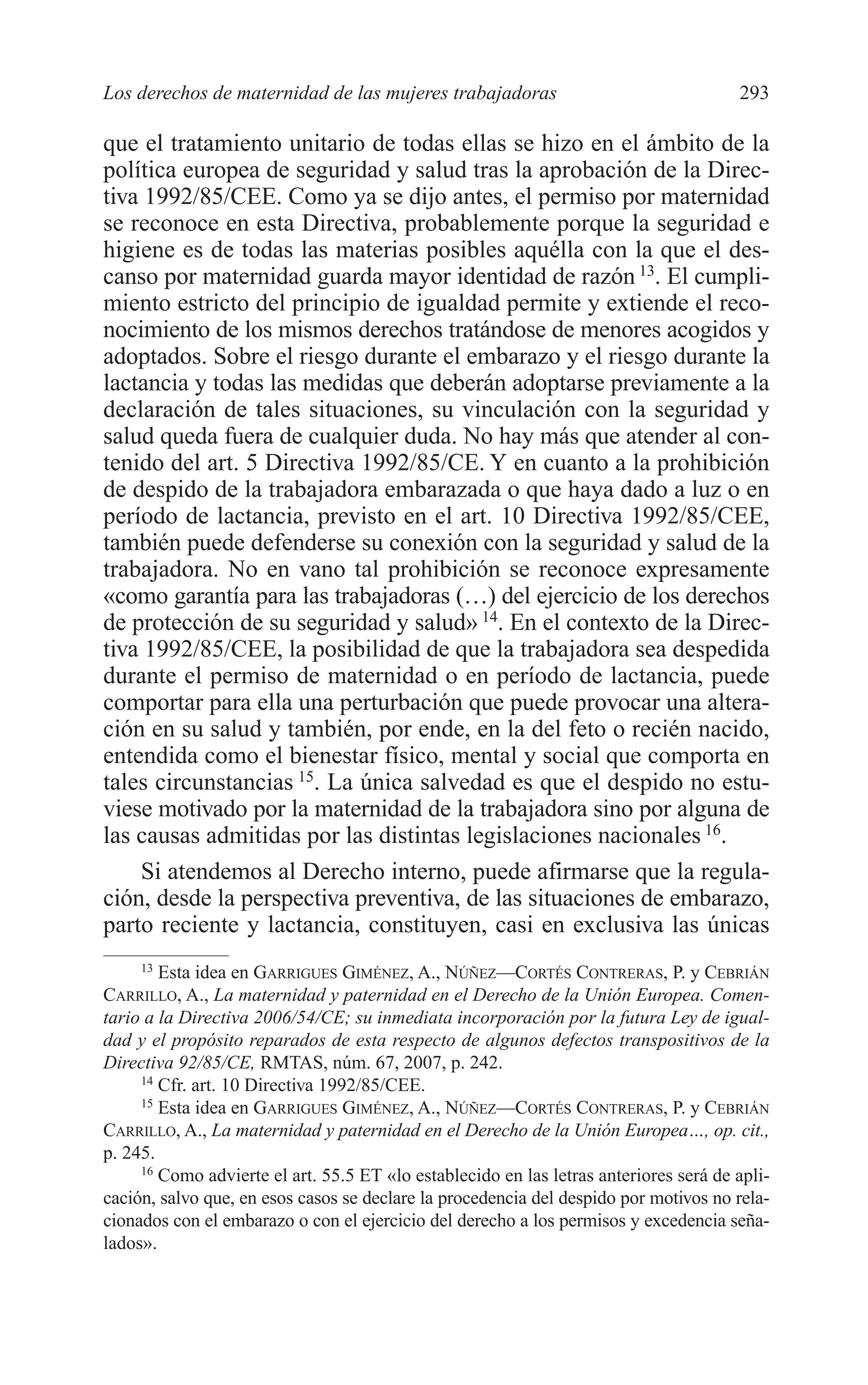 11 CAPITULO 7 2/7/08 13:13 Página 293




         Los derechos de maternidad de las mujeres trabajadoras                                 293

         que el tratamiento unitario de todas ellas se hizo en el ámbito de la
         política europea de seguridad y salud tras la aprobación de la Direc-
         tiva 1992/85/CEE. Como ya se dijo antes, el permiso por maternidad
         se reconoce en esta Directiva, probablemente porque la seguridad e
         higiene es de todas las materias posibles aquélla con la que el des-
         canso por maternidad guarda mayor identidad de razón 13. El cumpli-
         miento estricto del principio de igualdad permite y extiende el reco-
         nocimiento de los mismos derechos tratándose de menores acogidos y
         adoptados. Sobre el riesgo durante el embarazo y el riesgo durante la
         lactancia y todas las medidas que deberán adoptarse previamente a la
         declaración de tales situaciones, su vinculación con la seguridad y
         salud queda fuera de cualquier duda. No hay más que atender al con-
         tenido del art. 5 Directiva 1992/85/CE. Y en cuanto a la prohibición
         de despido de la trabajadora embarazada o que haya dado a luz o en
         período de lactancia, previsto en el art. 10 Directiva 1992/85/CEE,
         también puede defenderse su conexión con la seguridad y salud de la
         trabajadora. No en vano tal prohibición se reconoce expresamente
         «como garantía para las trabajadoras (…) del ejercicio de los derechos
         de protección de su seguridad y salud» 14. En el contexto de la Direc-
         tiva 1992/85/CEE, la posibilidad de que la trabajadora sea despedida
         durante el permiso de maternidad o en período de lactancia, puede
         comportar para ella una perturbación que puede provocar una altera-
         ción en su salud y también, por ende, en la del feto o recién nacido,
         entendida como el bienestar físico, mental y social que comporta en
         tales circunstancias 15. La única salvedad es que el despido no estu-
         viese motivado por la maternidad de la trabajadora sino por alguna de
         las causas admitidas por las distintas legislaciones nacionales 16.
             Si atendemos al Derecho interno, puede afirmarse que la regula-
         ción, desde la perspectiva preventiva, de las situaciones de embarazo,
         parto reciente y lactancia, constituyen, casi en exclusiva las únicas
              13
                 Esta idea en GARRIGUES GIMÉNEZ, A., NÚÑEZ—CORTÉS CONTRERAS, P. y CEBRIÁN
         CARRILLO, A., La maternidad y paternidad en el Derecho de la Unión Europea. Comen-
         tario a la Directiva 2006/54/CE; su inmediata incorporación por la futura Ley de igual-
         dad y el propósito reparados de esta respecto de algunos defectos transpositivos de la
         Directiva 92/85/CE, RMTAS, núm. 67, 2007, p. 242.
              14
                 Cfr. art. 10 Directiva 1992/85/CEE.
              15
                 Esta idea en GARRIGUES GIMÉNEZ, A., NÚÑEZ—CORTÉS CONTRERAS, P. y CEBRIÁN
         CARRILLO, A., La maternidad y paternidad en el Derecho de la Unión Europea…, op. cit.,
         p. 245.
              16
                 Como advierte el art. 55.5 ET «lo establecido en las letras anteriores será de apli-
         cación, salvo que, en esos casos se declare la procedencia del despido por motivos no rela-
         cionados con el embarazo o con el ejercicio del derecho a los permisos y excedencia seña-
         lados».
 