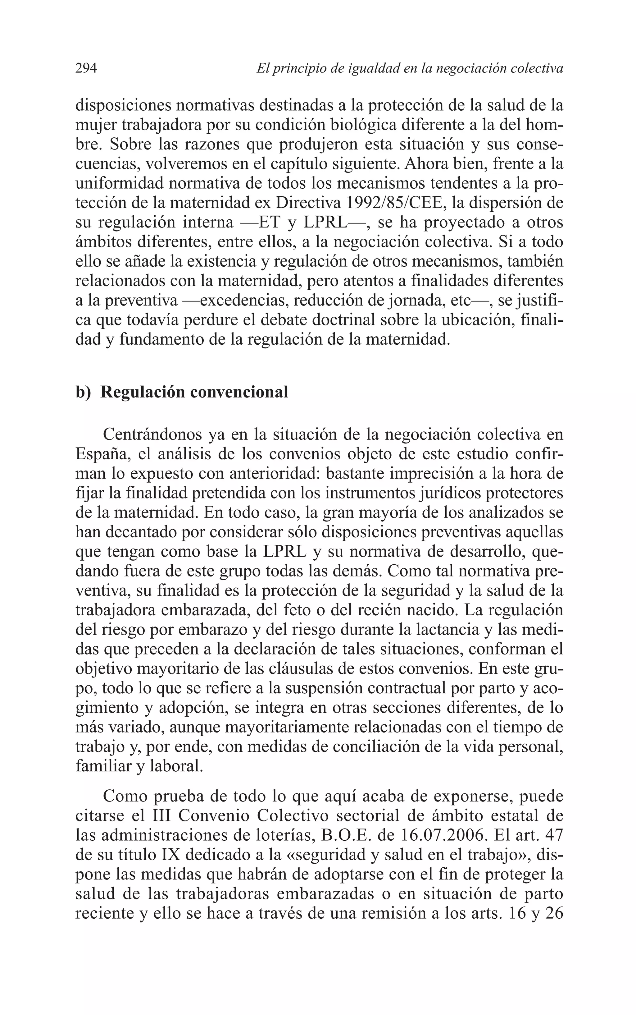 11 CAPITULO 7 2/7/08 13:13 Página 294




         294                       El principio de igualdad en la negociación colectiva

         disposiciones normativas destinadas a la protección de la salud de la
         mujer trabajadora por su condición biológica diferente a la del hom-
         bre. Sobre las razones que produjeron esta situación y sus conse-
         cuencias, volveremos en el capítulo siguiente. Ahora bien, frente a la
         uniformidad normativa de todos los mecanismos tendentes a la pro-
         tección de la maternidad ex Directiva 1992/85/CEE, la dispersión de
         su regulación interna —ET y LPRL—, se ha proyectado a otros
         ámbitos diferentes, entre ellos, a la negociación colectiva. Si a todo
         ello se añade la existencia y regulación de otros mecanismos, también
         relacionados con la maternidad, pero atentos a finalidades diferentes
         a la preventiva —excedencias, reducción de jornada, etc—, se justifi-
         ca que todavía perdure el debate doctrinal sobre la ubicación, finali-
         dad y fundamento de la regulación de la maternidad.

         b) Regulación convencional

              Centrándonos ya en la situación de la negociación colectiva en
         España, el análisis de los convenios objeto de este estudio confir-
         man lo expuesto con anterioridad: bastante imprecisión a la hora de
         fijar la finalidad pretendida con los instrumentos jurídicos protectores
         de la maternidad. En todo caso, la gran mayoría de los analizados se
         han decantado por considerar sólo disposiciones preventivas aquellas
         que tengan como base la LPRL y su normativa de desarrollo, que-
         dando fuera de este grupo todas las demás. Como tal normativa pre-
         ventiva, su finalidad es la protección de la seguridad y la salud de la
         trabajadora embarazada, del feto o del recién nacido. La regulación
         del riesgo por embarazo y del riesgo durante la lactancia y las medi-
         das que preceden a la declaración de tales situaciones, conforman el
         objetivo mayoritario de las cláusulas de estos convenios. En este gru-
         po, todo lo que se refiere a la suspensión contractual por parto y aco-
         gimiento y adopción, se integra en otras secciones diferentes, de lo
         más variado, aunque mayoritariamente relacionadas con el tiempo de
         trabajo y, por ende, con medidas de conciliación de la vida personal,
         familiar y laboral.
             Como prueba de todo lo que aquí acaba de exponerse, puede
         citarse el III Convenio Colectivo sectorial de ámbito estatal de
         las administraciones de loterías, B.O.E. de 16.07.2006. El art. 47
         de su título IX dedicado a la «seguridad y salud en el trabajo», dis-
         pone las medidas que habrán de adoptarse con el fin de proteger la
         salud de las trabajadoras embarazadas o en situación de parto
         reciente y ello se hace a través de una remisión a los arts. 16 y 26
 