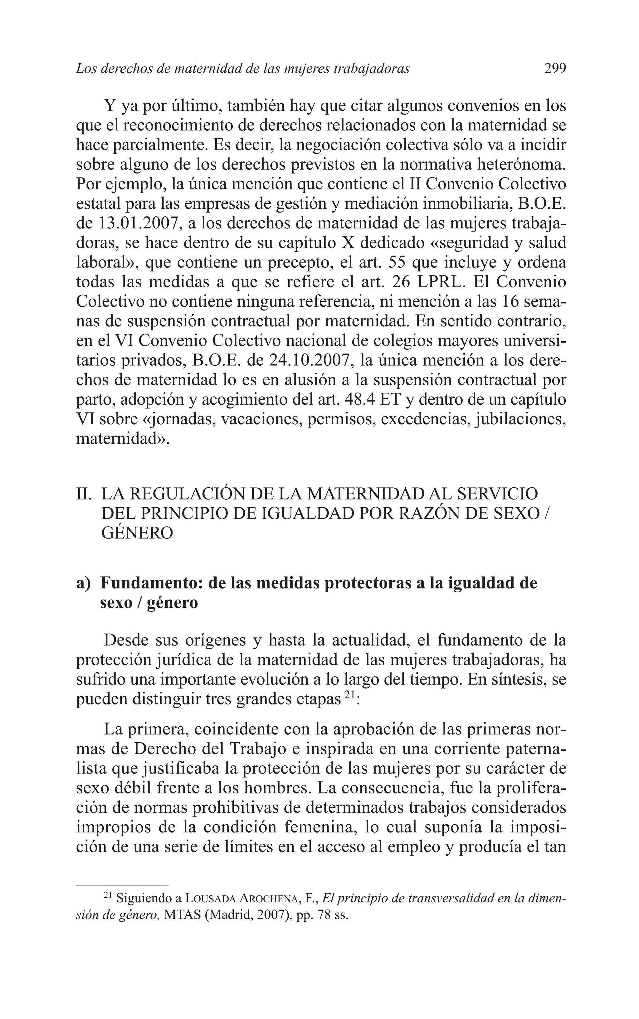 11 CAPITULO 7 2/7/08 13:13 Página 299




         Los derechos de maternidad de las mujeres trabajadoras                            299

             Y ya por último, también hay que citar algunos convenios en los
         que el reconocimiento de derechos relacionados con la maternidad se
         hace parcialmente. Es decir, la negociación colectiva sólo va a incidir
         sobre alguno de los derechos previstos en la normativa heterónoma.
         Por ejemplo, la única mención que contiene el II Convenio Colectivo
         estatal para las empresas de gestión y mediación inmobiliaria, B.O.E.
         de 13.01.2007, a los derechos de maternidad de las mujeres trabaja-
         doras, se hace dentro de su capítulo X dedicado «seguridad y salud
         laboral», que contiene un precepto, el art. 55 que incluye y ordena
         todas las medidas a que se refiere el art. 26 LPRL. El Convenio
         Colectivo no contiene ninguna referencia, ni mención a las 16 sema-
         nas de suspensión contractual por maternidad. En sentido contrario,
         en el VI Convenio Colectivo nacional de colegios mayores universi-
         tarios privados, B.O.E. de 24.10.2007, la única mención a los dere-
         chos de maternidad lo es en alusión a la suspensión contractual por
         parto, adopción y acogimiento del art. 48.4 ET y dentro de un capítulo
         VI sobre «jornadas, vacaciones, permisos, excedencias, jubilaciones,
         maternidad».


         II. LA REGULACIÓN DE LA MATERNIDAD AL SERVICIO
             DEL PRINCIPIO DE IGUALDAD POR RAZÓN DE SEXO /
             GÉNERO

         a) Fundamento: de las medidas protectoras a la igualdad de
            sexo / género

             Desde sus orígenes y hasta la actualidad, el fundamento de la
         protección jurídica de la maternidad de las mujeres trabajadoras, ha
         sufrido una importante evolución a lo largo del tiempo. En síntesis, se
         pueden distinguir tres grandes etapas 21:
              La primera, coincidente con la aprobación de las primeras nor-
         mas de Derecho del Trabajo e inspirada en una corriente paterna-
         lista que justificaba la protección de las mujeres por su carácter de
         sexo débil frente a los hombres. La consecuencia, fue la prolifera-
         ción de normas prohibitivas de determinados trabajos considerados
         impropios de la condición femenina, lo cual suponía la imposi-
         ción de una serie de límites en el acceso al empleo y producía el tan

              21
                 Siguiendo a LOUSADA AROCHENA, F., El principio de transversalidad en la dimen-
         sión de género, MTAS (Madrid, 2007), pp. 78 ss.
 