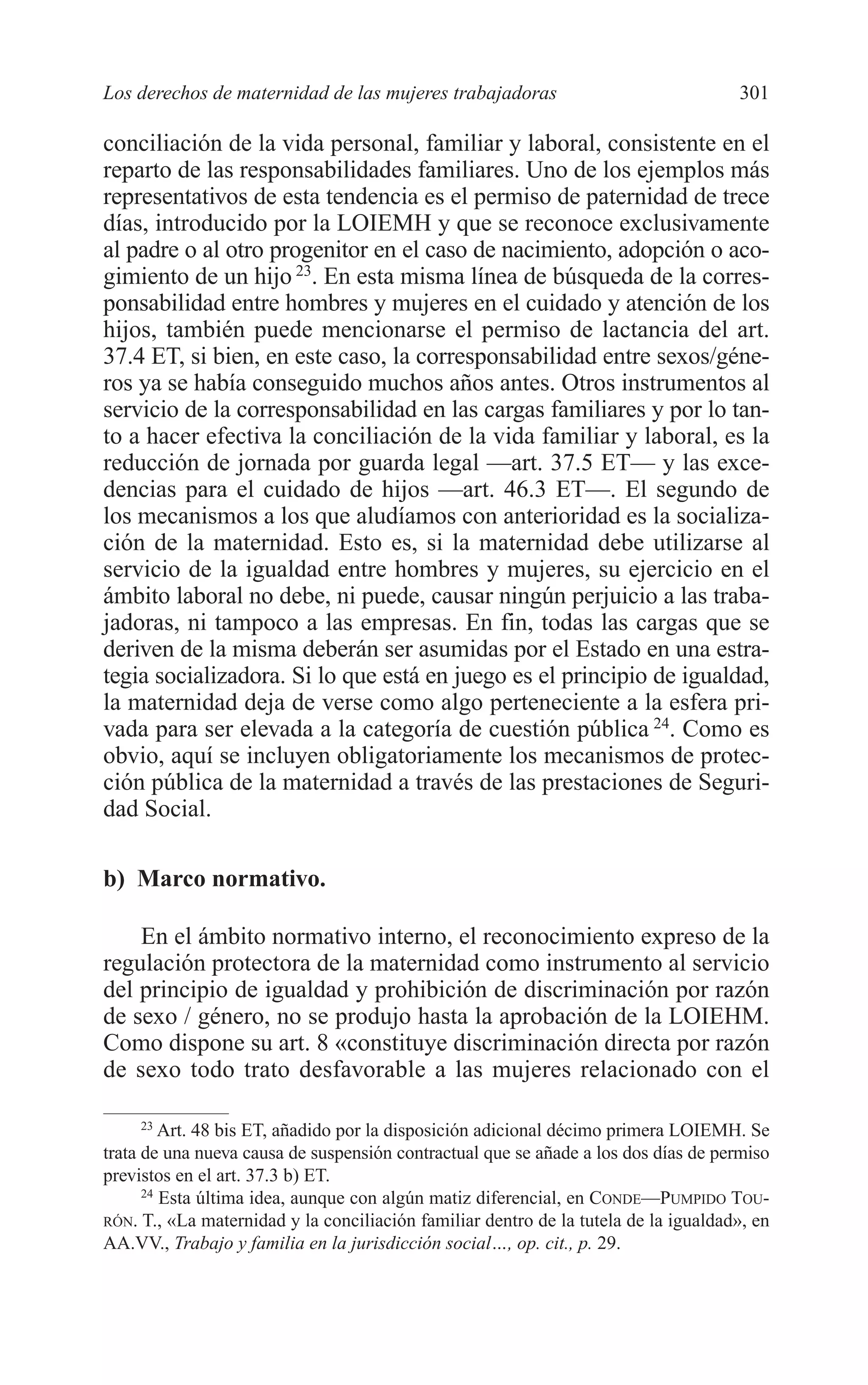 11 CAPITULO 7 2/7/08 13:13 Página 301




         Los derechos de maternidad de las mujeres trabajadoras                               301

         conciliación de la vida personal, familiar y laboral, consistente en el
         reparto de las responsabilidades familiares. Uno de los ejemplos más
         representativos de esta tendencia es el permiso de paternidad de trece
         días, introducido por la LOIEMH y que se reconoce exclusivamente
         al padre o al otro progenitor en el caso de nacimiento, adopción o aco-
         gimiento de un hijo 23. En esta misma línea de búsqueda de la corres-
         ponsabilidad entre hombres y mujeres en el cuidado y atención de los
         hijos, también puede mencionarse el permiso de lactancia del art.
         37.4 ET, si bien, en este caso, la corresponsabilidad entre sexos/géne-
         ros ya se había conseguido muchos años antes. Otros instrumentos al
         servicio de la corresponsabilidad en las cargas familiares y por lo tan-
         to a hacer efectiva la conciliación de la vida familiar y laboral, es la
         reducción de jornada por guarda legal —art. 37.5 ET— y las exce-
         dencias para el cuidado de hijos —art. 46.3 ET—. El segundo de
         los mecanismos a los que aludíamos con anterioridad es la socializa-
         ción de la maternidad. Esto es, si la maternidad debe utilizarse al
         servicio de la igualdad entre hombres y mujeres, su ejercicio en el
         ámbito laboral no debe, ni puede, causar ningún perjuicio a las traba-
         jadoras, ni tampoco a las empresas. En fin, todas las cargas que se
         deriven de la misma deberán ser asumidas por el Estado en una estra-
         tegia socializadora. Si lo que está en juego es el principio de igualdad,
         la maternidad deja de verse como algo perteneciente a la esfera pri-
         vada para ser elevada a la categoría de cuestión pública 24. Como es
         obvio, aquí se incluyen obligatoriamente los mecanismos de protec-
         ción pública de la maternidad a través de las prestaciones de Seguri-
         dad Social.

         b) Marco normativo.

             En el ámbito normativo interno, el reconocimiento expreso de la
         regulación protectora de la maternidad como instrumento al servicio
         del principio de igualdad y prohibición de discriminación por razón
         de sexo / género, no se produjo hasta la aprobación de la LOIEHM.
         Como dispone su art. 8 «constituye discriminación directa por razón
         de sexo todo trato desfavorable a las mujeres relacionado con el

              23
                  Art. 48 bis ET, añadido por la disposición adicional décimo primera LOIEMH. Se
         trata de una nueva causa de suspensión contractual que se añade a los dos días de permiso
         previstos en el art. 37.3 b) ET.
               24
                  Esta última idea, aunque con algún matiz diferencial, en CONDE—PUMPIDO TOU-
         RÓN. T., «La maternidad y la conciliación familiar dentro de la tutela de la igualdad», en
         AA.VV., Trabajo y familia en la jurisdicción social…, op. cit., p. 29.
 