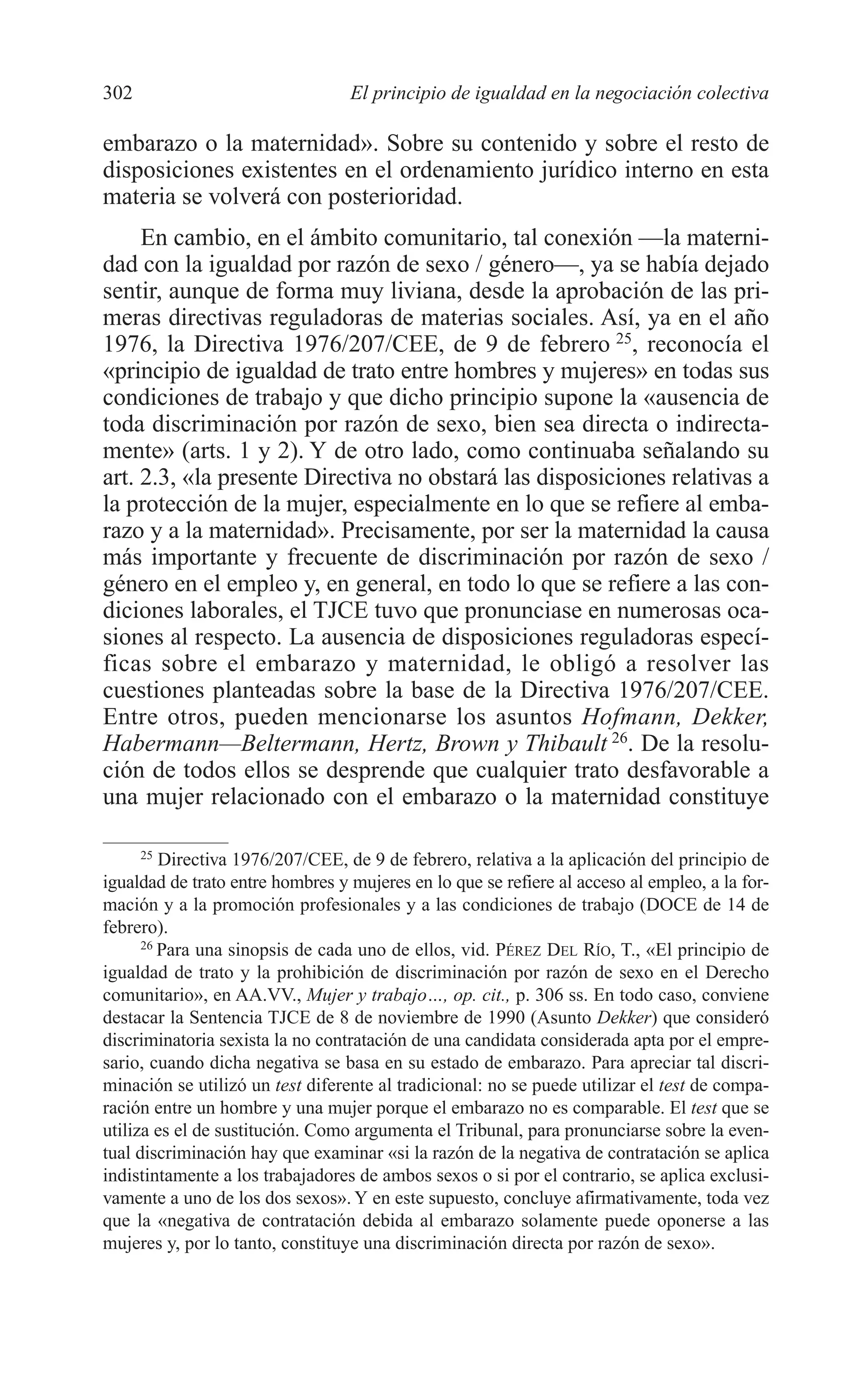11 CAPITULO 7 2/7/08 13:13 Página 302




         302                               El principio de igualdad en la negociación colectiva

         embarazo o la maternidad». Sobre su contenido y sobre el resto de
         disposiciones existentes en el ordenamiento jurídico interno en esta
         materia se volverá con posterioridad.
              En cambio, en el ámbito comunitario, tal conexión —la materni-
         dad con la igualdad por razón de sexo / género—, ya se había dejado
         sentir, aunque de forma muy liviana, desde la aprobación de las pri-
         meras directivas reguladoras de materias sociales. Así, ya en el año
         1976, la Directiva 1976/207/CEE, de 9 de febrero 25, reconocía el
         «principio de igualdad de trato entre hombres y mujeres» en todas sus
         condiciones de trabajo y que dicho principio supone la «ausencia de
         toda discriminación por razón de sexo, bien sea directa o indirecta-
         mente» (arts. 1 y 2). Y de otro lado, como continuaba señalando su
         art. 2.3, «la presente Directiva no obstará las disposiciones relativas a
         la protección de la mujer, especialmente en lo que se refiere al emba-
         razo y a la maternidad». Precisamente, por ser la maternidad la causa
         más importante y frecuente de discriminación por razón de sexo /
         género en el empleo y, en general, en todo lo que se refiere a las con-
         diciones laborales, el TJCE tuvo que pronunciase en numerosas oca-
         siones al respecto. La ausencia de disposiciones reguladoras especí-
         ficas sobre el embarazo y maternidad, le obligó a resolver las
         cuestiones planteadas sobre la base de la Directiva 1976/207/CEE.
         Entre otros, pueden mencionarse los asuntos Hofmann, Dekker,
         Habermann—Beltermann, Hertz, Brown y Thibault 26. De la resolu-
         ción de todos ellos se desprende que cualquier trato desfavorable a
         una mujer relacionado con el embarazo o la maternidad constituye

               25
                  Directiva 1976/207/CEE, de 9 de febrero, relativa a la aplicación del principio de
         igualdad de trato entre hombres y mujeres en lo que se refiere al acceso al empleo, a la for-
         mación y a la promoción profesionales y a las condiciones de trabajo (DOCE de 14 de
         febrero).
               26
                  Para una sinopsis de cada uno de ellos, vid. PÉREZ DEL RÍO, T., «El principio de
         igualdad de trato y la prohibición de discriminación por razón de sexo en el Derecho
         comunitario», en AA.VV., Mujer y trabajo…, op. cit., p. 306 ss. En todo caso, conviene
         destacar la Sentencia TJCE de 8 de noviembre de 1990 (Asunto Dekker) que consideró
         discriminatoria sexista la no contratación de una candidata considerada apta por el empre-
         sario, cuando dicha negativa se basa en su estado de embarazo. Para apreciar tal discri-
         minación se utilizó un test diferente al tradicional: no se puede utilizar el test de compa-
         ración entre un hombre y una mujer porque el embarazo no es comparable. El test que se
         utiliza es el de sustitución. Como argumenta el Tribunal, para pronunciarse sobre la even-
         tual discriminación hay que examinar «si la razón de la negativa de contratación se aplica
         indistintamente a los trabajadores de ambos sexos o si por el contrario, se aplica exclusi-
         vamente a uno de los dos sexos». Y en este supuesto, concluye afirmativamente, toda vez
         que la «negativa de contratación debida al embarazo solamente puede oponerse a las
         mujeres y, por lo tanto, constituye una discriminación directa por razón de sexo».
 