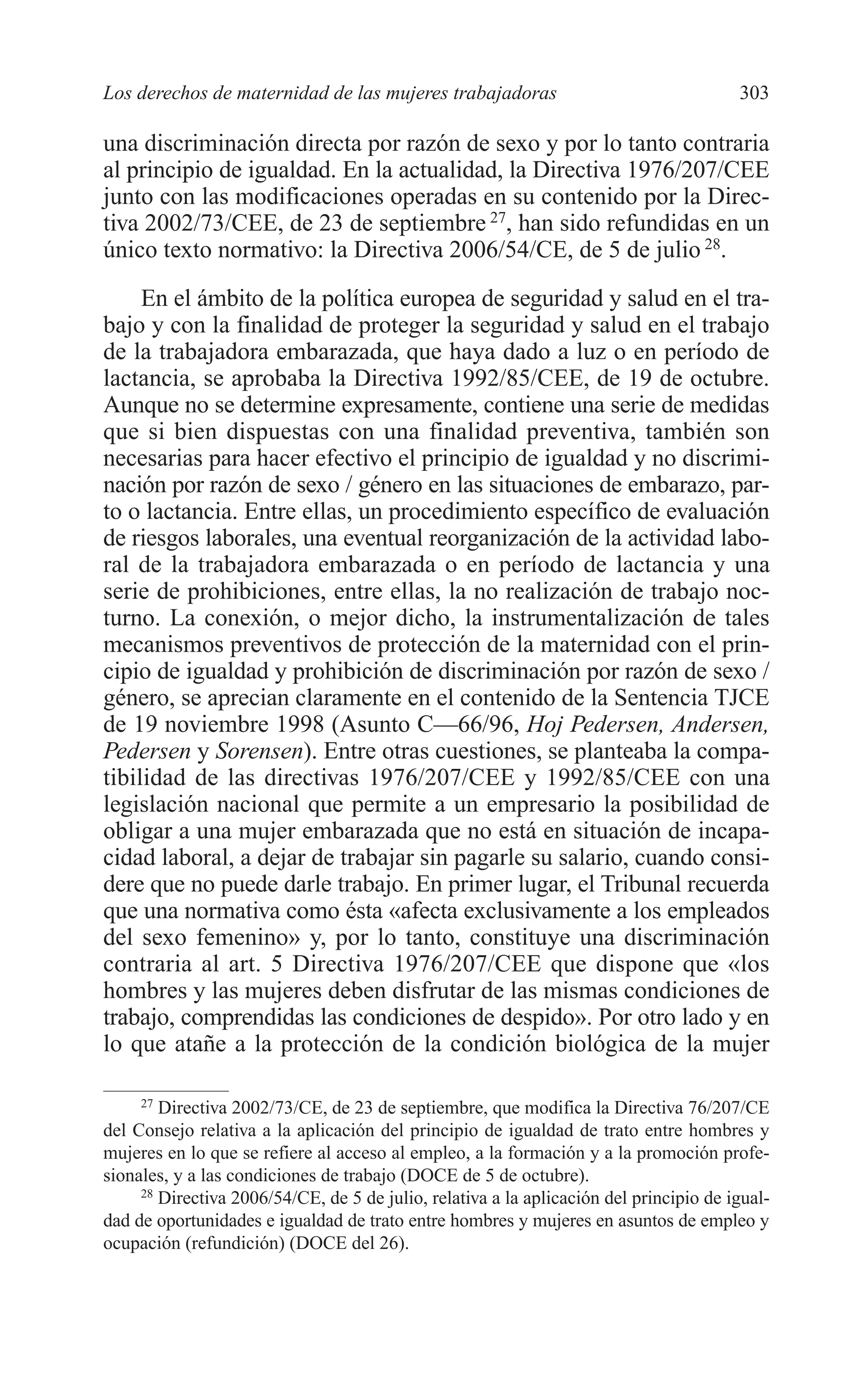 11 CAPITULO 7 2/7/08 13:13 Página 303




         Los derechos de maternidad de las mujeres trabajadoras                                  303

         una discriminación directa por razón de sexo y por lo tanto contraria
         al principio de igualdad. En la actualidad, la Directiva 1976/207/CEE
         junto con las modificaciones operadas en su contenido por la Direc-
         tiva 2002/73/CEE, de 23 de septiembre 27, han sido refundidas en un
         único texto normativo: la Directiva 2006/54/CE, de 5 de julio 28.
              En el ámbito de la política europea de seguridad y salud en el tra-
         bajo y con la finalidad de proteger la seguridad y salud en el trabajo
         de la trabajadora embarazada, que haya dado a luz o en período de
         lactancia, se aprobaba la Directiva 1992/85/CEE, de 19 de octubre.
         Aunque no se determine expresamente, contiene una serie de medidas
         que si bien dispuestas con una finalidad preventiva, también son
         necesarias para hacer efectivo el principio de igualdad y no discrimi-
         nación por razón de sexo / género en las situaciones de embarazo, par-
         to o lactancia. Entre ellas, un procedimiento específico de evaluación
         de riesgos laborales, una eventual reorganización de la actividad labo-
         ral de la trabajadora embarazada o en período de lactancia y una
         serie de prohibiciones, entre ellas, la no realización de trabajo noc-
         turno. La conexión, o mejor dicho, la instrumentalización de tales
         mecanismos preventivos de protección de la maternidad con el prin-
         cipio de igualdad y prohibición de discriminación por razón de sexo /
         género, se aprecian claramente en el contenido de la Sentencia TJCE
         de 19 noviembre 1998 (Asunto C—66/96, Hoj Pedersen, Andersen,
         Pedersen y Sorensen). Entre otras cuestiones, se planteaba la compa-
         tibilidad de las directivas 1976/207/CEE y 1992/85/CEE con una
         legislación nacional que permite a un empresario la posibilidad de
         obligar a una mujer embarazada que no está en situación de incapa-
         cidad laboral, a dejar de trabajar sin pagarle su salario, cuando consi-
         dere que no puede darle trabajo. En primer lugar, el Tribunal recuerda
         que una normativa como ésta «afecta exclusivamente a los empleados
         del sexo femenino» y, por lo tanto, constituye una discriminación
         contraria al art. 5 Directiva 1976/207/CEE que dispone que «los
         hombres y las mujeres deben disfrutar de las mismas condiciones de
         trabajo, comprendidas las condiciones de despido». Por otro lado y en
         lo que atañe a la protección de la condición biológica de la mujer

              27
                 Directiva 2002/73/CE, de 23 de septiembre, que modifica la Directiva 76/207/CE
         del Consejo relativa a la aplicación del principio de igualdad de trato entre hombres y
         mujeres en lo que se refiere al acceso al empleo, a la formación y a la promoción profe-
         sionales, y a las condiciones de trabajo (DOCE de 5 de octubre).
              28
                 Directiva 2006/54/CE, de 5 de julio, relativa a la aplicación del principio de igual-
         dad de oportunidades e igualdad de trato entre hombres y mujeres en asuntos de empleo y
         ocupación (refundición) (DOCE del 26).
 