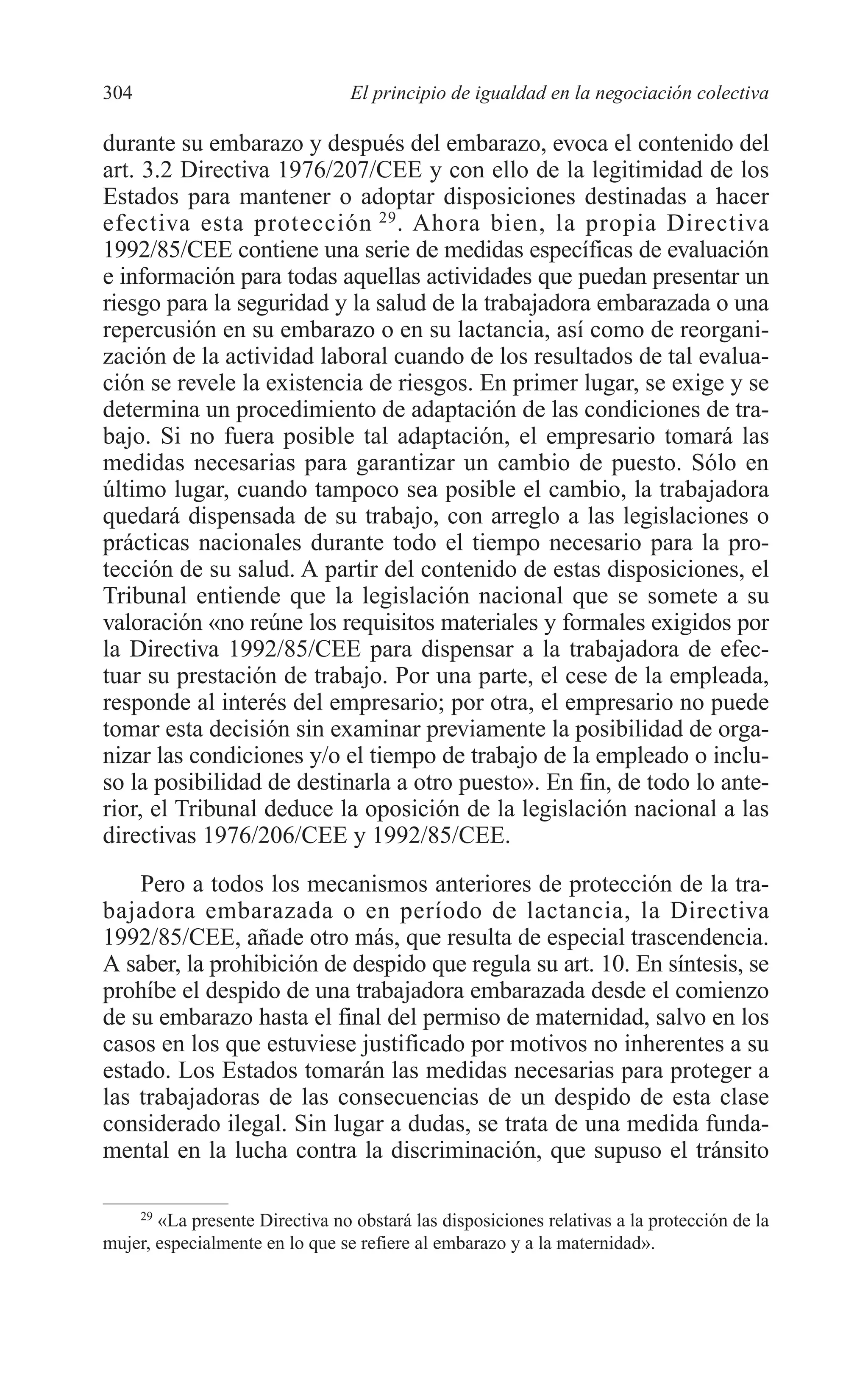 11 CAPITULO 7 2/7/08 13:13 Página 304




         304                              El principio de igualdad en la negociación colectiva

         durante su embarazo y después del embarazo, evoca el contenido del
         art. 3.2 Directiva 1976/207/CEE y con ello de la legitimidad de los
         Estados para mantener o adoptar disposiciones destinadas a hacer
         efectiva esta protección 29 . Ahora bien, la propia Directiva
         1992/85/CEE contiene una serie de medidas específicas de evaluación
         e información para todas aquellas actividades que puedan presentar un
         riesgo para la seguridad y la salud de la trabajadora embarazada o una
         repercusión en su embarazo o en su lactancia, así como de reorgani-
         zación de la actividad laboral cuando de los resultados de tal evalua-
         ción se revele la existencia de riesgos. En primer lugar, se exige y se
         determina un procedimiento de adaptación de las condiciones de tra-
         bajo. Si no fuera posible tal adaptación, el empresario tomará las
         medidas necesarias para garantizar un cambio de puesto. Sólo en
         último lugar, cuando tampoco sea posible el cambio, la trabajadora
         quedará dispensada de su trabajo, con arreglo a las legislaciones o
         prácticas nacionales durante todo el tiempo necesario para la pro-
         tección de su salud. A partir del contenido de estas disposiciones, el
         Tribunal entiende que la legislación nacional que se somete a su
         valoración «no reúne los requisitos materiales y formales exigidos por
         la Directiva 1992/85/CEE para dispensar a la trabajadora de efec-
         tuar su prestación de trabajo. Por una parte, el cese de la empleada,
         responde al interés del empresario; por otra, el empresario no puede
         tomar esta decisión sin examinar previamente la posibilidad de orga-
         nizar las condiciones y/o el tiempo de trabajo de la empleado o inclu-
         so la posibilidad de destinarla a otro puesto». En fin, de todo lo ante-
         rior, el Tribunal deduce la oposición de la legislación nacional a las
         directivas 1976/206/CEE y 1992/85/CEE.
             Pero a todos los mecanismos anteriores de protección de la tra-
         bajadora embarazada o en período de lactancia, la Directiva
         1992/85/CEE, añade otro más, que resulta de especial trascendencia.
         A saber, la prohibición de despido que regula su art. 10. En síntesis, se
         prohíbe el despido de una trabajadora embarazada desde el comienzo
         de su embarazo hasta el final del permiso de maternidad, salvo en los
         casos en los que estuviese justificado por motivos no inherentes a su
         estado. Los Estados tomarán las medidas necesarias para proteger a
         las trabajadoras de las consecuencias de un despido de esta clase
         considerado ilegal. Sin lugar a dudas, se trata de una medida funda-
         mental en la lucha contra la discriminación, que supuso el tránsito

             29
                «La presente Directiva no obstará las disposiciones relativas a la protección de la
         mujer, especialmente en lo que se refiere al embarazo y a la maternidad».
 