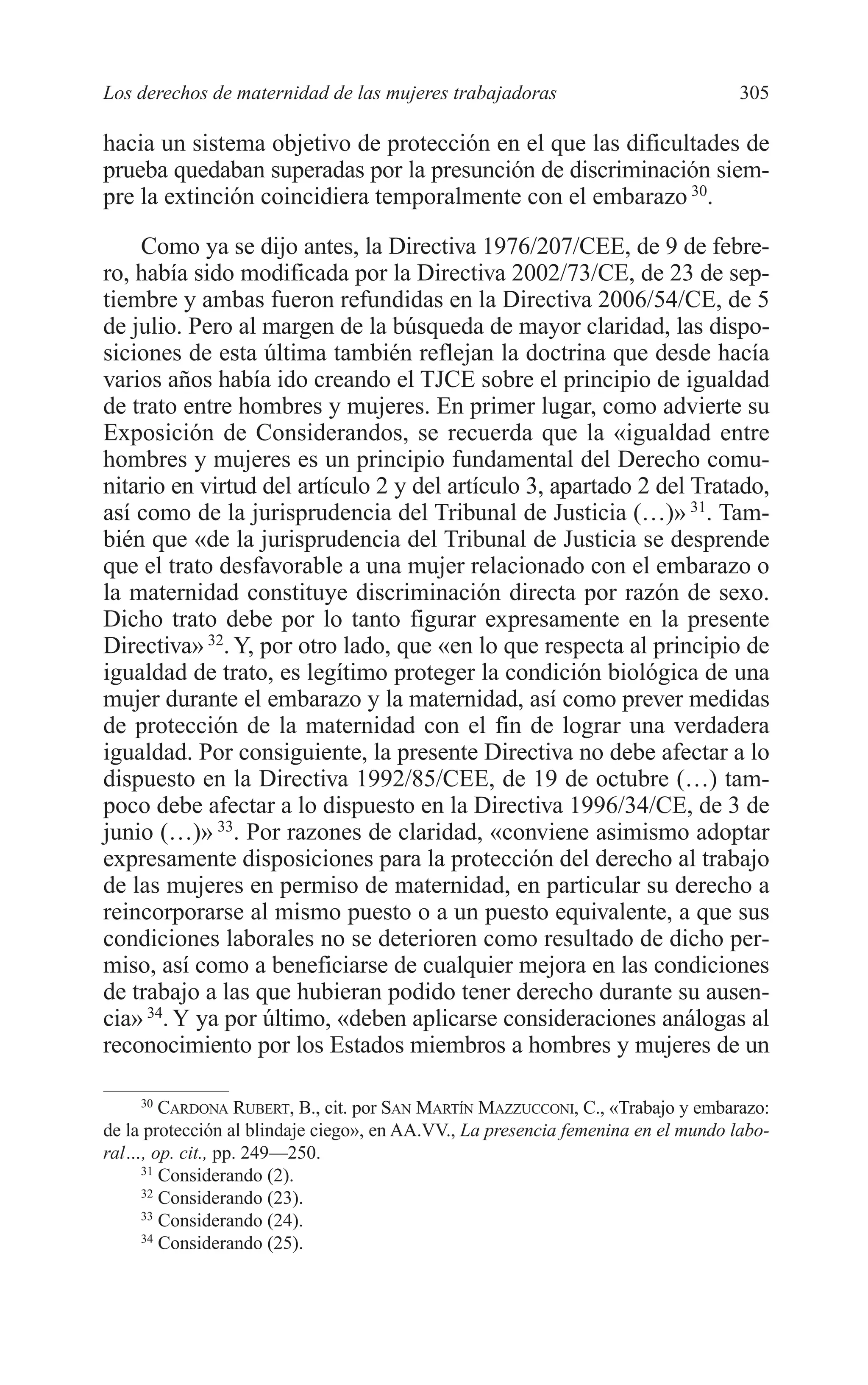 11 CAPITULO 7 2/7/08 13:13 Página 305




         Los derechos de maternidad de las mujeres trabajadoras                             305

         hacia un sistema objetivo de protección en el que las dificultades de
         prueba quedaban superadas por la presunción de discriminación siem-
         pre la extinción coincidiera temporalmente con el embarazo 30.

             Como ya se dijo antes, la Directiva 1976/207/CEE, de 9 de febre-
         ro, había sido modificada por la Directiva 2002/73/CE, de 23 de sep-
         tiembre y ambas fueron refundidas en la Directiva 2006/54/CE, de 5
         de julio. Pero al margen de la búsqueda de mayor claridad, las dispo-
         siciones de esta última también reflejan la doctrina que desde hacía
         varios años había ido creando el TJCE sobre el principio de igualdad
         de trato entre hombres y mujeres. En primer lugar, como advierte su
         Exposición de Considerandos, se recuerda que la «igualdad entre
         hombres y mujeres es un principio fundamental del Derecho comu-
         nitario en virtud del artículo 2 y del artículo 3, apartado 2 del Tratado,
         así como de la jurisprudencia del Tribunal de Justicia (…)» 31. Tam-
         bién que «de la jurisprudencia del Tribunal de Justicia se desprende
         que el trato desfavorable a una mujer relacionado con el embarazo o
         la maternidad constituye discriminación directa por razón de sexo.
         Dicho trato debe por lo tanto figurar expresamente en la presente
         Directiva» 32. Y, por otro lado, que «en lo que respecta al principio de
         igualdad de trato, es legítimo proteger la condición biológica de una
         mujer durante el embarazo y la maternidad, así como prever medidas
         de protección de la maternidad con el fin de lograr una verdadera
         igualdad. Por consiguiente, la presente Directiva no debe afectar a lo
         dispuesto en la Directiva 1992/85/CEE, de 19 de octubre (…) tam-
         poco debe afectar a lo dispuesto en la Directiva 1996/34/CE, de 3 de
         junio (…)» 33. Por razones de claridad, «conviene asimismo adoptar
         expresamente disposiciones para la protección del derecho al trabajo
         de las mujeres en permiso de maternidad, en particular su derecho a
         reincorporarse al mismo puesto o a un puesto equivalente, a que sus
         condiciones laborales no se deterioren como resultado de dicho per-
         miso, así como a beneficiarse de cualquier mejora en las condiciones
         de trabajo a las que hubieran podido tener derecho durante su ausen-
         cia» 34. Y ya por último, «deben aplicarse consideraciones análogas al
         reconocimiento por los Estados miembros a hombres y mujeres de un

              30
                 CARDONA RUBERT, B., cit. por SAN MARTÍN MAZZUCCONI, C., «Trabajo y embarazo:
         de la protección al blindaje ciego», en AA.VV., La presencia femenina en el mundo labo-
         ral…, op. cit., pp. 249—250.
              31
                 Considerando (2).
              32
                 Considerando (23).
              33
                 Considerando (24).
              34
                 Considerando (25).
 